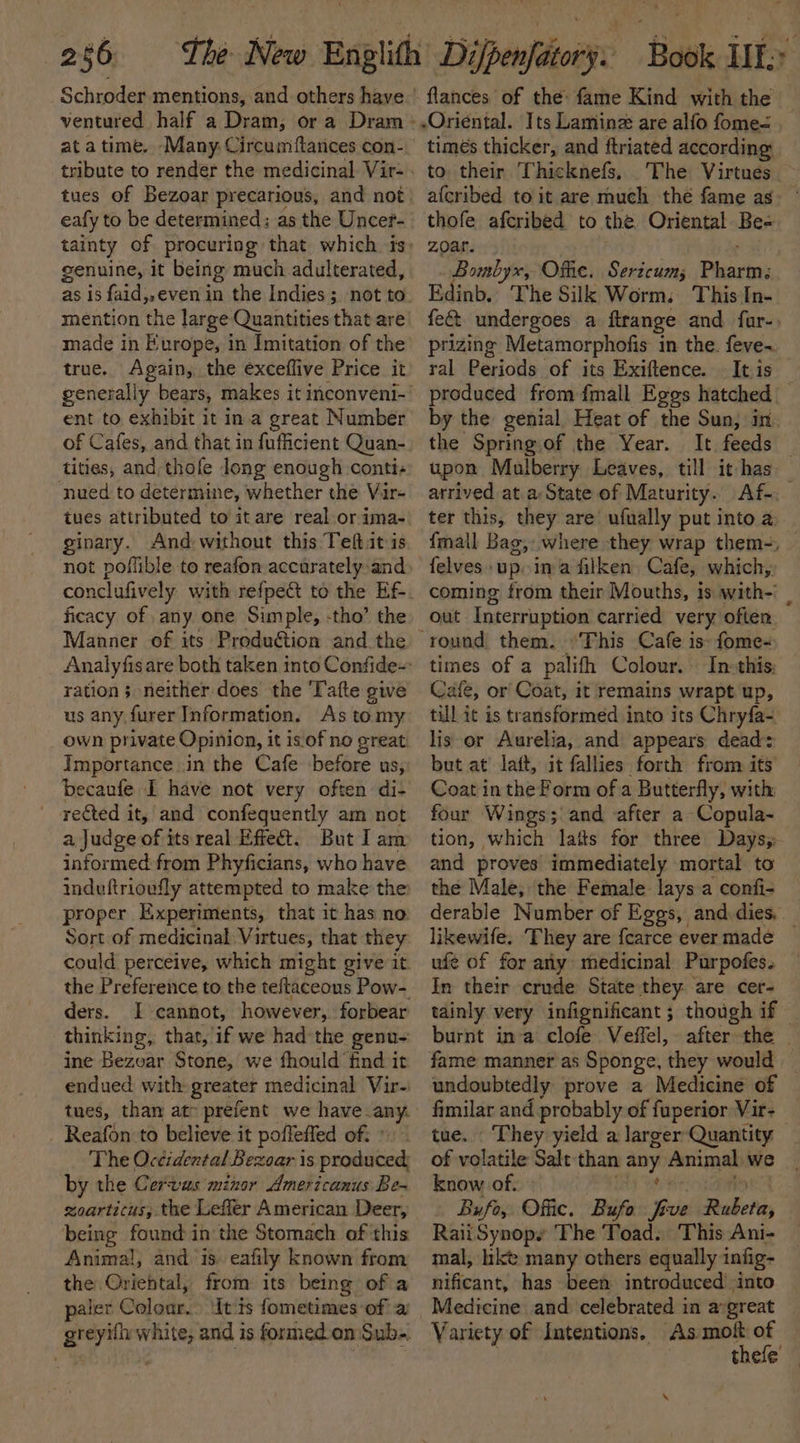 Schroder mentions, and others have flances of the: fame Kind with the — ventured half a Dram; or a Dram -.Oriental. Its Laminz are alfo fome= | at a time. Many. Circumiftances con- eafy to be determined: as the Uncer- genuine, it being much adulterated, made in Europe, in Imitation of the true. Again, the exceflive Price it ent to exhibit it in.a great Number of Cafes, and that in fufiicient Quan- tities, and thofe long enough conti- nued to determine, whether the Vir- tues attributed to it are real or ima- ginary. And without this Teftit is not poflible to reafon accarately and ficacy of any one Simple, -tho’ the Manner of its Production and the ration; neither does the 'Tafte give us any furer Information. As tomy own private Opinion, it is. of no great Importance in the Cafe before us, becaufe I have not very often di- rected it, and confequently am not a Judge of its real Effect. But I am informed from Phyficians, who have induftrioufly attempted to make the proper Experiments, that it has no Sort of medicinal Virtues, that they ders. I cannot, however, forbear thinking, that, if we had the genu- ine Bezoar Stone, we fhould find it endued with greater medicinal Vir- tues, than at preient we have any. Reafon:to believe it poffeffed of: ° The Occidental Bexoar is produced; by the Cervus minor Americanus Be- soarticus, the Leffer American Deer, being found in the Stomach of this Animal, and is. eafily known from the Oriental, from its being of a paler Colour. itis fometimes of a timés thicker, and ftriated according to their Thicknefs, The Virtues afcribed to it are much thé fame as thofe afcribed to the Oriental Be- zoar. ; Bombyx, Ofhie. Sericum; Pharm; Edinb. The Silk Worms This In- fect undergoes a ftrange and far-, prizing Metamorphofis in the. feve- ral Periods of its Exiftence. Itis — produced from fmall Eggs hatched by the genial Heat of the Sun, in the Spring of the Year. It feeds upon Mulberry Leaves, till it has arrived at a; State of Maturity. Af-, ter this, they are ufually put into a {mall Bag, where they wrap them-, felves» up. ina filken. Cafe, which, coming from their Mouths, is with-' | out Interruption carried very often times of a palith Colour. In:this; Cafe, or Coat, it remains wrapt up, till it is transformed into its Chryfa- lis or Aurelia, and appears dead: but at’ lait, it fallies forth from its Coat in the Form of a Butterfly, with four Wings; and after a Copula- tion, which lats for three Days; and proves immediately mortal. to the Male, the Female lays a confi- derable Number of Eggs, and dies, — likewife. They are {carce ever made ufe of for any medicinal Purpofes. In their crude State they are cer- tainly very infignificant ; though if burnt ina clofe Veffel, after the | fame manner as Sponge, they would — undoubtedly prove a Medicine of fimilar and probably of fuperior Vir- tue. They yield a larger Quantity of volatile Salt than any Animal we know of. POTTS Yt Be: Poe Bufo, Offic. Bufo five Rubeta, RaiiSynops The Toad. This Ani- mal, hke many others equally infig- nificant, has been introduced’ into Medicine and celebrated in aygreat Variety of Intentions. As moi of | thele