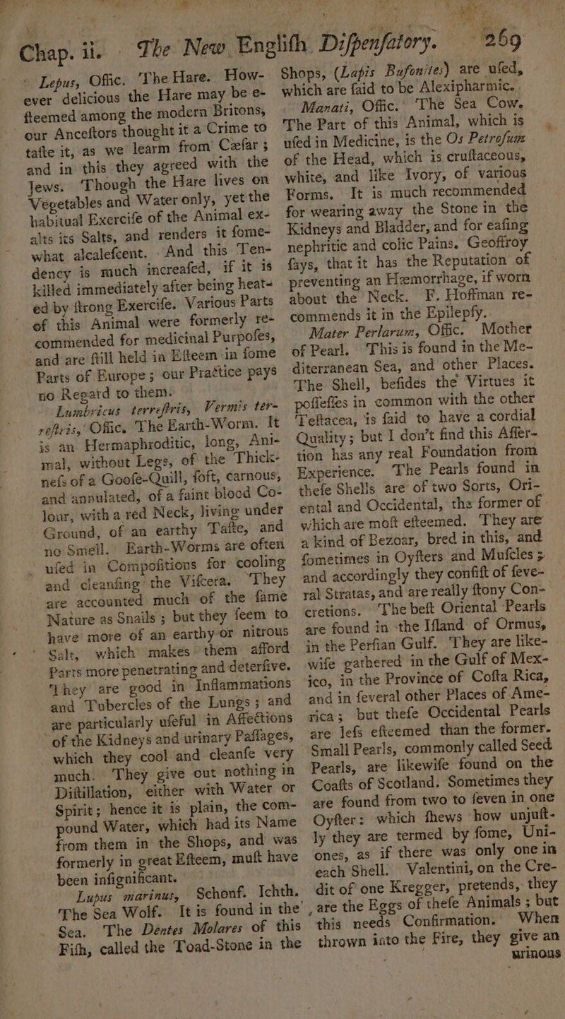 art, ver ve Chap. il. Lepus, Offic. ‘The Hare. How- ever delicious the Hare may be e- fleemed among the modern Britons, our Anceftors thought it a Crime to tafte it, as we learm from’ Ceefar 5 and in this they agreed with the Jews. ‘Though the Hare lives on Vegetables and Water only, yet the habitual Exercife of the Animal ex- alts its Salts, and renders it fome- what alcalefcent. And this Ten- dency is much increafed, if it is killed immediately after being heat- ed by {trong Exercife. Various Parts of this Animal were formerly re- commended for medicinal Purpofes, and are ftill held ia Efteem in fome Parts of Europe; our Practice pays no Regard to them. Lumbricus terrefris, Vermis ter- refivis, Offic. The Earth-Worm. It is an Hermaphroditic, long, Ani- mal, without Legs, of the Thick- nefs of a Goofe-Quill, foft, carnous, and annulated, of a faint plood Co- lour, with a red Neck, living under Ground, of an earthy Taite, and no Smell. Earth-Worms are often ~ ufed in Compofitions for cooling and cleanfing the Vifcera. “They are accounted much of the fame Nature as Snails ; but they feem to have more of an earthy or nitrous Parts more penetrating and deterfive. ‘hey are good in Inflammations aud Tubercles of the Lungs ; and are particularly ‘ufeful in Affections of the Kidneys and urinary Paflages, much. They give out nothing in Diftillation, either with Water or Spirit; hence it is plain, the com- pound Water, which had its Name from them in the Shops, and was formerly in great Efteem, mutt have been infignificant. Lupus marinus, The Sea Wolf. - Sea, The Déntes Molares of this Fish, called the Toad-Stone in the Schonf. Ichth. Shops, (Lapis Bufonites) are uied, © which are faid to be Alexipharmic. Manati, Offic.’ The Sea Cow. The Part of this Animal, which is uted in Medicine, is the Os Petrefum of the Head, which is cruftaceous, white, and like Ivory, of various Forms. It is much recommended for wearing away the Stone in the Kidneys and Bladder, and for eafing nephritic and colic Pains. Geoffroy fays, that it has the Reputation of preventing an Hemorrhage, if worn about the Neck. F. Hoffman re- commends it in the Epilepfy.. Mater Perlarum, Offic. Mother of Pearl. ‘This is found in the Me- diterranean Sea, and other Places. The Shell, befides the Virtues it poffefies in common with the other Teftacea, is faid to have a cordial Quality; but 1 don’t find this Affer- tion has any real Foundation from Experience. The Pearls found in thefe Shells are of two Sorts, Ori- ental and Occidental, the former of which are mof efteemed. ‘They are 4 kind of Bezoar, bred in this, and fometimes in Oyfters and Mutcles 5 and accordingly they confift of feve- ral Stratas, and are really ftony Con- cretions. ‘The beft Oriental ‘Pearls are found in the Ifland of Ormus, in the Perfian Gulf. They are like- wife gathered in the Gulf of Mex- ico, in the Province of Cofta Rica, and in feveral other Places of Ame- rica; but thefe Occidental Pearls are jefs efteemed than the former. Small Pearls, commonly called Seed Peatls, are likewife found on the Coats of Scotland. Sometimes they are found from two to feven in one Oyfter: which thews how unjuft- ly they are termed by fome, Uni- ones, as if there was only one in each Shell. Valentini, on the Cre- dit of one Kregger, pretends, they this needs Confirmation. - When thrown into the Fire, they give an aren wrinous