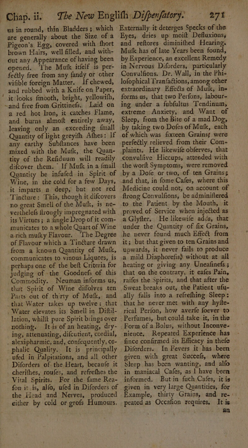 ~Chap.ii, = The us in round, thin Bladders ; which - are generally about the Size of a Pigeon’s. Egg, covered with fhort brown Hairs, well filled, and with- out any Appearance of having been opened. ‘The Mufk itfelf is per- feétly free from any fandy or other vifible foreign Matter. If chewed, and rubbed with a Knife on Paper, ' it looks fmooth, bright, yellowifh, ~and free from Grittinefs. Laid on a red hot Iron, it catches Flame, and burns almoft entirely away, leaving only an exceeding {mall Quantity of light greyifh Afhes: If any earthy Subftances have been mixed with the Mufk, the Quan- tity of the Refiduum will readily. difcover them. ’ If Mufk in a fmall Quantity be infufed in. Spirit of ‘Wine, in the cold for a few Days, it imparts a deep, but not red Tin@ure: This, though it difcovers no great Smell of the Mufk, is ne- verthelefs flrongly impregnated with its Virtues; a dingle Drop of it com- municates to a whole Quart of Wine arich mufky Flavour. ‘The Degree of Flavour which a Tinéture drawn from a known Quantity of Mutk, communicates to vinous Liquors, is perhaps one of the beft Criteria for judging of the Goodnefs of this Commodity. Neuman informs us, that Spirit of Wine diffolves ten Parts out of thirty of Mufk, and _that Water takes up twelve; that . Water elevates its Smell in Diftil- lation, whilit pure Spirit brings over nothing. Its of an heating, dry- _ ing, attenuating, difcutient, cordial, . alexipharmic, and, confequently, ce- phalic Quality. It is principally _ ufed in Palpitations, and all other Diforders of the Heart, becaufe it _ cherifhes, roufes, and refrefhes the . Vital Spirits. For the fame Rea- fon it is, alfo, ufed in Diforders of the Head and Nerves, produced either by cold or grofs Humours, Externally it deterges Specks of the Eyes, dries up moift Defluxionsy and reftores diminifhed Hearing. Mutk has of late Years been found, by Experience, an excellent Remedy in Nervous Diforders, particularly Convulfions. Dr. Wall, in the Phi- lofophical Tranfactions, among other extraordinary Effects of Musk, ins forms us, that two Perfons, labour- ing under a fubfultus Tendinum, extreme Anxiety, and Want of Sleep, from the Bite of a mad Dog, of which was fixteen Grains were perfectly relieved from their Com- plaints. He likewife obferves, that convulfive Hiccups, attended with by a Dole or two, of ten Grains; and that, in fome Cafes, where this Medicine could not, on account of {trong Convulfions, be adminiftered a Glyfter. He likewife adds, that under the Quantity of fix Grains, he never found much Effect from | it; but that given to ten Grains and upwards, it never fails to produce heating or giving any Uneafinefs.; that on the contrary, it eafes Pain, raifes the Spirits, and that after the Sweat breaks out, the Patient ufu- ally falls into a refrefhing Sleep: that he never met with any hyfte- rical Perfon, how averfe foever to nience, Repeated Experience has fince confirmed its Efficacy in thefe In Fevers it has been . given with great Succefs, where Sleep has been wanting, and alfo informed, But in fuch Cafes, it is given in very large Quantities, for Example, thirty Grains, and re-' peated as Occafion requires, It is an