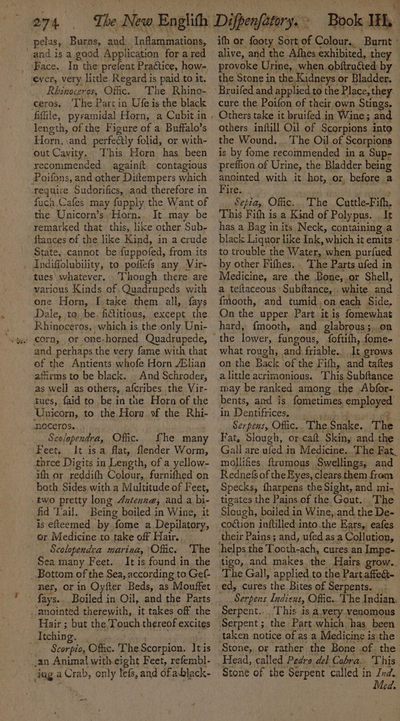 pelus, Burns, and Inflammations, ‘and is a. good Application fora red _ Bace. In the prefent Practice, how- ever, very little Regard is paid to it. _ Rbinoceres, Ofc. The Rhino- ceros. ‘The Partin Ufe is the black length, of the Figure of a Buffalo’s Horn, \and_perfeGly folid, or with- out Cavity. This Horn has. been recommended againft contagious Poifons, and other Diitempers which reguire Sudorifics, aad therefore in fuch Cafes may fupply the Want of the Unicorn’s, Horn.. It may be remarked that this, like other Sub- ftances of the like Kind, in a crude State, cannot be {uppofed, from. its , Andiffolubility, to poffefs any Vir- tues whatever, Though there are various Kinds of Quadrupeds with one Horn, [take them all, fays Rhinoceros, which is the only Uni- and perhaps the very fame with that of the Antients whofe Horn Avian afirms to be black. . And Schroder, as well as others, afcribes the Vir- tues, faid to be in tne Horn of the Unicorn, to the Horr vf the Rhi- moceros. : Scolopendra, Offic. Lhe many Feet, It isa flat, flender Worm, three Digits in Length, of a yellow- ifh or reddifh Colour, furnifhed on both Sides with a Multitude of Feet, two pretty long Axteane, and a bi- fid Vail. Being boiled in Wine, it is efteemed by fome a Depilatory, or Medicine to take off Hair. , Scolopendra marina, ‘Offic. Sea many Feet. The It is found in..the ner, or in Oyfter Beds, as Mouffet - fays... Boiled in. Oil, and the Parts anointed therewith, it takes of the Hair ; but the Touch thereof excites CUE De id coil ne _. Scorpio, Ofc. The Scorpion. Itis an Animal with eight Feet, refembl- juga Crab, only lefs, and ofablack- “ss oa) \e ith or footy Sort of Colour,. Burnt - alive, and the Athes exhibited, they provoke Urine, when. obftruéted by the Stone in the.Kidneys or Bladder. Bruifed and applied to the Place, they cure the Poifon of their own Stings. Others take it bruifed in Wine; and others inftill Oil of Scorpions into the Wound... The Oil of Scorpions is by fome recommended in a Sup- preflion of Urine, the Bladder being anointed with it hot, or, before a Fire. | ) , Sepia, Ofic.. The Cuttle-Fifh, This Fifh is a Kind of Polypus. . It has a Bag in its Neck, containing a black Liquor like Ink, which it emits - to trouble the Water, when purfued by other Fifhes.. The Parts ufed in Medicine, are the Bone, or Shell, a teltaceous Subftance, . white. and fmooth, and tumid .on each Side. On the upper Part it is fomewhat hard, fmooth, and glabrous; on what rough, and friable. It grows on the Back of the Fifh, and taftes alittle acrimonious. This Subftance may be ranked among the Abfor- bents, and is fometimes. employed in Dentifrices. re a ee Serpens, Ofiic..The Snake, The Fat, Slough, or eaft. Skin, and the Gall are ufed in Medicine. .The Fat, mollifes firumous Swellings, and Rednefs of the Eyes, clears. them from Specks, fharpens the Sight, and mi- tigates the Pains of the Gout.;, The Slough, boiled in Wine,.and the De- coétion inftilled into.the Ears, eafes The Gall, applied to the Partaffect- Serpens Indieus, Offic... The Indian, Serpent... This is a very.venomous Stone, or rather the Bone .of. the Head, called Pedra del Cabra.. This. Stone of the Serpent called in Ind. Med.