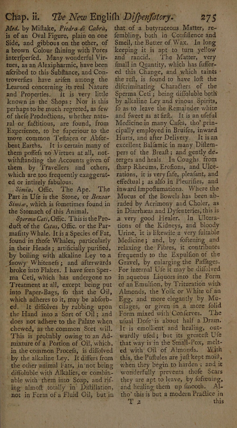 Aen | Sus eter 1 i “Chap. ii. The New Englith Difpenfatorys 275 _ Med. by Miftake, Piedra-di Cabra, is of an Oval Figure, plain on one Side, and gibbous on the other, of _abrown Colour fhining with Pores that of a butyraceous, Matter, re- fembling, both in Confiftence and Smeil, the Batter of Wax. In long keeping it is apt to turn yellow - interfperfed. Many wonderful Vir- tues, as an Alexipharmic, have been _afcribed to this Subftance, and Con- troverfies have arifen among the “Learned concerning its real Nature _ and ‘Properties. . it is very little known in the Shops: Nor is this perhaps to be much regreted, as few of thefe Productions, whether natu- yal or faétitious, are found, from Experience, to be fuperiour to the more common ‘Teftacea or Abfor- bent Earths, It is certain many of them poffefs no Virtues at all, not- withftanding the Accounts given of them. by ‘Travellers and others, which are too frequently exaggerat- ed or intirely fabulous. Ba .. Simia, Offic. The Ape. The - Partin Ufe is the Stone, or Bezoar Simie, which is fometimes found in the Stomach of this Animal. - Sperma Ceti, Offic. This is the Pro- duét of the Cetus, Offic. or the Par- _ mafitty Whale. It is a Species of Fat, found in thofe Whales, particularly in their Heads ; artificially purified, ‘by boiling with alkaline Ley toa and rancid. The Matter, very {mall in Quantity, which has fuffer- ed this Change, and which taints the reft, is found to’ have loft the difcriminating Characters of the Sperma Ceti; being diffoluble both by alkaline Ley and vinous Spirits, fo as'to leave the Remainder white and {weet as atfrft. It is an ufeful Medicineiin many Cafes, tho’ prin- cipally employed in Bruifes, inward Hurts, and after Delivery, It isan excellent Balfamic in many, Diftem- pers of the Breaft; and gently de- terges and heals. In Coughs, from fharp Rheums, Erofions, and Ulce- rations, it is very fafe, pleafant, and effectual; as alfo in Pleurifies, and inward Impoftumations. Where the Mucus of the Bowels has been ab- raded by Acrimony and Choler, as a very good Healer. In Ulcera- tions of the Kidneys, and bloody Urine, it is ikewile:a very fuitable Medicine; and, by foftening and frequently to the Expulfion of the Anowy* Whitenefs ; and afterwards broke into Flakes. I have feen Sper- ma Ceti, which has undergone no _ Treatment at all, except being put Gravel, by enlarging the Paflages. For internal Ufe it may be diflolved in aqueous Liquors into the Form, of an Emulfion, by Trituration with into Paper-Bags, fo that the Oil, which adheres to it, may be abforb- ed. It diffolves by rubbing upon _° the Hand into a Sort of Oil; and does not adhere to the Palate when cilages, or given-in a more folid The ufual: Dofe’is about half a Dram. Tt: is emollient and healing, out- wardly ufed; but its greateft Ufe mixture of a’ Portion of Oil, which, in the common Procefs, is diffolved ' “by the alkaline Ley. It differs from ' the other animal Fats, in‘not being - diffoluble with Alkalies, or combin- that way’is in the Small-Pox, meit- ed with Oil of Almonds. With this, the Puftules are juft kept moilt, when they begin to hardens and it “wonderfully prevents thofe Scars able with’them into’ Soap, and rif- ing almoft totally in’ Diftillation, snot in Form ofa Fluid Oil, but in they are apt to leave, by foftening, tho’ this is but a modern Praftice in eae | ' this