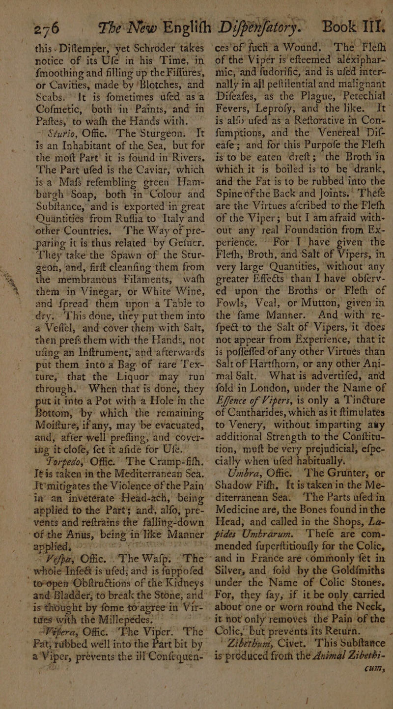 notice of its Ufe in his Time, in {moothing and filling up the Fiflures, or Cavities, made by 'Blotches, and Scabs: ‘It is fometimes ufed asa both in* Paints, and in Paftes, to wath the Hands with. ’ Sturio, Offic.” The Sturgeon. Tt is an Inhabitant of the Sea, but for the moft Part it is found:in Rivers, The Part ‘ufed is the Caviar, which isa Mafs refembling ¢ ereen Ham- bargh “Soap, both ‘in- °Colour and Subjtance, and is exported ‘in great Quantities from Ruflia to Italy and ‘other Countries. ‘The Way of pre- ‘paring it is thus related by Getuer. They take the Spawn of the Stur- geon, and, firft cleanfing-*them from wath them in Vinegar, or White Wine, and fpread them upon a Table to This done, they put them into then prefsthem with: the Hands, nor ufing an Inftrument, and: afterwards put ‘them intoa Bag of rare ‘Tex- through. When that is done, they put it inte a Pot with a Hole in the Bottom; ’ by which the remaining Moifture; if any, may ‘be evacuated, and, afterwell’ prefling, and cover- ing it clofe, fet it afide for Ure. - Tor ‘pedo, Offic. Teis taken in the Mediterranean Sea. applied to the Part; and, alfo, pre- *e splied, Fe efper, Offic. is thought by fome to‘agree in Vir- tues: with the’ Millepédes:: “Wifera; Offic. “The Vitier” Fat, ribbed well into the Part bit by = oe Book iit, of the Viper i is’ efteemed alexiphar- mic, ‘and fudorifi¢, and is ufed mter- nally i in afl peftilential and malignant Difeafes, as the Plague, ‘Petechial - Fevers, Leprofy, and the like. It fumptions, and the Venereal Dif eafe; and for this Purpofe the Fleth is to be eaten dreft; the Broth ia which it is boiled is to be ‘drank, and the Fat is to be rubbed i into the Spine of the Back and Joints.’ Thefe are the Virtues a{cribed to the Flefh of the Viper; but I am afraid with- out any teal Foundation from Ex- perience. © For T have given ‘the Fleth, Broth, and Salt of Vipers, in very large Quantities, © ‘without any greater hffeéts’ than I have obferv- ed upon the Broths or Flefh of Fowls, Veal, or Mutton, given in the’ fame Manner. And with re- fpect to the Salt of Vipers, it ‘does not appear from Experience, that it is poflefted of any other Virtues than Salt of Hartfhorn, or any other Ani- What is advertifed, and fold in London, under the Name of Effence of Vipers, is only a Tin@ture of Cantharides, which as it ftimulates- to Venery, without imparting any — additional Strength to the Conftitu- tion, muft be very prejudicial, efpe- ee when ufed habitually. Umbra, Offic. The Grunter, or Shadow Fifh, It istakenin the Me- ‘The Parts afed'in Medicine are, the Bones found in the Head, and called in the Shops, La- pides Umbrarum. Thefe are com- and in France aré commonly ‘fet in Silver, and. fold by the Goldfmiths under the Name of Colic Stones. For, they fay, if it be only carried Colic,’ but prevents its Return. © ' Ziberbum, Civet. 'T This Subftance CUM,