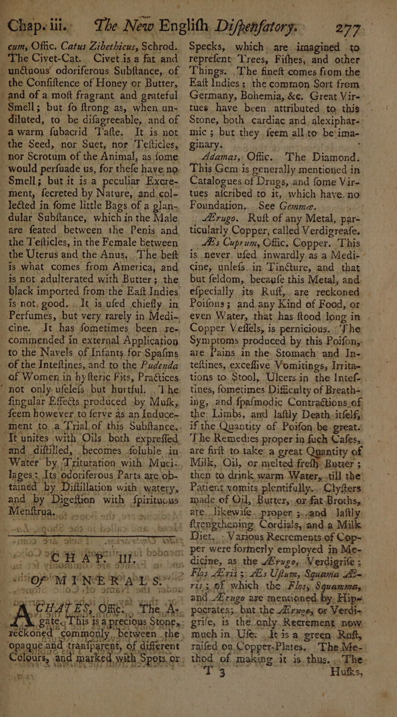 cum, Offic. Catus Zibahicns, mi Nee The Civet-Cat. Civet.is a fat and di ited. to be difagreeable, and of a warm fubacrid ‘T’afte. It is not nor Scrotum of the Animal, as fome Smell; but it isa peculiar Excre- ment, fecreted by Nature, and col- le€ted in fome little Bags of a glan.. dular Subftance, which i in the Male are feated between the Penis and. the Tefticles, in the Female between black imported from'the Eaft Indies is not, good..:. It is ufed chiefly In cine. Jt has sometimes been re-. to the Navels of Infants for Spafms ~ of Women in hyfteric Fits, Pragtices. hot only. ufelefs but hurtful. . The. Water’ ue anette ort 9 Mauci- lages: Its odoriferous Parts are ob- tained by. Jiftillation with watery, 2 FR. 3% a4 . xb A we sri eR pe item ty ie. 32 Wai Liar f Et ig. on 14 ls —. aici are. BRK to reprefent Trees, Fifhes, and other Things. , The fineft comes from the Eait Indies ; the common Sort from, Germany, Bohemia, &amp;c. Great Vir-: j tues have been attributed to this . Stone, both cardiac and, alexiphar- mic ; but they feem all to be'ima- ginary. Adamas,: Offic. The Diamond. This Gem is generally mentioned in Catalogues of Drugs, and fome Vir- tues afcribed to it, which have no Foundation,.. See Gemma. : ZErugo. Ruft of any Metal, par- ticularly Copper, called Verdigreafe. _ His Cuprum, Offic, Copper. This is never, ufed inwardly as a Medi-’ cine, unlefs.. in ‘Tingture, and that but feldom, becaufe this Metal, and. efpecially its Ruft,.. are reckoned Poifons; and. any Kind of Food, or even Water, that has ftood long i in | Copper, Veflels, is pernicious. ° The Symptoms produced, by this Poifon;: are. Pains in the. Stomach and In- teftines, exceflive Vomitings, Trrita» tions to. Stool, Ulcers.in the Intef- tines, fometimes. Difficulty of Breath- ing, and fpafmodic Contraétions.of the Limbs, and laftly Death, itfelf, are fir to.take a great Quantity of Milk, “Oi, or, melted: freth- Buwer ; 5 then to drink warm. Water,..till the’ Patient vomits, plentifully.... Clyfters mace of Oil, Butter, .orfat Broths, | are. Iikewife. proper ;.-and - Jafily. Various Recrements. of Cep- Flos Airis 3; Es Uftum, Sgunvia Aim 7i33,.0f which the, Flos), Squammeas: and_Z rage are mentioned, by, Hip» pocrates; _but.the izages or Verdi. grife, is the .anly Recrement. now, much in. Ufe;: ke is a. green Roft, raifed on, Copper-Plates, The,Me-: thod ‘of. making iis, thus. The. ost We Hukks,