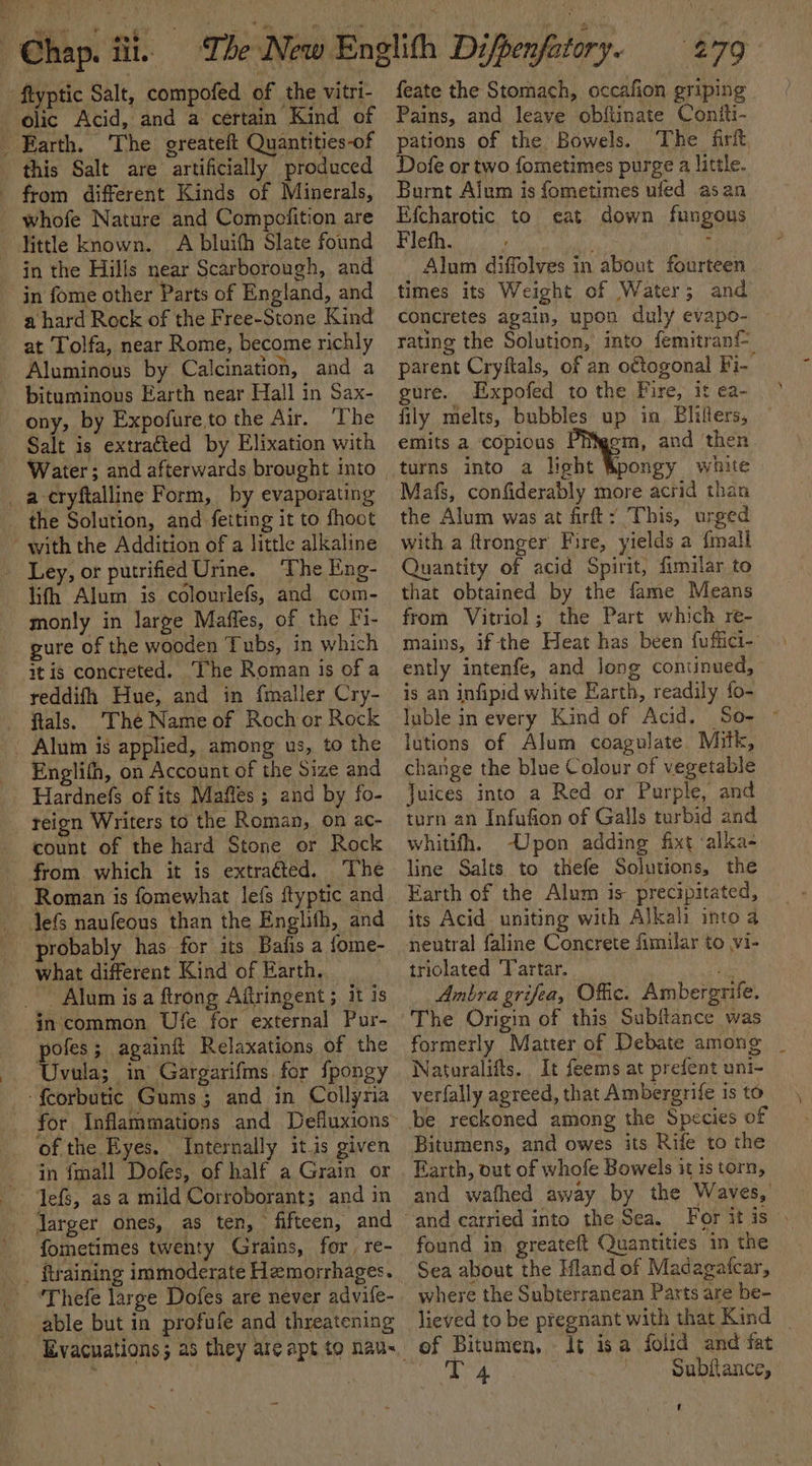 flyptic Salt, compofed of the vitri- this Salt are artificially produced from different Kinds of Minerals, little known. . A bluifh Slate found in the Hills near Scarborough, and in fome other Parts of England, and a hard Rock of the Free-Stone Kind at Tolfa, near Rome, become richly Aluminous by Calcination, and a bituminous Earth near Hall in Sax- ony, by Expofureto the Air. ‘The Salt is extracted by Elixation with Water; and afterwards brought into the Solution, and feiting it to fhoot with the Addition of a little alkaline lith Alum is colourlefs, and com- monly in large Maffes, of the Fi- gure of the wooden Tubs, in which itis concreted. ‘The Roman is of a reddifh Hue, and in {mailer Cry- fials. The Name of Roch or Rock - Alum is applied, among us, to the Englifh, on Account of the Size and Hardnefs of its Mafles ; and by fo- count of the hard Stone or Rock from. which it is extracted. The Roman is fomewhat lefs ftyptic and Jefs naufeous than the Englifh, and probably has for its Bafis a fome- what different Kind of Earth. _ Alum is a ftrong Aftringent ; it is in common Ufe for external Pur- pe againit Relaxations of the Uvula; in Gargarifms for fpongy -feorbutic Gums; and in Collyria for Inflammations and Defluxions of the Eyes. Internally itis given in fmall Dofes, of half a Grain or fometimes twenty Grains, for, re- able but in profufe and threatening feate the Stomach, occafion griping Pains, and leave obftinate Contiti- pations of the Bowels. The firft Dofe or two fometimes purge a little. Burnt Alum is fometimes ufed asan Efcharotic to eat down fungous Fleth. : : Alum diffolves in about fourteen times its Weight of Water; and concretes again, upon duly evapo- rating the Solution, into femitrani- parent Cryftals, of an o€togonal Fi- ure. Expofed to the Fire, it ea- fily melts, bubbles up ia Blifters, emits a copious m, and ‘then Mafs, confiderably more acrid than the Alum was at firfty This, urged with a ftronger Fire, yields a {mali Quantity of acid Spirit, fimilar to that obtained by the fame Means from Vitriol; the Part which re- mains, if the Heat has been fuffici- ently intenfe, and long continued, - is an infipid white Earth, readily fo- luble in every Kind of Acid. So- ~ lutions of Alum coagulate. Mitk, change the blue Colour of vegetable Juices into a Red or Purple, and turn an Infufion of Galls turbid and whitifh. -Upon adding fixt ‘alka- line Salts to thefe Solutions, the Earth of the Alum is precipitated, its Acid. uniting with Alkali into a neutral faline Concrete fimilar to vi- triolated Tartar. be Anbra grifea, Offic. Ambergrife. The Origin of this Subftance was formerly Matter of Debate among _ Naturalifts.. It feems at prefent uni- verfally agreed, that Ambergrife is to Bitumens, and owes its Rife to the Earth, out of whofe Bowels it is torn, and wathed away by the Waves,’ For it is found in, greateft Quantities in the Sea about the Mland of Madagafcar, where the Subterranean Parts are be- lieved to be pregnant with that Kind _ of Bitumen, It isa folid and fat ard ~ Subftance, U