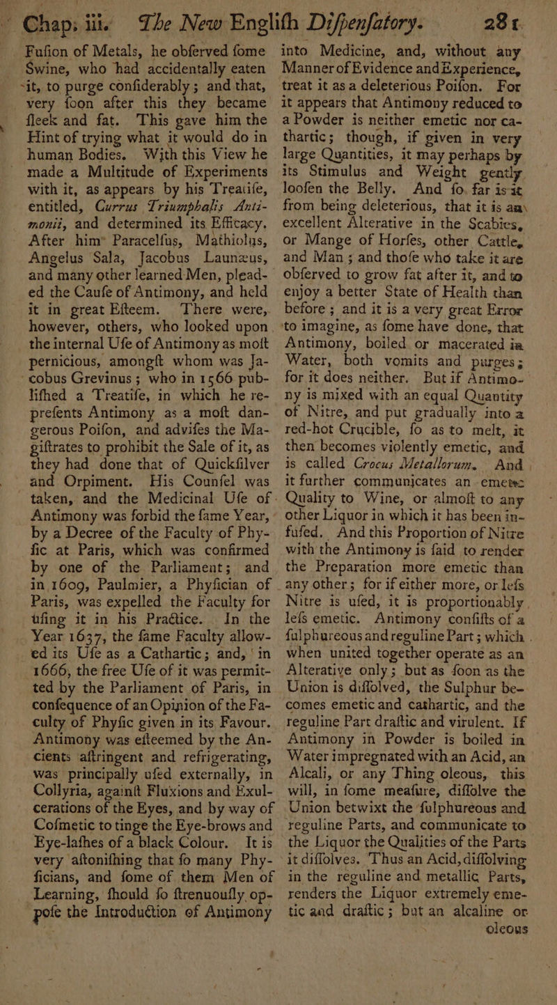 Fufion of Metals, he obferved fome Swine, who had accidentally eaten sit, to purge confiderably ; and that, very {oon after this they became fleek and fat. This gave him the Hint of trying what it would do in human Bodies. With this View he made a Multitude of Experiments with it, as appears by his Treaitife, entitled, Currus Triumpbalis Anti- monit, and determined its Efficacy. After him” Paracelfus, Mathiolus, Angelus Sala, Jacobus Launzus, ed the Caufe of Antimony, and held it in great Efteem. There were,. however, others, who looked upon the internal Ufe of Antimony as mott pernicious, amongft whom was Ja- -cobus Grevinus ; who in 1566 pub- lifhed a Treatife, in which he re- prefents Antimony as a moft dan- gerous Poifon, and advifes the Ma- giftrates to prohibit the Sale of it, as they had done that of Quickfilver and Orpiment. His Counfel was Antimony was forbid the fame Year, by a Decree of the Faculty of Phy- fic at Paris, which was confirmed by one of the Parliament; and in 1609, Paulmier, a Phyfician of Paris, was expelled the Faculty for tfing it in his Practice. In the Year 1637, the fame Faculty allow- ed its Ufe as a Cathartic; and, ‘in 1666, the free Ufe of it was permit- ted by the Parliament of Paris, in confequence of an Opinion of the Fa- culty of Phyfic given in its Favour. Antimony was eiteemed by the An- cients aftringent and refrigerating, was principally ufed externally, in Collyria, againft Fluxions and Exul- cerations of the Eyes, and by way of Cofmetic to tinge the Eye-brows and Eye-lathes of a black Colour. It is very aftonifhing that fo many Phy- ficians, and fome of them Men of Learning, fhould fo ftrenuoufly op- pole the Introduction ef Antimony 28 t into Medicine, and, without any Manner of Evidence and &amp;xperience, treat it asa deleterious Poifon. For it appears that Antimony reduced to a Powder is neither emetic nor ca- thartic; though, if given in very large Quantities, it may perhaps by its Stimulus and Weight gently Joofen the Belly. And fo, far is-at from being deleterious, that it is aa) excellent Alterative in the Scabies, or Mange of Horfes, other Cattle, and Man ; and thofe who take it are obferved to grow fat after it, and to enjoy a better State of Health than before ; and it is a very great Exror Antimony, boiled or macerated ia Water, both vomits and purges ; for it does neither. Butif Antimo-— ny is mixed with an equal Quantity of Nitre, and put gradually into a red-hot Crucible, fo as to melt, it then becomes violently emetic, and is called Crocus Metallorum. And | it farther communjcates an emetec Quality to Wine, or almoft to any other Liquor in which it has been in- fufed. And this Proportion of Nitre with the Antimony is faid to render the Preparation more emetic than Nitre is ufed, it is proportionably , lefs emetic. Antimony confilts of a {ulphureous and reguline Part ; which . when united together operate as an Alterative only; but as foon as the Union is diffolved, the Sulphur be- comes emetic and cathartic, and the reguline Part draftic and virulent. If Antimony in Powder is boiled in — Water impregnated with an Acid, an Alcali, or any Thing oleous, this will, in fome meafure, diffolve the Union betwixt the fulphureous and the Liquor the Qualities of the Parts it diflolves. Thus an Acid, diffolving in the reguline and metallic Parts, renders the Liquor extremely eme- tic and draftic; but an alcaline or . oleous