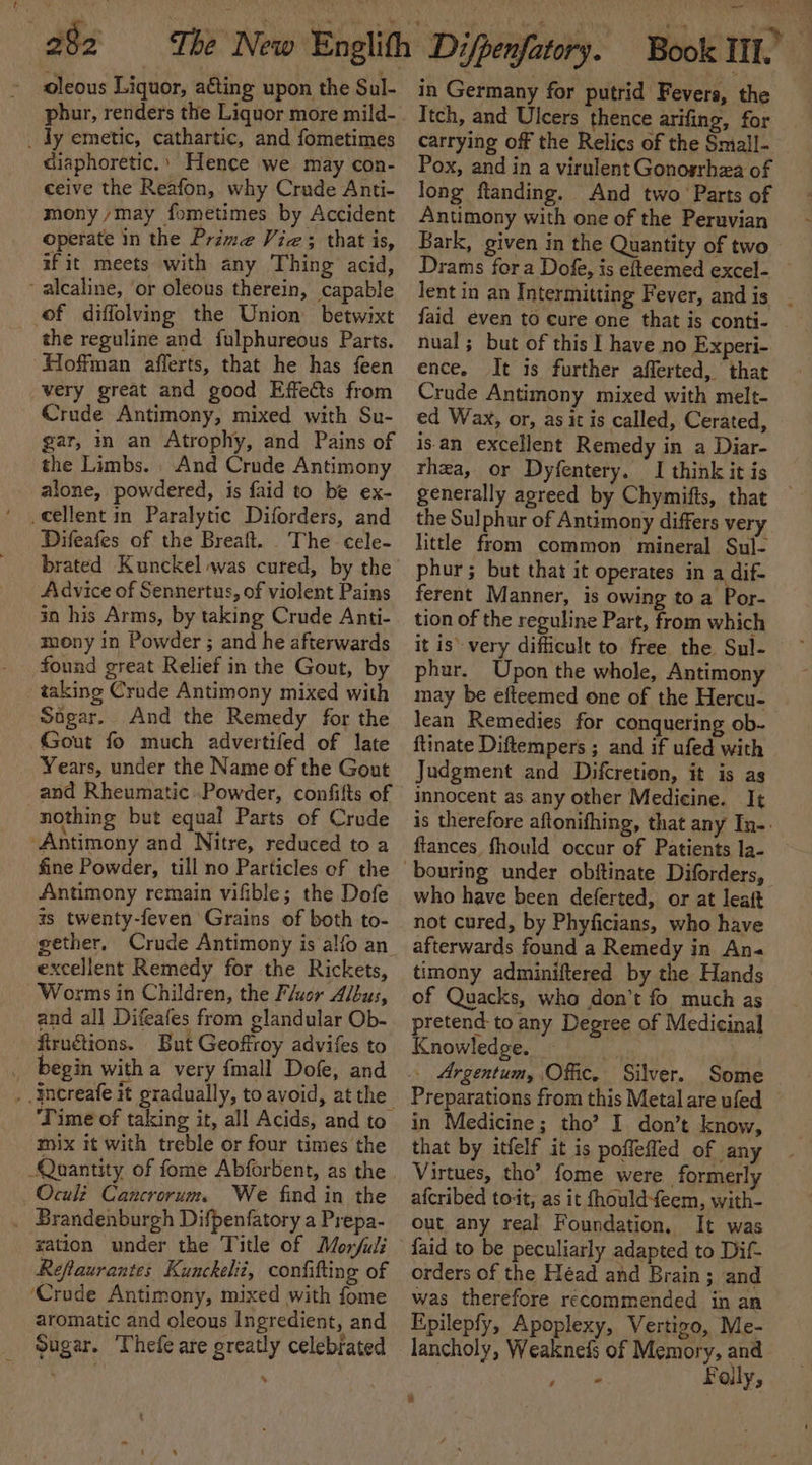 4 . 282 = The New Englith Difpenfatory. Book III.” oleous Liquor, a€ting upon the Sul- phur, renders the Liquor more mild- _ dy emetic, cathartic, and fometimes diaphoretic.’ Hence we may con- ceive the Reafon, why Crude Anti- mony may fometimes by Accident operate in the Prime Vie; that is, if it meets with any Thing acid, - alcaline, ‘or oleous therein, capable of diffolving the Union betwixt the reguline and fulphureous Parts. Hoffman afferts, that he has feen very great and good Effects from Crude Antimony, mixed with Su- gar, in an Atrophy, and Pains of the Limbs. , And Crude Antimony alone, powdered, is faid to be ex- cellent in Paralytic Diforders, and Difeafes of the Breaft. The cele- brated Kunckel was cured, by the Advice of Sennertus, of violent Pains in his Arms, by taking Crude Anti- mony in Powder ; and he afterwards found great Relief in the Gout, by taking Crude Antimony mixed with Soigar.. And the Remedy for the Gout fo much advertifed of late Years, under the Name of the Gout and Rheumatic Powder, confifts of nothing but equal Parts of Crude Antimony and Nitre, reduced to a fine Powder, till no Particles of the Antimony remain vifible; the Dofe zs twenty-feven Grains of both to- gether. Crude Antimony is alfo an excellent Remedy for the Rickets, Worms in Children, the Fluor Albus, and all Difeafes from glandular Ob- fiructions. But Geoffroy advifes to begin witha very {mall Dofe, and ‘mix it with treble or four times the Quantity of fome Abforbent, as the Oculi Cauncrorum. We find in the _ Brandenburgh Difpenfatory a Prepa- ration under the Title of Morjuli Reflaurantes Kunckelit, confifting of ‘Crude Antimony, mixed with fome aromatic and oleous Ingredient, and Sugar. Thefe are greatly celebrated *% in Germany for putrid Fevers, the Itch, and Ulcers thence arifing, for carrying off the Relics of the Small- Pox, and in a virulent Gonosrhza of long ftanding. And two’ Parts of Anumony with one of the Peruvian Bark, given in the Quantity of two Drams fora Dofe, is efteemed excel- lent in an Intermitting Fever, andis _ faid even to cure one that is conti- nual ; but of this I have no Experi- ence. It is further afferted, that Crude Antimony mixed with melt- ed Wax, or, as it is called, Cerated, isan excellent Remedy in a Diar- rhea, or Dyfentery. I think it is generally aoreed by Chymifts, that the Sulphur of Antimony differs very little from common mineral Sul- phur; but that it operates in a dif- ferent Manner, is owing to a Por- tion of the reguline Part, from which it is’ very difficult to free the Sul- phur. Upon the whole, Antimony may be efteemed one of the Hercu- lean Remedies for conquering ob- ftinate Diftempers ; and if ufed with Judgment and Difcretion, it is as innocent as any other Medicine. It is therefore aftonifhing, that any In-. ftances fhould occur of Patients la- bouring under obftinate Diforders, who have been deferted, or at leatt not cured, by Phyficians, who have afterwards found a Remedy in An« timony adminiftered by the Hands of Quacks, wha don’t fo much as pretend to any Degree of Medicinal Knowledge. - _ Argentum, Offic. Silver. Some Preparations from this Metal are ufed © in Medicine; tho’ I don’t know, that by itfelf it is poflefled of any Virtues, tho’ fome were formerly afcribed to-it, as it fhould-feem, with- out any real Foundation, It was faid to be peculiarly adapted to Dif- orders of the Héad and Brain; and was therefore recommended in an Epilepfy, Apoplexy, Vertigo, Me- lancholy, Weaknefs of Memory, and. Monn} Faily,