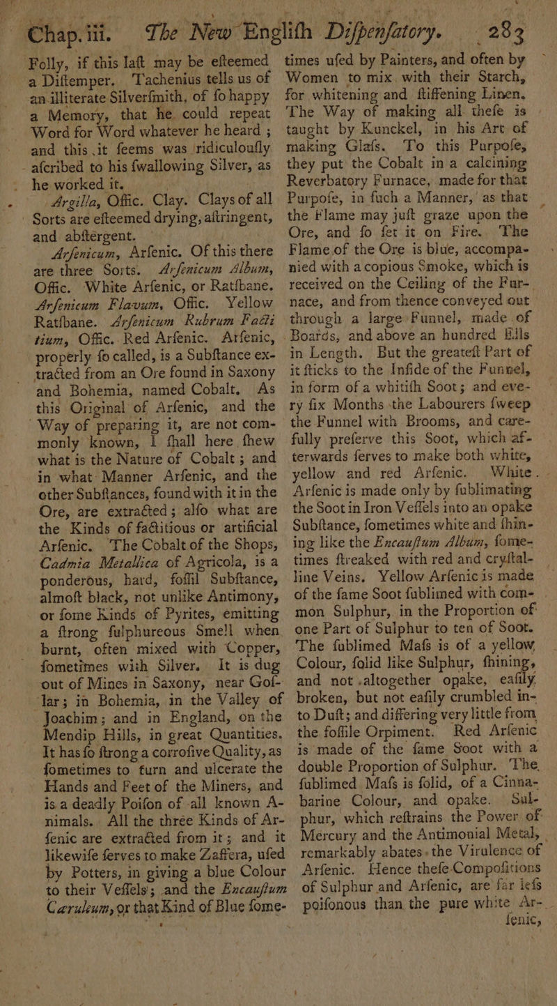 ~ Chap. iii. Folly, if this laft may be efteemed a Diftemper. Tachenius tells us of an illiterate Silverfmith, of fo happy a Memory, that he could repeat Word for Word whatever he heard ; and this it feems was ‘ridiculoufly - afcribed to his {wallowing Silver, as he worked it. | t Argilla, Offic. Clay. Clays of all - Sorts are efteemed drying, altringent, and abftergent. ) Arfenicum, Arfenic. Of this there are three Sorts. Arfenicum Album, Offic. White Arfenic, or Ratfbane. Arfenicum Flavum, Offic. Yellow Ratibane. &lt;Arfenicum Rubrum Fatt tium, Offic. Red Arfenic. Arfenic, properly fo called, is a Subftance ex- tracted from an Ore found in Saxony and Bohemia, named Cobalt. As this Original of Arfenic, and the Way of preparing it, are not com- monly known, I fhall here thew what is the Nature of Cobalt ; and in what: Manner Arfenic, and the other Subfiances, found with it in the Ore, are extracted; alfo what are the Kinds of faétitious or artificial Arfenic. The Cobalt of the Shops, Cadmia Metallica of Agricola, 1s a ponderous, hard, fofiil Subftance, almoft black, not unlike Antimony, - or fome Kinds of Pyrites, emitting a flrong fulphureous Sme!l when burnt, often mixed with Copper, fometimes with Silver. It is dug out of Mines in Saxony, near Gol- ‘lar; in Bohemia, in the Valley of Joachim; and in England, on the Mendip Hills, in great Quantities. It has fo ftrong a corrofive Quality, as fometimes to furn and ulcerate the Hands and Feet of the Miners, and is a deadly Poifon of -all known A- nimals. All the three Kinds of Ar- fenic are extraéted from it; and it likewife ferves to make Zaffera, ufed by Potters, in giving a blue Colour Carulenm, ox that Kind of Blue fome- _ 283 times ufed by Painters, and often by Women to mix. with their Starch, for whitening and ftiffening Linen, The Way of making all thefe is taught by Kunckel, in his Art of making Glafs. To this Parpofe, they put the Cobalt in a calcining Reverbatory Furnace, made for that Purpofe, in fuch a Manner,’ as that the Flame may juft graze upon the Ore, and fo fet it on Fire.. The Flame.of the Ore is blue, accompa- nied with a copious Smoke, which is received on the Ceiliny of the Far-. nace, and from thence conveyed out through a large»Funnel, made of in Length. But the greateft Part of it fticks to the Infide of the Funnel, in form of a whitifh Soot; and eve- ry fix Months the Labourers {weep | the Funnel with Brooms, and care- fully preferve this Soot, which af- terwards ferves to make both white, yellow and red Arfenic. Arfenic is made only by fublimating the Soot in Iron Veffels into an opake Subftance, fometimes white and thin- ing like the Encauflum Album, fome- times ftreaked with red and cryltal- line Veins. Yellow Arfenic is made of the fame Soot fublimed with com- mon Sulphur, in the Proportion of: one Part of Sulphur to ten of Soot. The fublimed Mafs is of a yellow Colour, folid like Sulphur, fhining, and not .altogether opake, eafily. broken, but not eafily crumbled in- to Duft; and differing very little from the foffile Orpiment. Red Arifenic is'made of the fame Soot with a double Proportion of Sulphur. ‘The. fublimed Mafs is folid, of a Cinna- barine Colour, and opake. Sul- phur, which reftrains the Power of Mercury and the Antimonial Metal, | remarkably abates.the Virulence of Arfenic. Hence thefe.Compofitions of Sulphur and Arfenic, are far lefs poifonous than the pure white Ar-_ fenic,