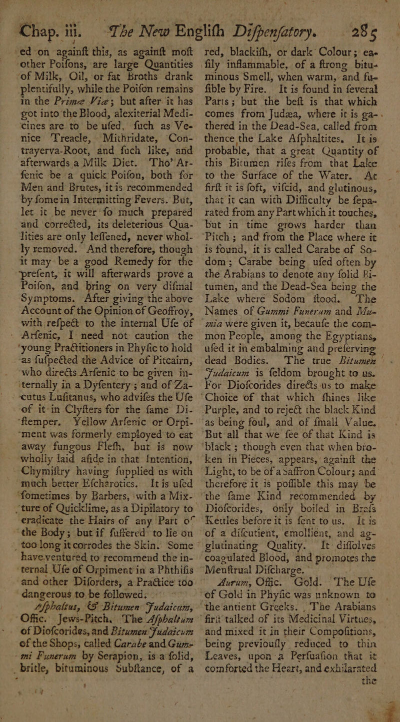 -ed-on againft this, as againft moft ‘other Poifons, are large Quantities of Milk, Oil, or fat Broths drank plentifully, while the Poifon remains in the Prime Vie; but after. it has got into the Blood, alexiterial Medi- cines are to be ufed, fuch as Ve- nice ‘Treacle, Mithridate, Con- trayerva-Root, and fuch like, ard afterwards a Milk Diet. Tho’ Ar- fenic be a quick Poifon, both for Men and Brutes, itis recommended by fomein Intermitting Fevers. But, let it be never’fo much prepared and corrected, its deleterious Qua- lities are only leffened, never whol- ly removed. And therefore, though it may be a good Remedy for the ‘prefent, it will afterwards prove a Poifon, and bring on very difmal Symptoms. After giving the above Account of the Opinion of Geoffroy, with refpect to the internal Ufe of ' Arfenic, I need not caution the ‘young Praétitioners in Phyfic to hold ‘as fufpeéted the Advice of Pitcairn, ‘who directs Arfenic:to be given in- ‘ternally in a Dyfentery ; and of Za- --cutus Lufitanus, who advifes the Ufe of it:in Clyfters for the fame Di- ‘flemper, Yellow Arfemc or Orpi- ‘ment was formerly employed to eat away fungous Flefh, but is now wholly laid afide in that {ntention, Chymiftry having fupplied us with ~ ‘mach better Efcharotics.. It is ufed ture of Quicklime, as a Dipilatory to eradicate the Hairs of any Part of ‘the Body; butif fuffered to lie on have.ventured to recommend the in- ternal Ufe of Orpiment in a Phthifis and other Diforders, a Practice too dangerous tobe followed: «~~ Afphalius, (F Bitumen Fudaicum, of Diofcorides, and Bitumen fudaicum of the Shops, called Carabe and Gum- ‘imi Fyunerum by Serapion, is a folid, _britle, bituminous Subftance, of a ' : Tatar 285 red, blackifh, or dark Colour; eae minous Smell, when warm, and fu- fible by Fire. It is found in feveral Parts; but the beft is that which comes from Judza, where itis ga-. thered in the Dead-Sea, called from thence the Lake Afphaltites. It is probable, that a great Quantity of this Bitumen rifes from that Lake to the Surface of the Water. Ac firft it is foft, vifcid, and glutinous, that it can with Difficulty be fepa~ rated from any Part which it touches, but in time grows harder than is found, it is called Carabe of So- dom; Carabe being ufed often by the Arabians to denote any folid Fi- tumen, and the Dead-Sea being the Lake where Sodom itood. The Names of Gummi Funeram and Mu- mon People, among the Egyptians, ufed it in embalming and preferving dead Bodies. The true Bitumen . Fudaicum is feldom brought to us. For Diofcorides direéts us to male as being foul, and of {mail Value. ken in Pieces, appears, againit the » Light, to be of aSaffron Colour; and the fame Kind recommended by Diofcorides, orily boiled in Brais Kettles before it is fent tous. It is of a difcutient, emollient, and ag- glutinating Quality. It’ diflolves coagulated Blood, and promotes the Aurum, Offic. ‘Gold. The Ule fir talked of its Medicinal Virtues, and mixed it in their Compofitions, being previoufly reduced to thin Leaves, upon:a Perfuafion that it comforted the Heart, and exhilarated — the