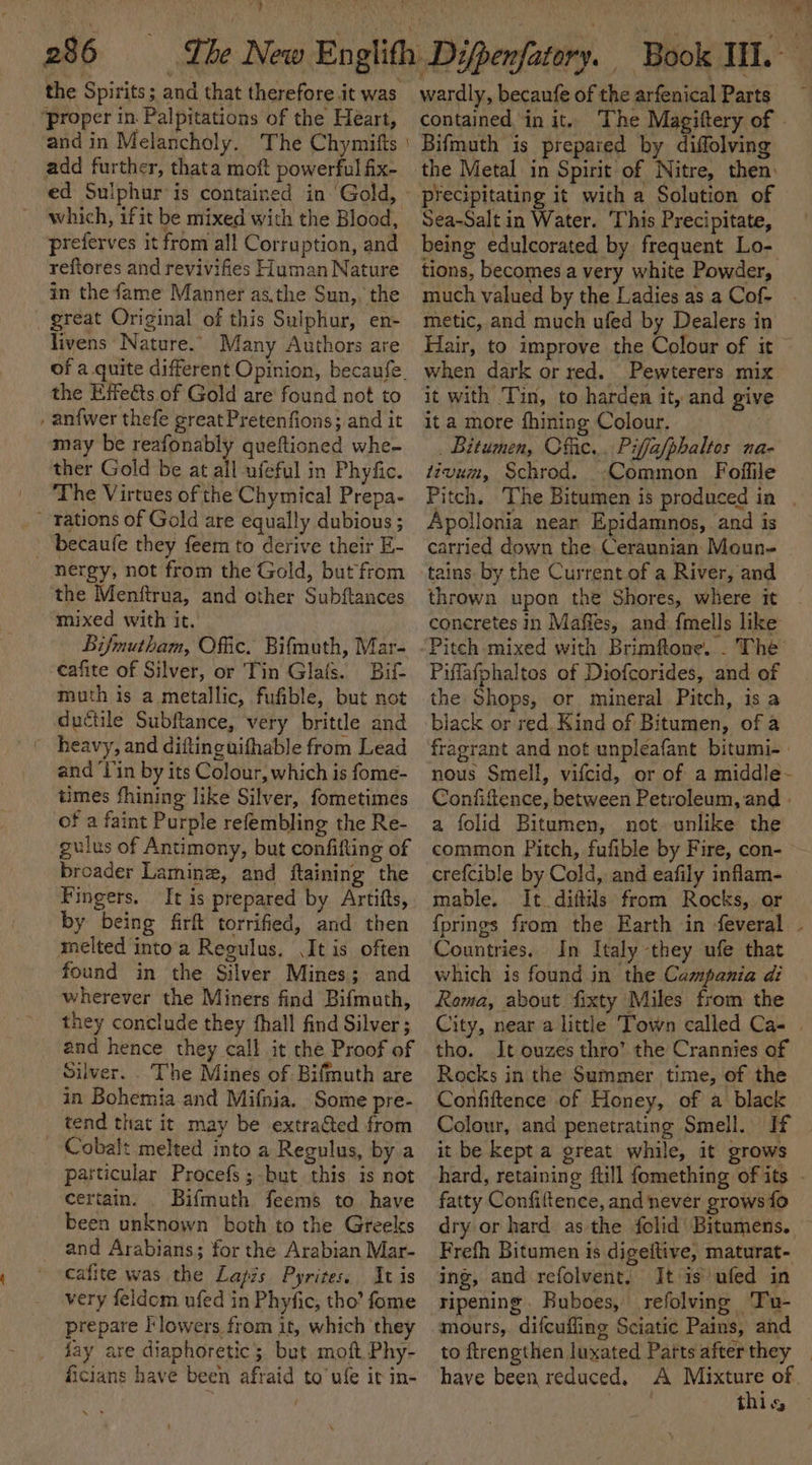 r f ; , ’ 7 286 The New the Spirits; and that therefore it was ‘proper in. Palpitations of the Heart, and in Melancholy. The Chymitts add further, thata moft powerful fix- which, ifit be mixed with the Blood, preferves it from all Corruption, and reftores and revivifies Human Nature in the fame Manner as.the Sun,, the great Original of this Sulphur, en- livens Nature.” Many Authors are the Etfeéts of Gold are’ found not to , anfwer thefe great Pretenfions; and it may be reafonably queftioned whe- ther Gold be at all ufeful in Phyfic. The Virtues of the Chymical Prepa- rations of Gold are equally dubious ; becaufe they feem to derive their E- nergy, not from the Gold, but from the Menftrua, and other Subftances mixed with it. Bi/mutham, Offic. Bifmuth, Mar- cafite of Silver, or Tin Glafs. Bift muth is a metallic, fufible, but not ductile Subftance, very brittle and _ heavy, and diftinguifhable from Lead and ‘lin by its Colour, which is fome- times fhining like Silver, fometimes of a faint Purple refembling the Re- gulus of Antimony, but confifting of broader Laminz, and ftaining the Fingers. by being firft torrified, and then melted into'a Regulus. (It is often found in the Silver Mines; and wherever the Miners find Bifmuth, they conclude they fhall find Silver ; and hence they call it che Proof of Silver. The Mines of Bifmuth are in Bohemia and Mifnia. Some pre- _ tend that it may be extratted from Cobalt melted into a Regulus, by a particular Procefs; but this is not certain. Bifmuth feems to have been unknown both to the Greeks and Arabians; for the Arabian Mar- cafite was the Lapis Pyrites. It is very feldom ufed in Phyfic, tho’ fome prepare l‘lowers from it, which they fay are diaphoretic; but moft Phy- ficians have been afraid to’ ule ir in- wardly, becaufe of the arfenical Parts contained in it. The Magiftery of . Bifmuth is prepared by diffolving the Metal in Spirit of Nitre, then: precipitating it with a Solution of Sea-Salt in Water. This Precipitate, being edulcorated by frequent Lo- tions, becomes a very white Powder, much valued by the Ladies as a Cof- metic, and much ufed by Dealers in Hair, to improve the Colour of it when dark or red. Pewterers mix it with Tin, to harden it, and give ita more fhining Colour. _ Bitumen, Offic... Piffa/phaltos na- tivum, Schrod. Common Foffile Pitch. ‘The Bitumen is produced ia . Apollonia near Epidamnos, and is carried down the. Ceraunian Moun- thrown upon the Shores, where it concretes in Maffes, and {mells like Piflafphaltos of Diofcorides, and of the Shops, or mineral Pitch, is a black or red. Kind of Bitumen, of a fragrant and not unpleafant bitumi- nous Smell, vifcid, or of a middle- Confiftence, between Petroleum, and » a folid Bitumen, not unlike the common Pitch, fufible by Fire, con- crefcible by Cold, and eafily inflam- mable. It diftils from Rocks, or {prings from the Earth in feveral . Countries. In Italy they ufe that which is found in the Campania di Rema, about fixty Miles from the City, near a little Town called Ca- | tho. It ouzes thro’ the Crannies of Rocks in the Summer time, of the Confiftence of Honey, of a black Colour, and penetrating Smell. If it be kept a great while, it grows hard, retaining ftill {omething ofits - fatty Confiftence, and never grows fo dry or hard as the folid' Bitumens. Frefh Bitumen is digeftive, maturat- ing, and refolvent. It is ufed in ripening . Buboes, refolving Tu- mours,. difcuifling Sciatic Pains, and to ftrengthen luxated Parts afterthey _ have been reduced. A borat bi of thls
