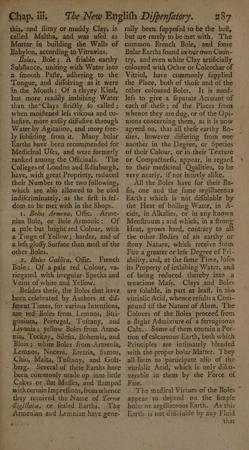 ere.” as) 2 this, and flimy or muddy Clay, is called Maltha, and was ufed as Mortar. in building the Walls of Babylon, according to Vitruvius. Bolus, Bole: A friable earthy Subftance, uniting with Water into a fmooth Pafte, adhering to the ‘Tongue, and diffolving as it were in the Mouth: Of a clayey Kind, but more readily imbibing Water than the*Clays ftriétly fo called ; when moiftened lefs vifcous and co- hefive, more eafily diffufive through Water by Agitation, and more free- ly fubfiding from it. Many bolar Earths have been recommended for Medicinal Ufes, and were formerly ranked among the Officinals. The Colleges of London and Edinburgh, have, with great Propriety, reduced their Number to the two following, - which are alfo allowed to be ufed indifcriminately, as the firit is fel- dom to be met with in the Shops. 1. Bolus Armena, Offic, » Arme- nian Bole, or Bole Armonic: Of a pale but bright red Colour, with a lefs. glofly Surface than moft of the ether..Boles. 2. Bolus Gallica, Offic. French Bole, Of a pale red Colour, va- riegated, with irregular Specks and Veins of white and Yellow. - _, Befides thefe, the Boles that have _ been.celebrated by Authors at. dif- “ ferent Times, for various Intentions, are redj-Boles from. Lemnos, Stri- gonium,, Portugal, Tufcany, and Livonia; yellow Boles from Arme- nia,. ‘Tockay,, Silefia, Bohemia, and Blois ;- white Boles from:Armenia, Lemnos, Nocera, Eretria, Samos, Chio,. Malta, Tufcany, and Golt- - berg... Several of thefe Earths have been. commonly made up. into: little Cakes or.flat.Mafles, and ftamped with certain Impteffions, fromwhence they received the Name of Terre Sigéllate,; or fealed Earths. .'The Armenian and Lemnian haye gene- * but are rarely to be met with. ‘The common French Bole, and fome Bolar Earths found in our own Coun- try, and even white Clay artificially Vitriol, have commonly fupplied the Place, both of thofe and of the other coloured Boles, It is need- — lefs to give a feparate Account of each of thefe; of the Places from whence they are dug, or of the Opi- nions concerning them, as it is now agreed.on, that all thefe earthy Bo- dies, however differing from one another in the Degree, or Species of their Colour, or in,their Texture or Compaéttnefs, appear, in regard to their medicinal Qualities, to be very nearly, if not intirely alike. All the Boles have for their Ba- fis, one and the fame argillaceous Earth; which is not diffoluble by the Heat of boiling Water, in A- cids, in Alkalies, or in any knowe Menftruum ; and which, in a firong Heat, grows-hard, contrary to alk the other Bodies of an earthy or ftony Nature, which receive from. Fire a greater or lefs Degree of Fri- its Property of imbibing Water, and. of being reduced thereby into a tenacious: Mafs. Clays and Boles are foluble, in part at leaft, in the vitriolic Acid, whence refults a Com- pound of the Nature of Alum. The a flight Admixture of a ferruginous Calx.: Some of them contain a Por- tion of calcareous Earth, both which Principles» are intimately blended vitriolic Acid, which is: only difco- verable in’ them by the Force. of Fire. :: ! | _ The medical Virtues of the Boles ~ appear’ to depend on the fimple: bolar or argillaceous Karth. As this Earth is not diffoluble by any Fluid. that