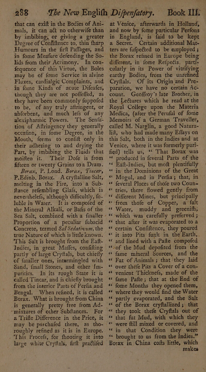 that can exift in the Bodies of Ani- mals, it can act no otherwife than by imbibing, or giving a greater Desree of Confiftence to, thin fharp Humours in the firft Paffages, and in fome Meafure defending the So- lids from their Acrimony. In con- fequence of this Virtue, the Boles may be of fome Service in alvine Fluxes, cardialgic Complaints, and in fome Kinds of acute Difeafes, they have been commonly fuppofed ‘to be, of any truly attringent, or abforbent, and much lefs of any alexipharmic Powers. ‘The Senfa- tion of Aftringency they generally occafion, in fome Degree, in the Mooth, feems to confift only in theit adhering to and drying the Part, by imbibing the Fluids that moiften it. ‘Their Dofe is from fifteen or twenty Grains toa Dram. Borax, P. Lond. Borax, Tincar, P.Edinb. Borax. A cryftalline Salt, melting in the Fire, into a Sub- ftance refembling Glafs, which 1s neverthelefs, although difficultly, fo- luble in Water. It is compofed of the Mineral Alkali, or Bafis of the Proportion of a peculiar fubacid Concrete, termed Sal Sedativum, the true Nature of which is little known. This Salt is brought from the Eaft- Indies, in great Maffles, confifting partly of large Cryttals, but chiefly of fmaller ones, intermingled with Sand, fmall Stones, and other {m- purities. In its rough State it is called Tincar, and is chiefly brought from the interior Parts of Perfia.and Bengal. When refined, it is called Borax.. What is brought from China is generally pretty free from Ad- ‘mixtures of other Subftances. For may be purchafed there, as tho- roughly refined as itis in Europe. . This Procefs, for fhootirg it into large white Cryftals, fir practifed at Venice, afterwards in Holland, and now by fome particular Perfons in England, is faid to be kept a Secret. Certain additional Mat- ters are fufpeéted to be employed ; the Borax refined in Europe being” different, in fome Refpecis, parti- cularly in its Power of vitrifying earthy Bodies, from the unrefined Cryftals. Of its Origin and Pre- paration, we have no certain Ac- count. Geoffroy’s late Brother, in the LeGtures which he read at the Royal College upon the Materia Medica, (after the Perufal of fome Memoirs of a German Traveller, called M. Narglin, a good Natura- lift, who had made many Effays on this Salt, both in the Indies and at ~ Venice, where it was formerly puri- fied) tells us, *‘ That Borax was *¢ produced in feveral Parts of the ‘¢ Eaft-Indies, but moft plentifully ‘&lt; in the Dominions of the Great “ Mogul, and in Perfia; that, in “© feveral Places of thofe two Coun- “ tries, there flowed gently from &lt;¢ different Mines, but principally ‘from thofe of Copper, a falt &lt;¢ Water, muddy and greenifh, «&lt; which was carefully preferved ; “¢ that after it was evaporated to a “¢ certain Confiftence, they poured ‘it into Pits funk in the Earth,. ‘«* and lined with a Pafte compofed. “*&gt;of the Mud depofited from the ‘‘ fame mineral Sources, and the « Fat of Animals ; that they laid «* over théfe Pits a Cover of a con- “© venient Thicknefs, made of the ‘s fame Pafte; that at the End of «© fome Months they opened them, ‘«¢ where they would find the Water ‘&lt; partly evaporated, and the Salt ‘* that fat Mud, with which they ‘‘ in that Condition they were ‘“&lt; brought to us from the Indies.” Borax in China cofts little, which makes