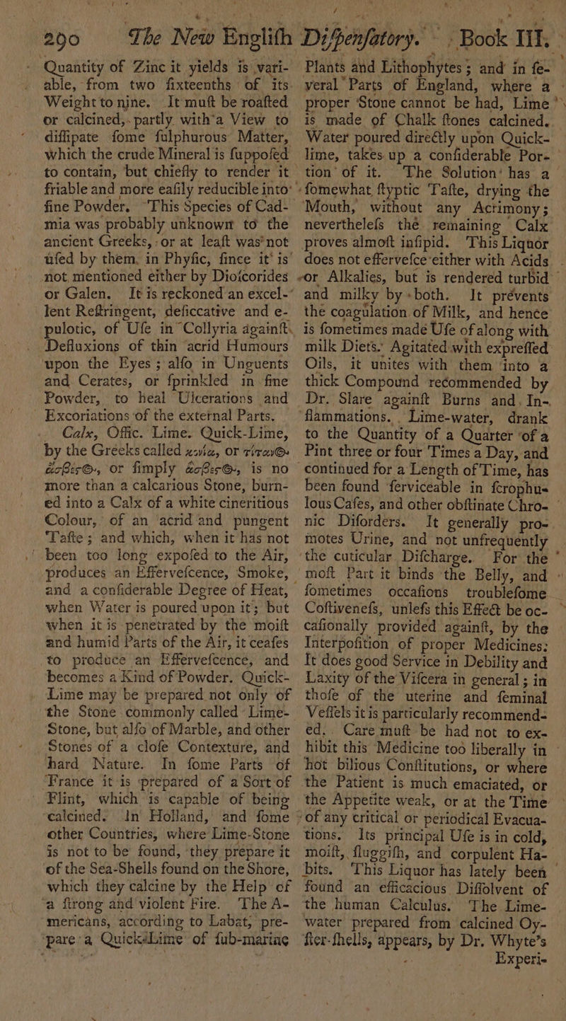200 The New Englifh - Quantity of Zinc it yields is vari- able, from two fixteenths of its. Weighttonine. It mutt be roafted or calcined,. partly with’a View to diffipate fome fulphurous Matter, which the crude Mineral is fuppofed friable and more eafily reducible into’ fine Powder. “This Species of Cad- mia was probably unknowm to the ancient Greeks, -or at leaft was*not ufed by them, in Phyfic, fince it’ is’ not, mentioned either by Dioicorides or Galen. lent Reftringent, deficcative and e- pulotic, of Ufe in“ Collyria again. Defluxions of thin ‘acrid Humours upon the Eyes ; alfo in Unguents and Cerates, or fprinkled in fme Powder, to heal Ulcerations and _ Excoriations ‘of the external Parts. - Calx, Offic. Lime. Quick-Lime, by the Greeks called zsic, or tira acRes®, or fimply acBer@, is no more than a calcarious Stone, burn- ed into a Calx of a white cineritious Colour, of an ‘acrid ‘and pungent ‘Tafte ; and which, when it has not produces an Effervefcence, Smoke, and aconfiderable Degree of Heat, when Water is poured upon it; but when it is penetrated by the moift and humid Parts of the Air, it ceafes to produce an Effervefcence, and becomes a Kind of Powder. Quick- ‘Lime may be prepared not only of the Stone commonly called « Lime- Stone, but alfo of Marble, and other Stones of a clofe Contexture, and hard Nature. In fome Parts of France it is prepared of a Sort of _ Flint, which is capable of being calcined. In Holland, and fome other Countries, where Lime-Stone is not to be found, ‘they prepare it of the Sea-Shells found on the Shore, which they calcine by the Help of ‘a ftrong and violent Fire. The A- mericans, according to Labat, pre- ‘pare’a QuickéLime of fub-marine \ ’ Plants and Lithophytes ; and in fe- proper ‘Stone cannot be had, Lime is made of Chalk ftones calcined. Water poured direétly upon Quick- tion’ of it. The Solution’ has a Mouth, without any Acrimony; neverthelefs the remaining Calx proves almoft infipid. This Liqnor and milky by+both. It prévents the coagulation of Milk, and hencée is fometimes made Ufe of along with milk Diets. Agitated with exprefled Oils, it unites with them ‘into a thick Compound recommended by ‘flammations. . Lime-water, drank to the Quantity of a Quarter ‘of a Pint three or four Times a Day, and been found ferviceable in fcrophu« nic Diforders. It generally pro- motes Urine, and not unfrequently fometimes occafions cafionally provided againit, by the Interpofition of proper Medicines: It does good Service in Debility and Laxity of the Vifcera in general ; in thofe of the uterine and feminal Veffels it is particularly recommend- ed.. Care muft be had not to ex. hot bilious Conftitutions, or where the Patient is much emaciated, or tions. Its principal Ufe is in cold, moilt, fluggifh, and corpulent Ha- ~~ - found an efficacious Diffolvent of the human Calculus. The Lime- water prepared from calcined Oy- fier-thells, appears, by Dr. Whyte’s ' Experi-