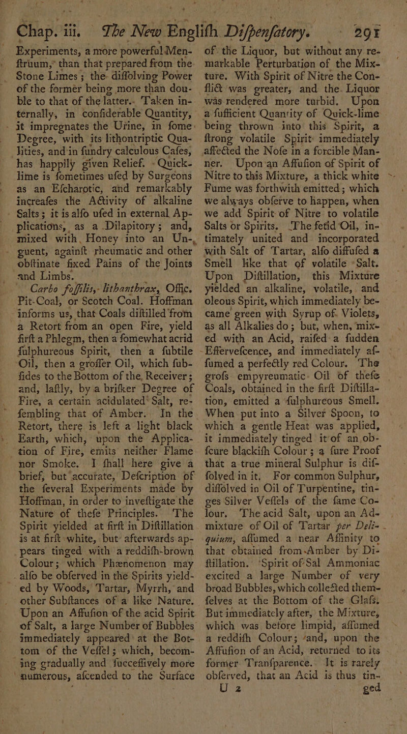 a Experiments, a more powerful Men- ftruum,* than that prepared from the Stone Limes ; the- diffolving Power of the former being more than dou- ternally, in -confiderable Quantity, Degree, with its lithontriptic Qua- Hities, and ‘in fundry calculous Cafes, has happily given Relief. » Quick- lime is fometimes ufed by Surgeons as an Efcharotic, and remarkably increafes the Activity of alkaline plications, as a-.Dilapitory; and, mixed with, Honey into an - guent, againft rheumatic and other obitinate fixed Pains of the Joints and Limbs. : Carbo foffilis,- iithanthrax, Offic. Pit-Coal, or Scotch Coal. Hoffman informs us, that Coals diftilled ‘from a Retort from an open Fire, yield firft a Phlegm, then a fomewhat acrid fulphureous Spirit, then a fubtile ‘Oil, then a groffer Oil, which fub- fides to the Bottom of the, Receiver ; and, laftly, by a brifker Degree of Fire, a certain acidulated* Salt, re- fembling that of Amber.. In the Retort, there is left a light black _ Earth, which, upon the Applica- tion of Fire, emits neither Flame nor Smoke. I fhall here give a brief, but ‘accutate, Defcription the feveral Experiments made t Hoffman, in order to inveftigate the Nature of thefe’ Principles. ‘The Spirit yielded at firft in Diftillation is at firft white, but» afterwards ap- pears tinged with a reddifh-brown Colour; which Phenomenon may _. alfo be obferved in the Spirits yield- ed by Woods, Tartar, Myrrh, and other Subftances of a like Nature. Upon an Affufion of the acid Spirit immediately appeared’ at the Bot- tom of the Veffel; which, becom- ing gradually and fueceffively more “mumerous, afcended to the Surface 2Or of the Liquor, but without any re- ture, With Spirit of Nitre the Con- fli&amp; was greater, and the. Liquor was-rendered more turbid. Upon being thrown into this Spirit, a ftrong volatile Spirit’ immediately affeted the Nofe in a forcible Man- ner. Upon an Affufion of Spirit of Nitre to this Mixture, a thick white Fume was forthwith emitted; which we always obferve to happen, when we add Spirit of Nitre to volatile Salts or Spirits. The fetid Oil, in- with Salt of Tartar, alfo diffufed a Smell like that of volatile Salt. Upon Diftillation, this Mixture yielded an, alkaline, volatile, and oleous Spirit, which immediately be- came green with Syrup of. Violets, as all Alkaliesdo; but, when, ‘mix- ed with an Acid, raifed'-a fudden ” f fumed a perfeCtly red Colour. The grofs. empyreumatic- Oil of thefe Coals, obtained in the firft Diftilla- tion, emitted a fulphureous Smell. When put into a Silver Spoon, to which a gentle Heat was applied, it immediately tinged it’of an,ob- {cure blackifh Colour ; a fure Proof that a-true mineral Sulphur is dif- folved in it, For common Sulphur, diffolved in Oil of Turpentine, tin- ges Silver Veflels of the fame Co- lour. The acid Salt, upon an Ad- guium, aflamed a near Affinity to that obtained from-Amber by Di- ftillation. ‘Spirit of Sal Ammoniac excited a large Number of very broad Bubbles, which collested them- felves at the Bottom of the Glafs. But immediately after, the Mixture, which was betore limpid, affumed a reddith Colour; “and, upon the former Tranfparence.. It is rarely obferved, that an Acid is thus tin-