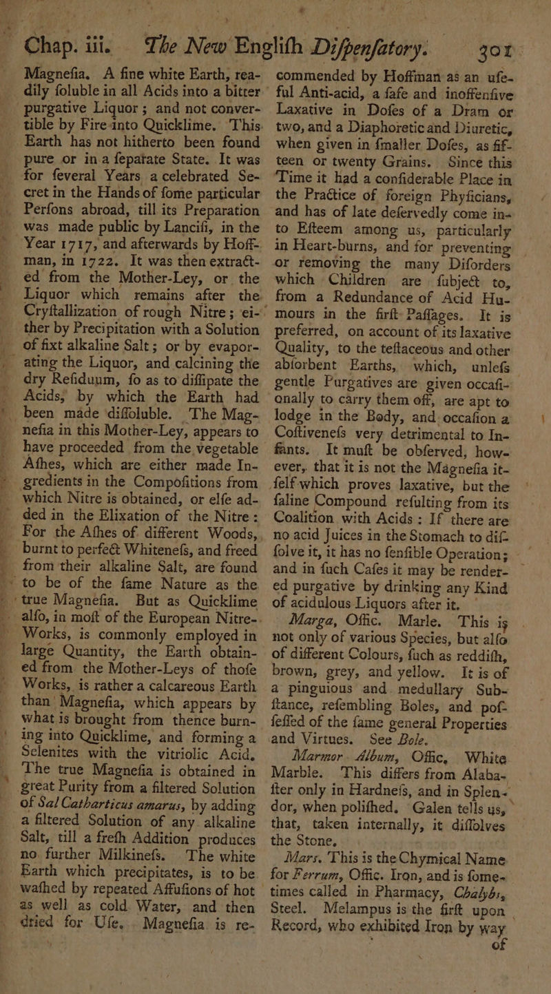 bd Magnefia. A fine white Earth, rea- dily foluble in all Acids into a biter purgative Liquor; and not conver- pure or in.a fepatate State. It was for feveral Years a celebrated Se- cret in the Hands of fome particular Perfons abroad, till its Preparation was made public by Lancifi, in the Year 1717, and afterwards by Hoff man, in 1722. It was then extraét- ed from the Mother-Ley, or the of fixt alkaline Salt; or by evapor- 2 dry Refiduum, {0 as to diffipate the Acids, by which the Earth had nefia in this Mother-Ley, appears to have proceeded from the vegetable Afhes, which are either made In- gredients in the Compofitions from For the Athes of. different Woods, burnt to perfe&amp; Whitenefs, and freed from their alkaline Salt, are found to be of the fame Nature as the But as Quicklime large Quantity, the Earth obtain- ed from the Mother-Leys of thofe Works, is rather a calcareous Earth than’ Magnefia, which appears by what is brought from thence burn- ing into Quicklime, and forming a Selenites with the vitriolic Acid. The true Magnefia is obtained in great Purity from a filtered Solution of Sal Catharticus amarus, by adding Salt, till a frefth Addition produces no. further Milkinefs. The white Earth which precipitates, is to be as well as cold Water, and then dtied for Ufe. . Magnefia is re- commended by Hoffman as an ufe- ful Anti-acid, a fafe and inoffenfive Laxative in Dofes of a Dram or two, and a Diaphoretic and Diuretic, when given in fmaller Dofes, as ff- teen or twenty Grains. Since this the Prattice of foreign Phyficians, and has of late defervedly come in- to Efteem among us, particularly in Heart-burns, and for preventing or removing the many Diforders which Children are fubje&amp; to, from a Redundance of Acid Hu- mours in the firft: Paflages. It is preferred, on account of its laxative Quality, to the teftaceous and other abiorbent Earths, which, unlefs | gentle Purgatives are given occafi- lodge in the Body, and. occafion a Coftivenefs very detrimental to In- fants. It muft be obferved, how- ever, that it is not the Magnefia it- faline Compound refulting from its Coalition with Acids : If there are no acid Juices in the Stomach to difz and in fuch Cafes it may be render- ~ ed purgative by drinking any Kind of acidulous Liquors after it. Marga, Offic. Marle. This ig not only of various Species, but alfo of different Colours, fuch as reddith, brown, grey, and yellow. It is of a pinguious and. medullary Sub- fiance, refembling Boles, and pof- fefled of the fame general Properties See Bole. Marmor. Aloum, Offic. White Marble. This differs from Alaba- fter only in Hardneis, and in Splen= dor, when polifhed. Galen tells ys, ° that, taken internally, it diffolves the Stone, Mars. This is the Chymical Name for Ferrum, Offic. Iran, and is fome- times called in Pharmacy, Chalyds, Steel. Melampus is the firft upon | Record, who exhibited Iron by way ; of