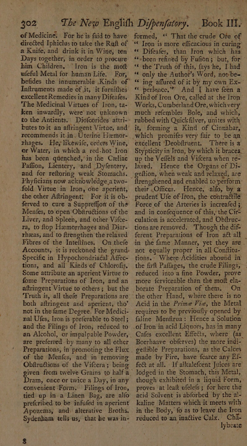 * 302 of Medicine. F or he is faid to have directed Iphiclus to take the Ruft of a Knife, and drink it in Wine, ten Days together, in order to procure him Children. ‘Iron is the moft ufeful Metal for human Life. For, Inftr ee made of ,it, it furnifhes excellent Remedies in many Difeafes. The Medicinal Virtues of Iron, ta- ken inwardly, were’ not unknown to the Antients. recommends it.in, Uterine Hemor- rhages. Fe; likewife, orders Wine, or Water, in which a red-hot Iron has been qtenched,’in the Celiac Paffion, Lientery, and Dyfentery, and for reftoring weak Stomachs. Phyficians now acknowledge, a two- fold Virtue in Iron, one aperient, the other Aftringent: For it is ob- ferved to cure a Suppreffion of the Menfes, to epen Obftructions of the Liver, and Spleen, and other Vifce- ra, to flop Hemorrhages and Diar- - rheeas, and to ftrengthen the relaxed Fibres of the Inteltines, On thefe Accounts, it is reckoned the grand: Specific in. Hypochondriacal Affec- tions, and all Kinds of Chlorofis, Some attribute an aperient Virtue to fome Preparations of Iron, and an aftringent Virtue to others; but the Proth i is, all thefe Preparations are both aftringent and aperient, tho’ not in the fame Degree. For Medici- nal Ufes,, Iron is preferable to Steel ; - and the Filings of Iron, reduced to are preferred by many to all other Preparations, in promoting the Flux of the Menfes, and in removing Obftruétions of the Vifcera; being Dram, once or twice a Day, in any convenient ‘Form. Filings of Iron, prefcribed to be infufed in aperient Apozems, and) alterative Broths, Sydenham tells us, that he was in- a That the crude Ore of *¢ Difeafes, than Tron which has ‘¢~been refined by Fufion; but, for “€ the Truth of this, fays‘he, I had “* only the Author’s Word, not‘bes ing affured of it by my own Ex- « perience,” And I have feen a Kind of Iron Ore, called at the Iron Works, Cumberland Ore, which very much refembles Bole, and which, rubbed with Quickfilver, unites with it, forming a Kind of Cinnabar, excellent ‘Deobftruent. There is a Stypticity in Jron, by which it braces.’ up the Veffels and Vifcera when re- laxed. Hence the Organs of Di- geftion, when weak and relaxed, are ftrengthened and enabled to perform: theif Offices. Hence, .alfo, by a prudent Ufe of-Iron, the coneraltilé | Force of the Arteries is increafed ; and in confequence of this, the Cire culation is accelerated, and Obftruc- tions are removed. ‘Though the dif- ferent Preparations of Iron at all | in the fame Manner, yet they are. not equally proper in all Conftitu- tions.’ Where Acidities abound in the firft Paflages, the crude Filings, | reduced into a fine Powder, prove more ferviceable than the moft ela- On the other Hand, where there ‘is no Acid in the Pirsiite Viz, the Metal requires to be previoufly opened by faline Menfirua: Hence a Solution of Iron in acid Liquors, has in many Cafés excellent Effects, where (as_ Boerhaave obferves) the more indi- geltible Preparations, as the Calces made by Fire, have fearce any Ef fect at all. If alkalefcent Juices are lodged in the Stomach, this Metal, though exhibited in a liquid Form, : proves at leaft ufelefs; for here the kaline Matters which it meets with. in the Body,’ fo as to leave the Iron reduced to an inattive Calx. Cha- aie