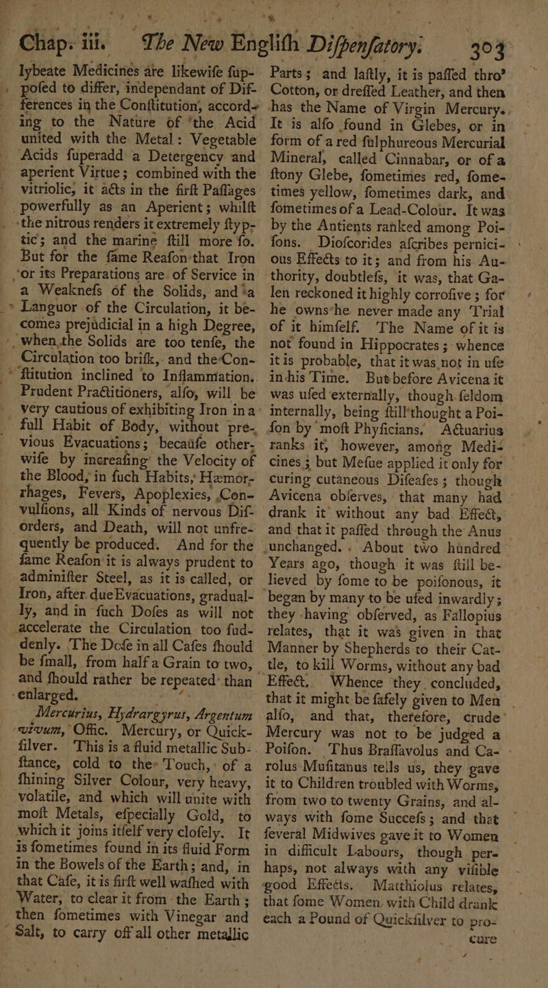 — lybeate Medicines ate likewife fup- pofed to differ, independant of Dif ferences in the Conftitution, accord ing to the Nature of ‘the Acid united with the Metal: Vegetable aperient Virtue; combined with the vitriolic, it aéts in the firk Paflages powerfully as an Aperient ; whilft tic; and the marine ftill more fo. But for the fame Reafon'that Iron a Weaknefs of the Solids, and ‘a Languor -of the Circulation, it be- Circulation too brifk,- and the‘Con- Prudent Pra&amp;titioners, alfo, will be very cautious of exhibiting Iron ina full Habit of Body, without pre. vious Evacuations; becaiife other- wife by increafing’ the Velocity of the Blood, in fuch Habits,’ Hemor- thages, Fevers, Apoplexies, ,Con- vulfions, all Kinds of nervous Dif- quently be produced. ‘And for the fame Reafon it is always prudent to adminifter Steel, as it is called, or Tron, after. due Evacuations, gradual- ly, and in fuch Dofes as will not denly. The Deg in all Cafes fhould be fmall, from half a Grain to two, and fhould rather be repeated~ than Mercurius, Hydrargyrus, Argentum wivum, Offic. Mercury, or Quick- filver. ftance, cold to the» Touch,’ of a fhining Silver Colour, very heavy, volatile, and which will unite with moft Metals, efpecially Gold, to which it joins itfelf very clofely. It is fometimes found in its Auid Form in the Bowels of the Earth; and, in that Cafe, it is firft well wafhed with Water, to clear it fromthe Earth ; then fometimes with Vinegar and Parts; and laftly, it is paffed thro? Cotton, or dreffed Leather, and then has the Name of Virgin Mercury. It is alfo found in Glebes, or in form of a red fulphureous Mercurial Mineral, called Cinnabar, or of a ftony Glebe, fometimes red, fome- times yellow, fometimes dark, and fometimes of a Lead-Colour. It was by the Antients ranked among Poi- fons. Diofcorides afcribes pernici- - ous Effects to it; and from his Au- thority, doubtlefs, ‘it was, that Ga- len reckoned it highly corrofive ; for he owns‘he never made any Trial of it himfelf. ‘The Name of it is not found in Hippocrates ; whence itis probable, that it was not in ufe in-his Time. Butbefore Avicena it was ufed externally, though feldom internally, being ftill’thought a Poi- fon by ‘moft Phyficians, Adtuarius ranks it, however, among Medi- cines ; but Mefue applied it only for curing cutaneous Difeafes; though Avicena objerves, that many had - drank it’ without any bad. Effeé, and that it paffed through the Anus unchanged. . About two handred Years ago, though it was {till be- lieved by fome to be poifonous, it began by many to be ufed inwardly ; they -having obferved, as Fallopius relates, that it was given in that Manner by Shepherds to their Cat- tle, to kill Worms, without any bad that it might.be fafely givento Men | alfo, and that, therefore, crude’ Mercury was not to be judged a Poifon. Thus Braflavolus and Ca- - rolus-Mufitanus tells us, they gave it to Children troubled with Worms, from two to twenty Grains, and al- ways with fome Succefs; and that feveral Midwives gave it to Women in difficult Labours, though per- haps, not always with any vilible good Effects. Matthiolus relates, that fome Women, with Child drank each a Pound of Quickiilver to pro- . cure 4 7