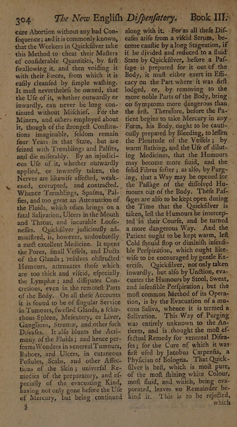 cure Abortion without any bad Con- fequence; and it is commonly known, that the Workers in Quickfilver take {wallowing it, and then voiding it with their Fecés, from which it is Tt muft neverthelefs be owned, that the Ufe of it, whether outwardly or tinued without Mifchief. For the Miners, and others employed about tions imaginable, feldom. remain four Years in that’ State, but-are feized with Tremblings and Palfies, and die miferably. By an injudici- ous Ufe of it, whether outwardly applied,, or inwardly taken, | the Nerves are likewife affefted, weak- - fies, and too great an Attenuation of the Fluids, which often brings on a fatal Salivation, Ulcers inthe Mouth and Throat, and incurable Loofe- ~ neffes. Quick filver judicioufly ad- miniftred, is, however, undoubtedly a moft excellent Medicine. It opens the Pores, {mall Veffels, and Ducts Humours, attenuates thofe which are too thick and vifcid, efpecially the Lymphz; and diffipates Con- _ €retions, even in the remoteft Parts of the Body.. On all thefe Accounts it is found to be of fingular Service rhous Spleen, Mefentery, or Liver, Ganglions, Strume, and other fuch Difeafes., It alfo blunts the Acri- mony. of the Fluids; and hence per- forms Wonders in venereal Tumours, Buboes, and.Ulcers, in cutaneous Poftules, Scabs, and other Affec- tions of the Skin; univerfal Re- medies of the preparatory, and ef- pecially of the evacuating Kind, ee not only gone before the Ufe of Mercury, but being continued Re along with it. » For'as all thefe Dif-» eafes arife from a vifcid Serum, be- come cauttic by a long Stagnation, if it be divided and reduced to a fluid’. State by Quickfilver, before a Paf-, fage.is prepared for it out of the Body, it muft either exert its Effi-. cacy on the Part where*it was irft lodged, or, by removing to the more noble Parts of the Body, bring on Symptoms more dangerous than, the firft. Therefore, before the Pa- tient begins to take Mercury in any - Form, his Body, ought to be cauti-. oufly prepared by Bleeding, toleflen . the Plenitude of the Vellels; by warm Bathing, and the Ufe of dilut- ing Medicines, that the Humours may become more fluid, and the folid Fibres fofter ; as alfo, by Purg- the Paflage of the diffolved Hu- mours out of the Body. Thefe Paf- fages are alfo to be kept open during the Time that the Quickfilver is taken, left the Humours be intercep-~ ted in their Courfe, and be turned. amore dangerous Way. And the Patient ought to be kept warm, left. Cold fhould ftop or diminith infenfi- ble Perfpiration, which ought like- wife to be encouraged by gentle Ex- ercife. Quickfilyer, not only taken’ inwardly, but alfo by Unction, eva-_ cuates the Humours by Stool, Sweat, and infenfible Perfpiration ; but the moft common Method of its Opera- tion, is by the Evacuation of a mu- cous Saliva, whence it is termed a. Salivation. This Way of Purging was entirely unknown to the An- tients, and is thought the moft ef-— fectual Remedy for venereal Difea- fes; for the Cure of which it was: firft ufed by Jacobus Carpenfis, a Phyfician of Bologna. That Quick- filver is beft, which is mojit pure, of the moft fhining white Colour, moft fluid, and which, being eva- porated, leaves no Remainder be- hind it.. This is to be rejected, which