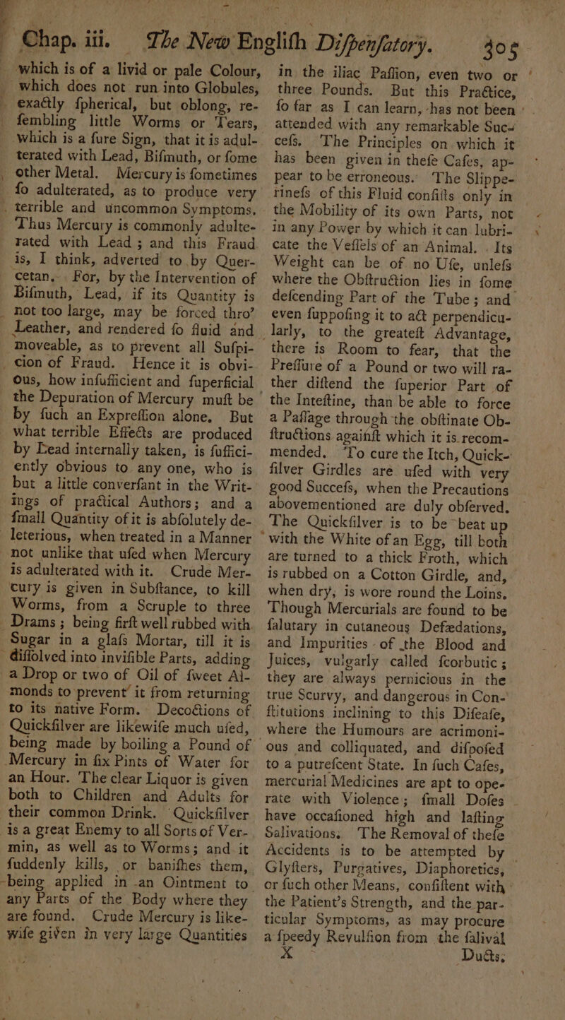 j Chap. iii, The New Englith Dijpenfatory, 305 _ which is of a livid or pale Colour, in the iliac Paflion, even two or | _ which does not run into Globules, _ exaétly fpherical, but oblong, re- _ fembling little Worms or Tears, which is a fure Sign, that it is adul- terated with Lead, Bifmuth, or fome _ Other Metal. Mercury is fometimes _ fo adulterated, as to produce very . terrible and uncommon Symptoms, rated with Lead ; and this Fraud is, I think, adverted to by Quer- — cetan.. For, by the Intervention of Bifmuth, Lead, if its Quantity is _ Hot too large, may be forced thro’ Leather, and rendered fo fluid and moveable, as to prevent all Sufpi- _cion of Fraud. Hence it is obvi- the Depuration of Mercury mutt be by fuch an Expreffion alone, But what terrible Effects are produced by Dead internally taken, is fuffici- ently obvious to any one, who is but a little converfant in the Writ- ings of practical Authors; and a {mall Quantity of it is abfolutely de- _leterious, when treated in a Manner not unlike that ufed when Mercury is adulterated with it. Crude Mer- cury is given in Subftance, to kill Worms, from a Scruple to three _Drams ; being firft well rubbed with. Sugar in a glafs Mortar, till it is - Giffolved into invifible Parts, addin a Drop or two of Oil of {weet Al- monds to prevent it from returning to its native Form. Deco&amp;ions of Quickfilver are likewife much ufed, Mercury in fix Pints of Water for an Hour. The clear Liquor is given both to Children and Adults for their common Drink. ‘Quickfilver isa great Enemy to all Sorts of Ver- min, as well as to Worms; and it {uddenly kills, or banifhes them, any Parts of the Body where they are found. Crude Mercury is like- wife given in very large Quantities three Pounds. But this Praétice, fo far as I can learn, -has not been ° attended with any remarkable Sucw cefs, The Principles on which it has been given in thefe Cafes, ap- pear to be erroneous. The Slippe- rinefs of this Fluid confiits only in the Mobility of its own Parts, not in any Power by which it can lubri- cate the Veflels of an Animal. . Its Weight can be of no Ufe, unlefs where the Obftru&amp;ion lies in fome defcending Part of the Tube; and even fuppofing it to act perpendicu- there is Room to fear, that the Preffure of a Pound or two will ra- ther diftend the fuperior Part of the Inteftine, than be able to force a Paflage through the obitinate Ob- ftruftions against which it is. recom- mended. ‘To cure the Itch, Quick- filver Girdles are ufed with very good Succefs, when the Precautions abovementioned are duly obferved. — The Quickfilver is to be “beat u are turned to a thick Froth, which is rubbed on a Cotton Girdle, and, when dry, is wore round the Loins. Though Mercurials are found to be falutary in cutaneous Defedations, and Impurities of the Blood and Juices, vulgarly called fcorbutic ; they are always pernicious in the true Scurvy, and dangerous in Con-' {litutions inclining to this Difeafe, where the Humours are acrimoni- ous and colliquated, and difpofed to a putrefcent State. In fuch Cafes, mercurial Medicines are apt to ope- rate with Violence; fmall Dofes ~ have occafioned high and lafting Salivations, ‘The Removal of thefe Accidents is to be attempted by Glyfters, Purgatives, Diaphoretics, or fuch other Means, confiftent with - the Patient’s Strength, and the par- ticular Symptoms, as may procure afpeedy Revulfion from the falival » ile Duds,