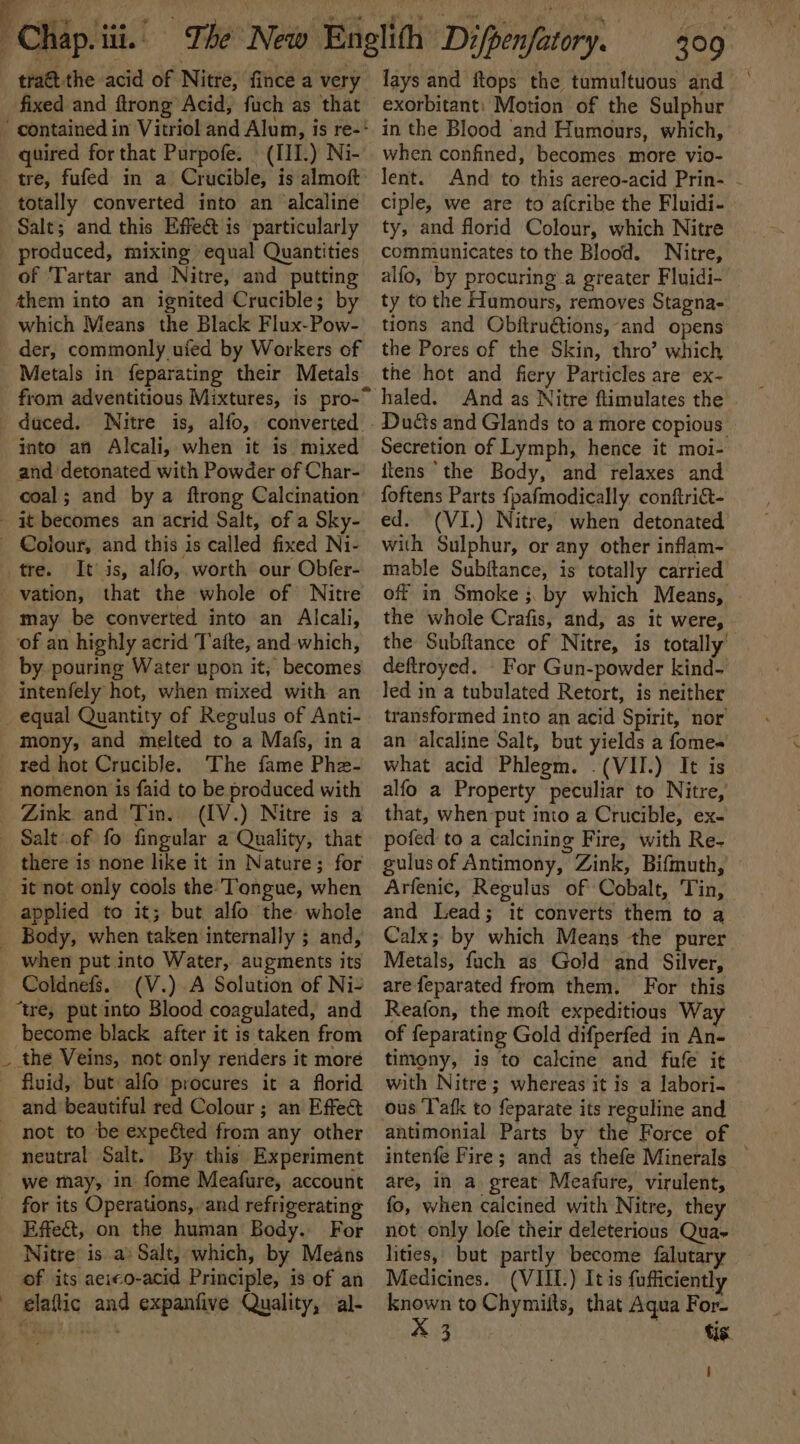 tra@ the acid of Nitre, fince a very fixed and ftrong Acid, fuch as that quired for that Purpofe. | (III.) Ni- tre, fufed in a Crucible, is almoft totally converted into an alcaline produced, mixing equal Quantities of Tartar and Nitre, and putting them into an ignited Crucible; by which Means the Black Flux-Pow- der, commonly uied by Workers of Metals in feparating their Metals into an Alcali, when it is mixed and ‘detonated with Powder of Char- coal; and by a ftrong Calcination tre. It is, alfo,. worth our Obfer- may be converted into an Alcali, of an highly acrid T afte, and which, by pouring Water upon it, becomes intenfely hot, when mixed with an 4 mony, and melted to a Mafs, in a red hot Crucible. The fame Phe- nomenon is faid to be produced with there is none like it in Nature; for it not only cools the’ Tongue, when applied to it; but alfo the whole when put into Water, augments its Coldnefs.. (V.).A Solution of Ni- “tre, put into Blood coagulated, and become black after it is taken from the Veins, not only renders it moré fluid, but alfo procures it a florid not to be expected from any other neutral Salt. By this Experiment we may, in fome Meafure, account Effet, on the human Body. For Nitre’ is. a» Salt, which, by Means of its aeieo-acid Principle, is of an elaftic and expanfive Quality, al- 309 lays and itops the tumultuous and ~ exorbitant: Motion of the Sulphur in the Blood and Humours, which, when confined, becomes. more vio- lent. And to this aereo-acid Prin- - ciple, we are to afcribe the Fluidi- ty, and florid Colour, which Nitre communicates to the Blood. Nitre, alfo, by procuring a greater Fluidi- ty to the Humours, removes Stagna- tions and Obftructions, and opens the Pores of the Skin, thro’ which the hot and fiery Particles are ex- Duds and Glands to a more copious Secretion of Lymph, hence it moi- itens ‘the Body, and relaxes and foftens Parts {pafmodically conftriat- ed. (VI.) Nitre, when detonated with Sulphur, or any other inflam- mable Subftance, is totally carried off in Smoke ;, by which Means, © the whole Crafis, and, as it were, the Subftance of Nitre, is totally’ deftroyed. - For Gun-powder kind- led in a tubulated Retort, is neither transformed into an acid Spirit, nor’ an alcaline Salt, but yields a fome- what acid Phlegm. .(VII.) It is alfo a Property peculiar to Nitre, that, when put into a Crucible, ex- pofed to a calcining Fire, with Re- gulus of Antimony, Zink, Bifmuth, Arfenic, Regulus of Cobalt, Tin, and Lead; it converts them to a ~ Calx; by which Means the purer Metals, fuch as Gold and Silver, are feparated from them. For this Reafon, the moft expeditious Way of feparating Gold difperfed in An- timony, is to calcine and fufe it with Nitre; whereas it is a labori- ous T'afk to feparate its reguline and antimonial Parts by the Force of intenfe Fire; and as thefe Minerals — are, in a great Meafure, virulent, fo, when calcined with Nitre, they not only lofe their deleterious Qua- lities, but partly become falutary Medicines. (VIII.) It is fufficiently known to Chymiits, that Aqua For- X 3 ts