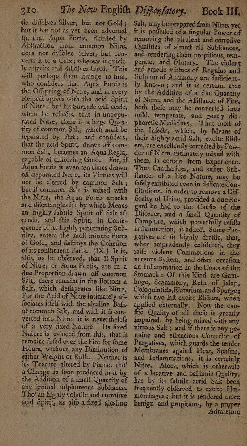 a but it has not as yet been adverted to, that Aqua Fortis, diftilled by Abiiraétion from common Nitre, does not diffolve Silver, but con- verts, it to a Calx; whereas it quick- ly attacks and diffolves Gold. ‘This will perhaps feem ftrange to him, who confiders that Agua Fortis is Refpe&amp;t agrees with the acid Spirit of Nitre ; but his Surprife will ceafe, when he reflects, that in undepu- rated Nitre, there isa large Quan- tity of common Salt, which muit be feparated by. Art; and confiders, mon Salt, becomes an, Aqua Regia, capable of diffolving Gold. Fer, if Aqua Fortis is even ten times drawn off depurated Nitre, its Virtues will but if common Salt is mixed with the Nitre, the Aqua. Fortis attacks and difentangles it; by which Means an highly fubtile Spirit of Salt aft cends, and this Spirit, in Confe- quence of its highly penetrating Sub- tulty, enters the moft minute Pores of Gold, and deftroys the Cohefion of its‘conftituent Parts, (IX.) It is, alfo, to be. obferved, that if Spirit of Nitre, or Aqua Fortis, are in a due Proportion drawn off common Salt, there remains in the Bottom a Salt, which deflagrates like Nitre. For the Acid of Nitre intimately af- fociates itfelf with the alcaline Bafis of common Salt, and with it is con- of a very fixed Nature. Its fixed remains fufed over the Fire for fome Hours, without any Diminution of either Weight or Bulk. . Neither is its Texture altered by Flame, tho’ a Change is foon produced in it by Salt, may be prepared from Nitre, yet it is poffeffed of a fingular Power of removing the. virulent and corrofive Qualities of almoft all Subftances, and rendering them propitious, tem- perate, and falutary. The. violent and emetic Virtues of Regulus and Sulphur of Antimony are fufficient- ly known; and it is certain, that of Nitre, and the Affiftance of Fire, both thefe may be converted into mild, temperate, and gently dia- phoretic Medicines, That moft of the Infects, which, by Means. of their highly acrid Salt, excite Blift- ers, are excellently corrected by Pow- them, is certain from Experience. Thus Cantharides, and other Sub- ftances of .a like Nature, may be — fafely exhibited even in delicateCon- {titutions, in. order to remove a Dif- ficulty of Urine, provided a dueRe- gard be had to the Caufes of the Camphire, which powerfully refitts Inflammation, is added, Some Pur- gatives are fo highly draftic, that, when .imprudently exhibited, they raife violent Commotions in: the nervous Syftem, and often occafion an Inflammation in the Coats of the boge, Scammony, Refin of Jalap, Coloquintida, Elaterium, and $ purges which two laft excite Blifters, when applied externally. Now the cau- ftic Quality of all thefe is greatly impaired, by. being mixed with any nitrous Salt; and if there is any ge~ nuine and efficacious Correétor. of Ri ad Fie Cee RY OES ings ahs ima