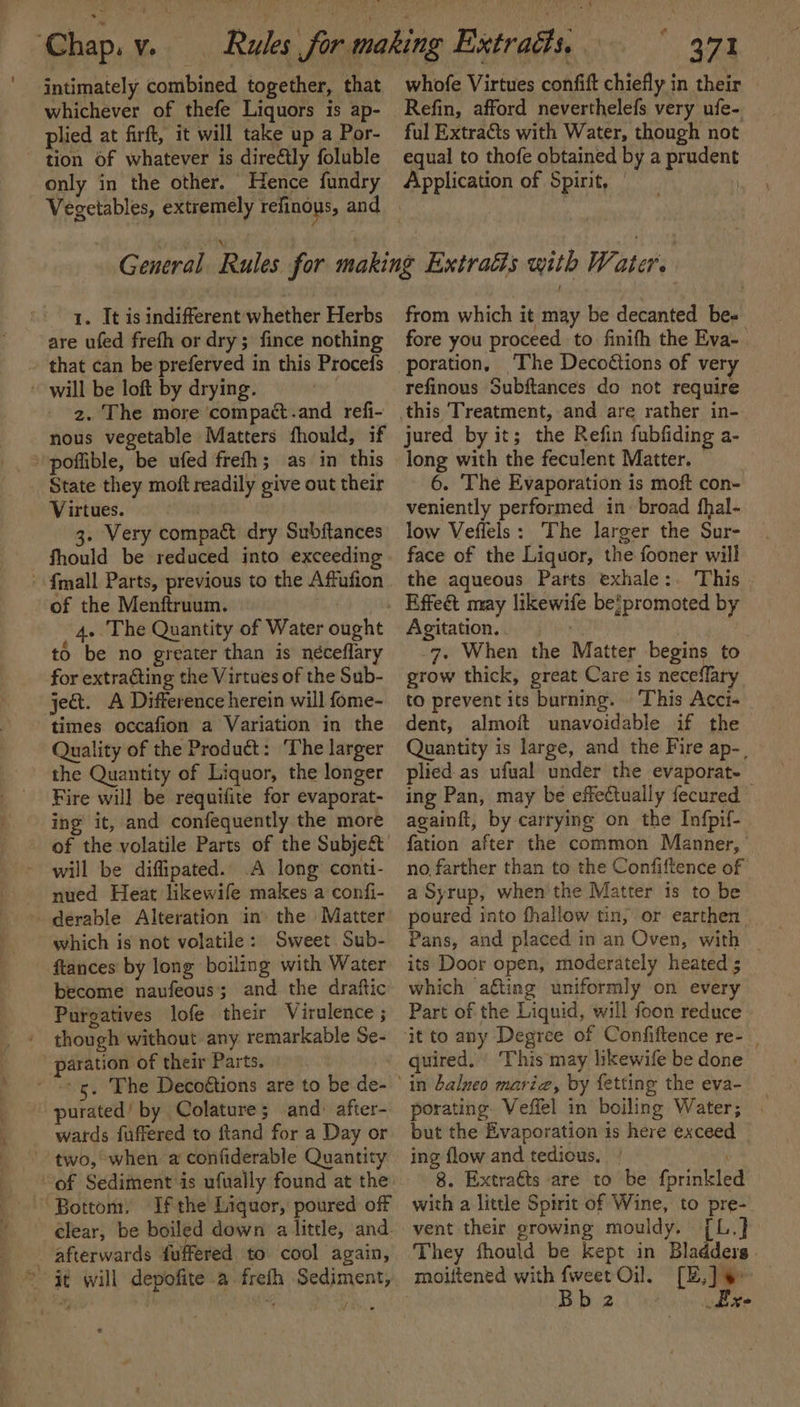 intimately combined together, that whichever of thefe Liquors is ap- plied at firft, it will take up a Por- tion of whatever is dire@ly foluble only in the other. Hence fundry ey) whofe Virtues confift chiefly in their Refin, afford neverthelefs very ufe- ful Extracts with Water, though not equal to thofe obtained by a prudent Application of Spirit, | 1. It is indifferent whether Herbs are ufed frefh or dry; fince nothing that can be preferved in this Procefs will be loft by drying. 2. The more ‘compact.and refi- nous vegetable Matters fhould, if poffible, be ufed frefh; as in this State they moft readily give out their Virtues. 3. Very compact dry Subftances fhould be reduced into exceeding {mall Parts, previous to the Affufion of the Menftruum. | 4. The Quantity of Water ought to be no greater than is néceflary for extraGting the Virtues of the Sub- jet. A Difference herein will fome- times occafion a Variation in the Quality of the Product: The larger the Quantity of Liquor, the longer Fire will be requifite for evaporat- ing it, and confequently the more - of the volatile Parts of the Subje&amp;t will be diffipated.. A long conti- - nued Heat likewife makes a confi- + derable Alteration in’ the Matter which is not volatile: Sweet Sub- ftances by long boiling with Water become naufeous'; and the draftic Purgatives lofe their Virulence ; though without any remarkable Se- paration of their Parts. purated’ by Colature; and: after- wards fuffered to ftand for a Day or two, when a confiderable Quantity of Sediment is ufually found at the Bottom, Ifthe Liquor, poured off clear, be boiled down a little, and afterwards fuffered to cool again, © at will depofite a frefh Sediment, from which it may be decanted be- fore you proceed to finifh the Eva- . poration, ‘The Decodtions of very refinous Subftances do not require jured by it; the Refin fubfiding a- long with the feculent Matter. © 6. ‘The Evaporation is moft con- veniently performed in: broad fhal- low Veffels: The larger the Sur- face of the Liquor, the fooner will the aqueous Parts exhale: This q promoted by Agitation. | 7, When the Matter begins to grow thick, great Care is neceffary to prevent its burning. This Acci- dent, almoft unavoidable if the Quantity is large, and the Fire ap-_ plied.as ufual under the evaporat- ing Pan, may be effectually fecured — againft, by carrying on the Infpif- fation after the common Manner, ’ no farther than to the Confiftence of a Syrup, when'the Matter is to be poured into fhallow tin, or earthen Pans, and placed in an Oven, with | its Door open, moderately heated ; which ating uniformly on every Part of the Liquid, will foon reduce - quired. This may likewife be done in balneo marie, by fetting the eva- porating. Veffel in boiling Water; but the Evaporation is here exceed — ing flow and tedious. | : 8. Extraéts are to be fprinkled with a little Spirit of Wine, to pre- They fhould be kept in Bladders. b 2 . Exe