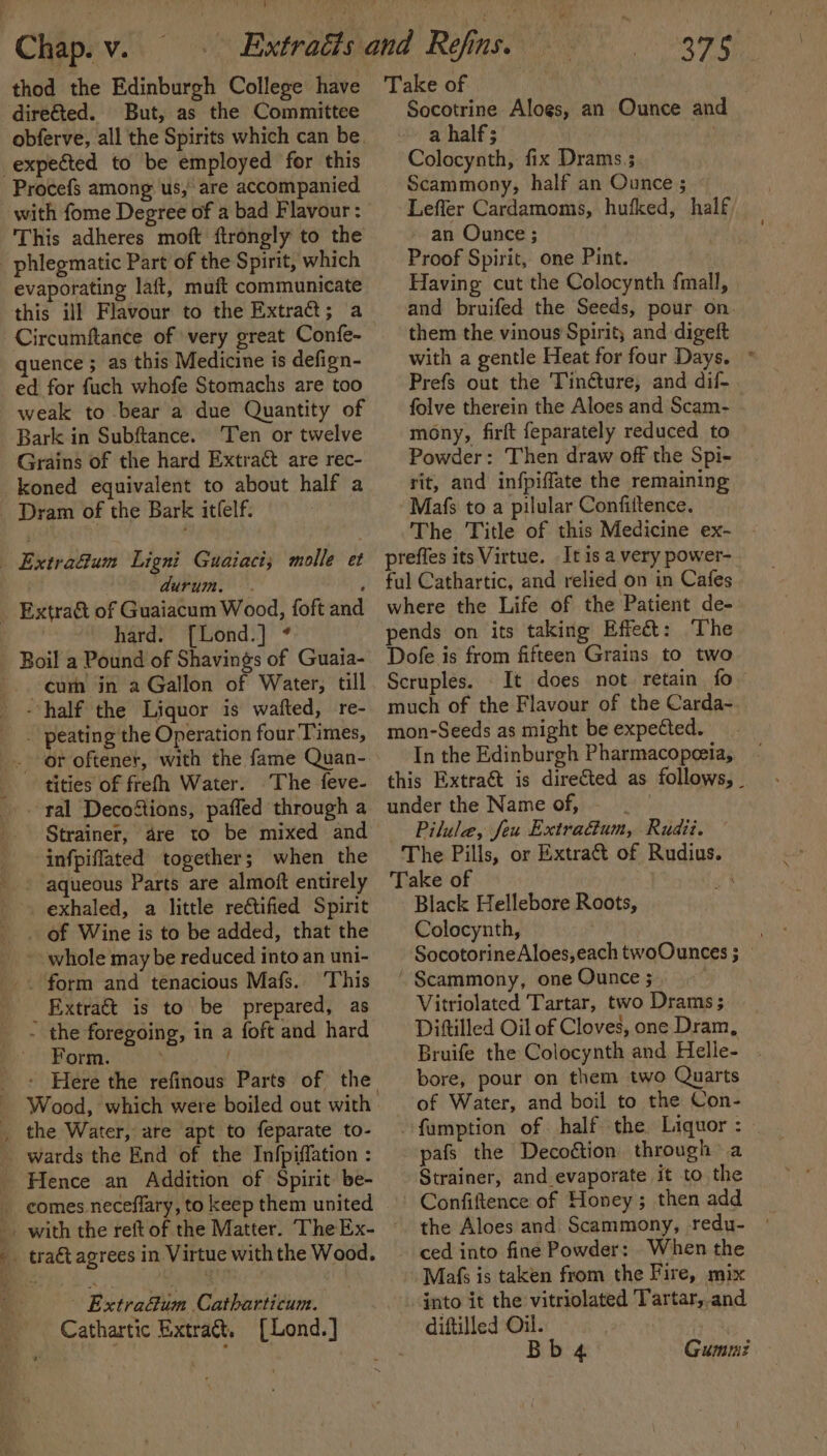 thod the Edinburgh College have But, as the Committee Procefs among us, are accompanied with fome Degree of a bad Flavour: This adheres moft ftrongly to the phlegmatic Part of the Spirit, which evaporating laft, muft communicate this ill Flavour to the Extract; a Circumftance of very great Confe- quence ; as this Medicine is defign- ed for fuch whofe Stomachs are too weak to bear a due Quantity of Bark in Subftance. Ten or twelve Grains of the hard Extract are rec- Dram of the Bark itlelf. durum. . hard. [Lond.] * cum in a Gallon of Water, till an « . peating the Operation four Times, tities of frefh Water. The feve- tal Decoftions, paffed through a infpiflated together; when the exhaled, a little rectified Spirit _ of Wine is to be added, that the - whole may be reduced into an uni- _ Extra&amp;t is to be prepared, as - the foregoing, in a foft and hard Form. . the Water, are apt to feparate to- tract agrees in Virtue withthe Wood. Extra@um Catharticum. Cathartic Extra&amp;, [Lond.] 375 Take of Socotrine Alogs, an Ounce and a half; Colocynth, fix Drams.; Scammony, half an Ounce ; Leffler Cardamoms, hufked, half an Ounce ; Proof Spirit, one Pint. Having cut the Colocynth fmall, and bruifed the Seeds, pour on. them the vinous Spirit; and digeft with a gentle Heat for four Days. * Prefs out the Tin@ture, and dif- folve therein the Aloes and Scam- mony, firft feparately reduced to Powder: Then draw off the Spi- rit, and infpiffate the remaining Mafs to a pilular Confiftence. The Title of this Medicine ex- preffes its Virtue. It is a very power- ful Cathartic, and relied on in Cafes where the Life of the Patient de- pends on its taking Effect: The Dofe is from fifteen Grains to two Scruples. It does not retain fo much of the Flavour of the Carda- mon-Seeds as might be expected. In the Edinburgh Pharmacopeeia, this Extra&amp;t is directed as follows, _ under the Name of, | Pilulea, feu Extra&amp;ium, Rudii. The Pills, or Extract of Rudius. Take of or Black Hellebore Roots, Colocynth, SocotorineAloes,each twoOunces ; » ‘ Scammony, one Ounce ; : Vitriolated Tartar, two Drams ; Diftilled Oil of Cloves, one Dram, Bruife the Colocynth and Helle- . bore, pour on them two Quarts of Water, and boil to the Con- famption of half the Liquor : --pafs the Decoétion through a Strainer, and evaporate it to the Confiftence of Honey; then add the Aloes and Scammony, redu- ced into fine Powder: When the Mafs is taken from the Fire, mix into it the vitriolated Tartar,.and diftilled Oil. Bb 4 Gummi