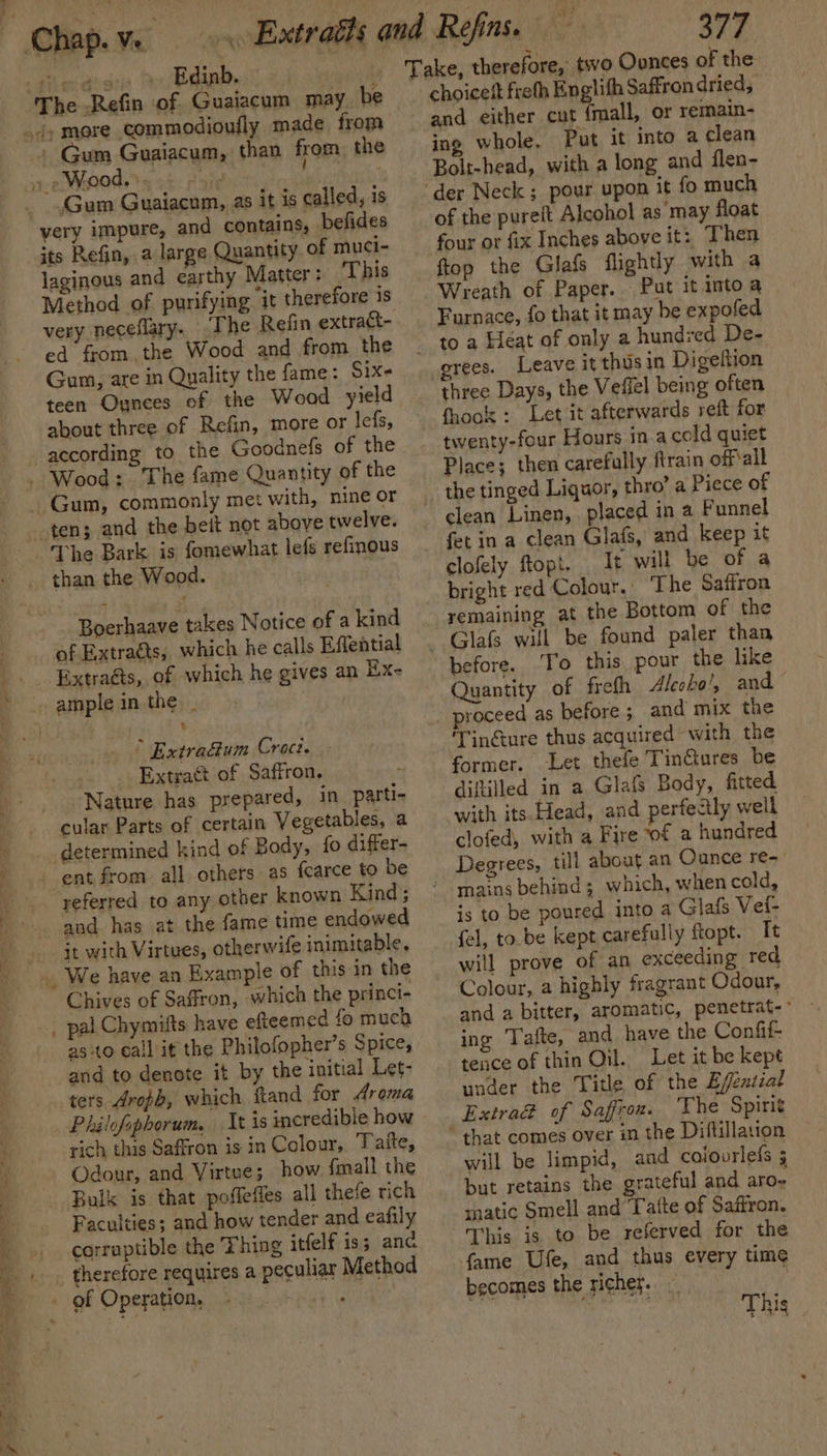 ? 2 | The Refin of Guaiacum may. be Gum Guaiacum, than from the » »Wood.». ' / , very impure, and contains, befides its Refin, a large Quantity. of muci- laginous and earthy Matter: This Method of purifying it therefore is very neceflary. The Refin extract- ed from.the Wood and from the Gum, are in Quality the fame: Six- teen Ounces of the Wood yield about three of Refin, more or lefs, according to the Goodnefs of the ten; and the beit not above twelve. The Bark is fomewhat lefs refinous than the Wood. Boerhaave takes Notice of a kind of Extraéts, which he calls Effential Extra@s, of which he gives an Ex- . § Extra&amp;um Croct. - Extract of Saffron. Nature has prepared, in parti- determined kind of Body, fo differ- referred to any other known Kind; and has at the fame time endowed it with Virtues, otherwife inimitable. Chives of Saffron, which the princi- as to call it the Philofopher’s Spice, and to denote it by the initial Let- ters Aropb, which ftand for Aroma Philofophorum, It is incredible how rich this Saffron is in Colour, Taite, Odour, and Virtue; how fmall the Bulk is that poffeffes all thefe rich Faculties; and how tender and eafily corruptible the Thing itfelf is5 and Sie. Take, therefore, two Oonces of the choicest freth Englith Saffron dried, and either cut {mall, or remain- ing whole, Put it into a clean Bolt-head, with a long and flen- ‘der Neck ; pour upon it fo much of the purett Alcohol as may float four or fix Inches above it: Then ftop the Glafs flightly with a Wreath of Paper. Put it into a Furnace, fo that it may be expofed - toa Heat of only a hundred De- grees. Leave it thus in Digeftion three Days, the Veffel being often fhook : Let it afterwards reft for twenty-four Hours in acold quiet Place; then carefully ftrain off'all _ the tinged Liquor, thro’ a Piece of clean Linen, placed in a Funnel fet in a clean Glafs, and keep it clofely opt. It will be of a bright red Colour,. The Saffron remaining at the Bottom of the ~ Glafs will be found paler than before. ‘To this pour the like Quantity of freth Aleoho’, and _ proceed as before ; and mix the Tingure thus acquired with the former. Let thefe Tin@tures be diftilled in a Glafs Body, fitted with its. Head, and perfectly well clofed, with a Fire of a hundred Degrees, till about an Cunce re-- ’ mains behind ; which, when cold, is to be poured into a Glafs Vei- fel, to. be kept carefully ftopt. It will prove of an exceeding red Colour, a highly fragrant Odour, and a bitter, aromatic, penetrat-- ing Tafte, and have the Confif- tence of thin Oil. Let it be kept under the Title of the B/éntial Extrad of Saffron. The Spirit * that comes over in the Diftillation will be limpid, aad colourlefs 5 but retains the grateful and are atic Smell and Tatte of Saffron. This is to be referved for the fame Ufe, and thus every time becomes the richer. . , This