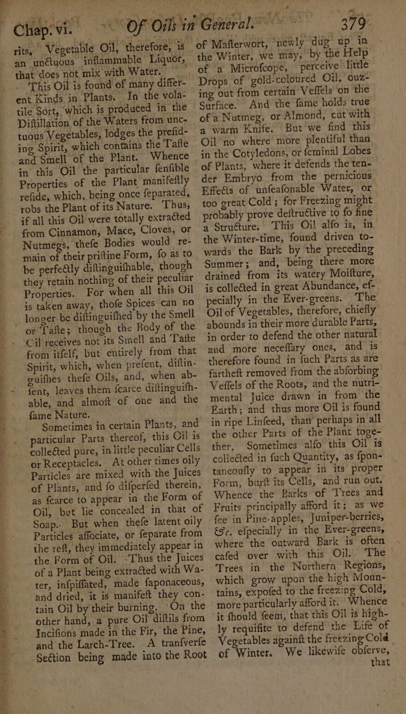 Ne eee rits, Vegetable Oil, therefore, is ‘ that does not mix with Water. This Oil is found of many differ- ent Kinds in Plants. In the vola- tile Sort, which is produced in the Diftillation of the Waters from unc- tuous Vegetables, lodges the prefid- ing Spirit, which contains the Tafte and Smell of the Plant. Whence in this Oil the particular fenfible Properties of the Plant manifeftly refide, which, being once feparated, robs the Plant of its Nature. Thus, if all this Oil were totally extracted from Cinnamon, Mace, Cloves, or Nutmegs, thefe Bodies would re- main of their priftine Form, fo as to be perfe&amp;ly diftinguifhable, though they retain nothing of their peculiar Properties. For when all this Oil longer be diftinguifhed by the Smell Cil receives not its Smell and ‘Tafte from itfelf, but entirely from that euifhes thefe Oils, and, when ab- fent, leaves them fcarce diftinguifh- able, and almoft of one and the fame Nature. Sometimes in certain Plants, and colleéted pure, in little peculiar Cells or Receptacles. At other times oily Particles are mixed with the Juices of Plants, and fo difperfed therein, as fcarce to appear in the Form of Oil, bet lie concealed in that of Soap.. But when thefe latent oily Particles affociate, or feparate from the reft, they immediately appear in the Form of Oil. -Thus the Juices of a Plant being extracted with Wa- ter, infpiflated, made faponaceous, and dried, it is manifeft they con- tain Oil by their burning. “On the other hand, a pure Oil diftils from Incifions made in the Fir, the Pine, and the Larch-Tree. A tranfverfe ¢ en 379 of Matterwort, newly dug up in the Winter, we may, by the Help’ of a Microfcope, “perceive little gold-colotired Oil, ouz- ing out from certain Veffels on ‘the And the fame holds true of a Nutmeg, or Almond, cut with a warm Knife. But we find this Oil’ no where more plentiful than of Plants, where it defends the ten- der Embryo from the pernicious Efeas of unfeafonable Water, or too great Cold; for Freezing might probably prove deftruétive to fo ine a Struéture. This Oil alfo is, in the Winter-time, found driven to- wards the Bark by the preceding Summer; and, being there more drained from its watery Moifture, is collected in great Abundance, ef- pecially in the Ever-greens. The. Oil of Vegetables, therefore, chiefly abounds in their more durable Parts, in order to defend the other natural and more neceffary ones, and is therefore found in fuch Parts as are fartheft removed from the abforbing Veffels of the Roots, and the nutri- mental Juice drawn in from the Farth; and thus more Oil is found in ripe Linfeed, than’ perhaps in all the other Parts of the Plant toge- Sometimes alfo this Oil is colie@ed in fuch Quantity, as fpon- taneoufly to appear in its proper Whence the Barks of ‘Trees and Fruits principally afford it; as we fee in Pine-apples, Juniper-berries, Fc, efpecially in the Ever-greens, where the outward Bark is often cafed over with this Oil.. The — Trees in the Northern Regions, which grow upon the high Moun- tains, expofed to the freezing Cold, more particularly afford it. Whence it fhould {€em, that this Oil 1s high- ly requifite to defend the Life of Vegetables againft the freezing‘ Cold | of Winter. We likewife obferve, | | that