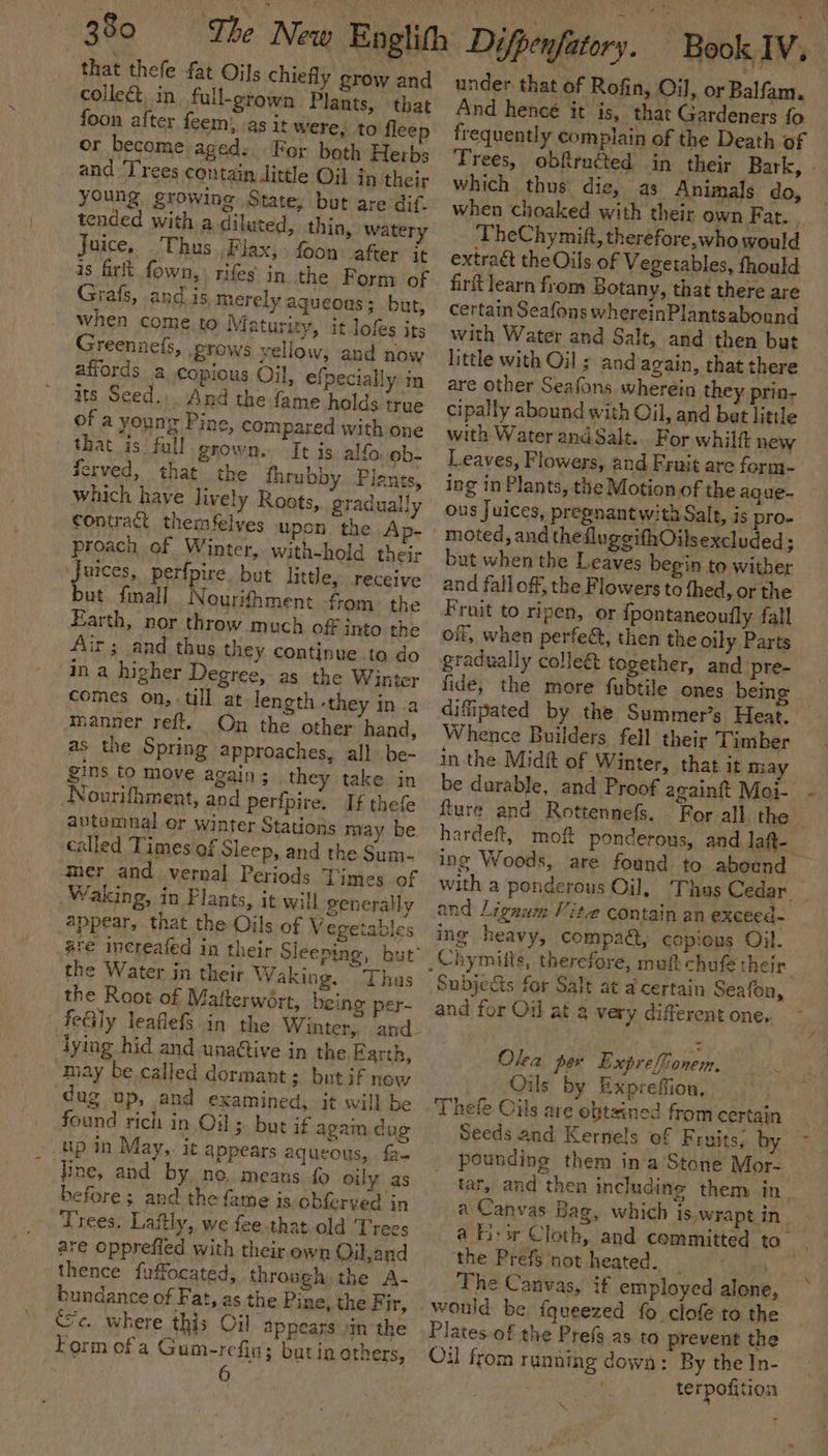 that thefe fat Oils chiefly grow and collect, in full-grown Plants, that foon after feem) -as it were, to fleep or become aged: Fer both Herbs and ‘Trees contain Jittle Oil in their young growing State; but are dif tended with a dilated, thin, watery Juice, Thus. Flax, foon after it is fir fown,) rifes in the Form of Grafs, and is, merely aqueous; but, when come to Maturity, it lofs its Greennefs, grows yellow, and now affords 2 copious Oil, efpecially in ts Seed... And the fame holds true of a younr Pine, compared with one that is ‘full grown. It is alfo. ob- Served, that the fhrubby Plants, which have lively Roots, gradually Contract themfelves upon the Ap- proach of Winter, with-hold their rcs perfpire but little, receive ut final Nourifhment from. the Earth, nor throw much off into the Air; and thus they continue to do in a higher Degree, as the Winter comes on, ‘till at length -they in .a manner reft. On the other hand, as the Spring approaches, all be- gins to move again ; they take in Nourifhment, and perfpire. If thefe autumnal or winter Stations may be called Times of Sleep, and the Sum- mer and vernal Periods Times of Waking, in Flants, it will generally appear, that the Oils of V egeiables ate increafed in their Sleeping, but’ the Water jn their Waking. Thus the Root of Matterwért, being per- | feGly leaflefs lying hid and unadtive in the Farth, may be called dormant; but if now dug up, and examined, it will be found rich in Oil; but if agai dug up in May, it appears aqueous, fa- fine, and by ne. means fo oily as before ; and the fame is obferved in Trees. Laftly, we fee that old Trees are opprefied with their own Qil,and thence fuffocated, through the A- bundance of Fat, as the Pine, the Fir, ic. where this Oil appears in the Form ofa Gum-refin; butin others, under that of Rofin, Oil, or Balfam. And heneé it is, that Gardeners fo frequently complain of the Death of which thus die, as Animals do, when choaked with their own Fat. TheChymif, therefore,who would extraét theOils of Vegetables, fhould firft learn from Botany, that there are certain Seafons whereinPlantsabound little with Oil s and again, that there are other Seafons wherein they prin- cipally abound with Oil, and bat little with Water and Salt... For whilft new Leaves, Flowers, and Fruit are form- ing in Plants, the Motion of the aque- ous Juices, pregnant w:ta Salt, is pro- moted, and thedluggithOilsexcluded; but when the Leaves begin to wither and fall off, the Flowers to thed, or the Frait to.ripen, or fpontaneonfly fall oil, when perfect, then the oily Parts gradually colle&amp;t together, and pre- fide, the more fubtile ones bemg difipated by the Summer’s Heat. Whence Builders fell their Timber in the Midit of Winter, that it may be durable, and Proof againft Moi- fture and Rottennefs. ing Woods, are found to abound and Lignum Vite contain an exceed- ing heavy, compaét, copious Oil. Subjects for Salt at a certain Seafon, and for Oil at 3 very different one, Olea pew Expreffionem. Oils by Exprefion, Thefe Oils are ebtsined from certain Seeds and Kernels of Fruits, by pounding them ina Stone Mor- ‘the Prefs not heated. i ) The Canvas, if employed alone, would be fgueezed fo clofe to the Plates. of the Prefs as to prevent the Oil from running down: By the In- terpofition o L)