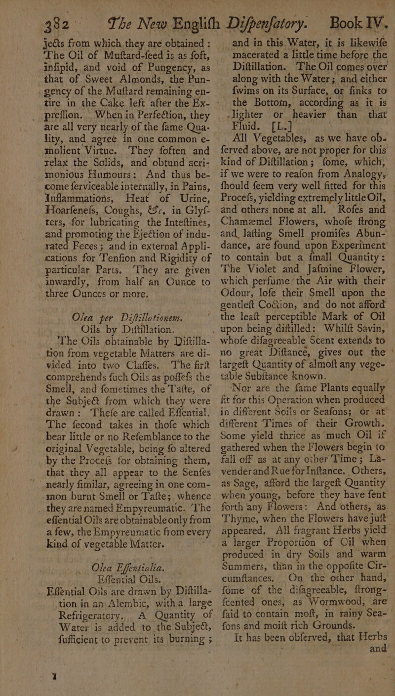 jects from which, they are obtained : ‘The Oil of Muftard-feed is as foft, infipid, and void of Pungency, as that of Sweet Almonds, the Pun- gency of the Muftard remaining en- preflion. _ When in Perfeétion, they are all very nearly of the fame Qua- lity, and agree in one common e- molient Virtue. They foften and relax the Solids, and obtund acri- _ monious Humours: And thus be- come ferviceable internally, in Pains, Infammations, Heat of Urine, Hoarfenefs, Coughs, &amp;c. in Glyf ters, for lubricating the Inteftines, and promoting the Ejection of inda- rated Feces; and in external Appli- «ations for 'Tenfion and Rigidity of particular Parts. ‘They are given inwardly, from half an Ounce to three Ounces or more. Olea per Diftillationem. Oils by Difullation. The Oils obtainable by Diftilla- _ tion from vegetable Matters are di- vided into two Claffes. The firit comprehends fuch Oils as poffefs the Smell, and fometimes the Tatte, of the Subject from which they were drawn: Thefe are called Effential. The fecond takes in thofe which bear little or no Refemblance to the original Vegetable, being fo altered by the Proce{s for obtaining them, that they. all appear to the Senfes nearly fimilar, agreeing in one com- -mon burnt Smell or Tafte; whence _ they are named Empyreumatic. The effential Oils are obtainable only from a few, the Empyreumatic from every kind of vegetable Matter. Olea Effentialia. li Efential Oils. Effential Oils are drawn by Diftilla- tion in an Alembic, witha large Refrigeratory... A Quantity of Water is added to. the Subject, fufficient to prevent its burning ; _and in this Water, it is likewife macerated a little time before the Diftillation. ‘Fhe Oil comes over along with the Water ; and either {wims on its Surface, or finks to the Bottom, according as it is -lighter or heavier than that Fluid. [L.] 3 All Vegetables, as we have ob- ferved above, are not proper for this kind of Diftillation; fome, which, if we were to reafon from Analogy,: fhould feem very well fitted for this Procefs, yielding extremely little Oil, and others none at all. Rofes and Chamemel Flowers, whofe {trong and lafting Smell promifes Abun- | dance, are found upon Experiment to contain but a {mall Quantity: The Violet and Jafmine Flower, which perfume’the Air with their Odour, lofe their Smell upon the gentleft Coftion, and do not afford the leaft perceptible Mark of Oil whofe difagreeable Scent extends to no great Diftance, gives out the ° largeft Quantity of almoft any vege- table Subitance known. , ‘Nor are the fame Plants equally fit for this Operation when produced in different Soils or Seafons; or at different Times of their Growth. — Some yield thrice as much Oil if © gathered when the Flowers begin to. fall off as at any other Time; La- venderand Rue forInftance. Others, as Sage, afford the largeft Quantity when young, before they have fent © forth any Flowers: And others, as. Thyme, when the Flowers have juit | appeared, All fragrant Herbs yield produced: in dry Soils and warm . Summers, than in the oppofite Cir- cumftances. On the other hand, fome of the difagreeable, flrong- {cented ones, as Wormwood, are fgid to contain moft, in rainy Sea- fons and moift rich Grounds. It has been obferved, that ae ida an