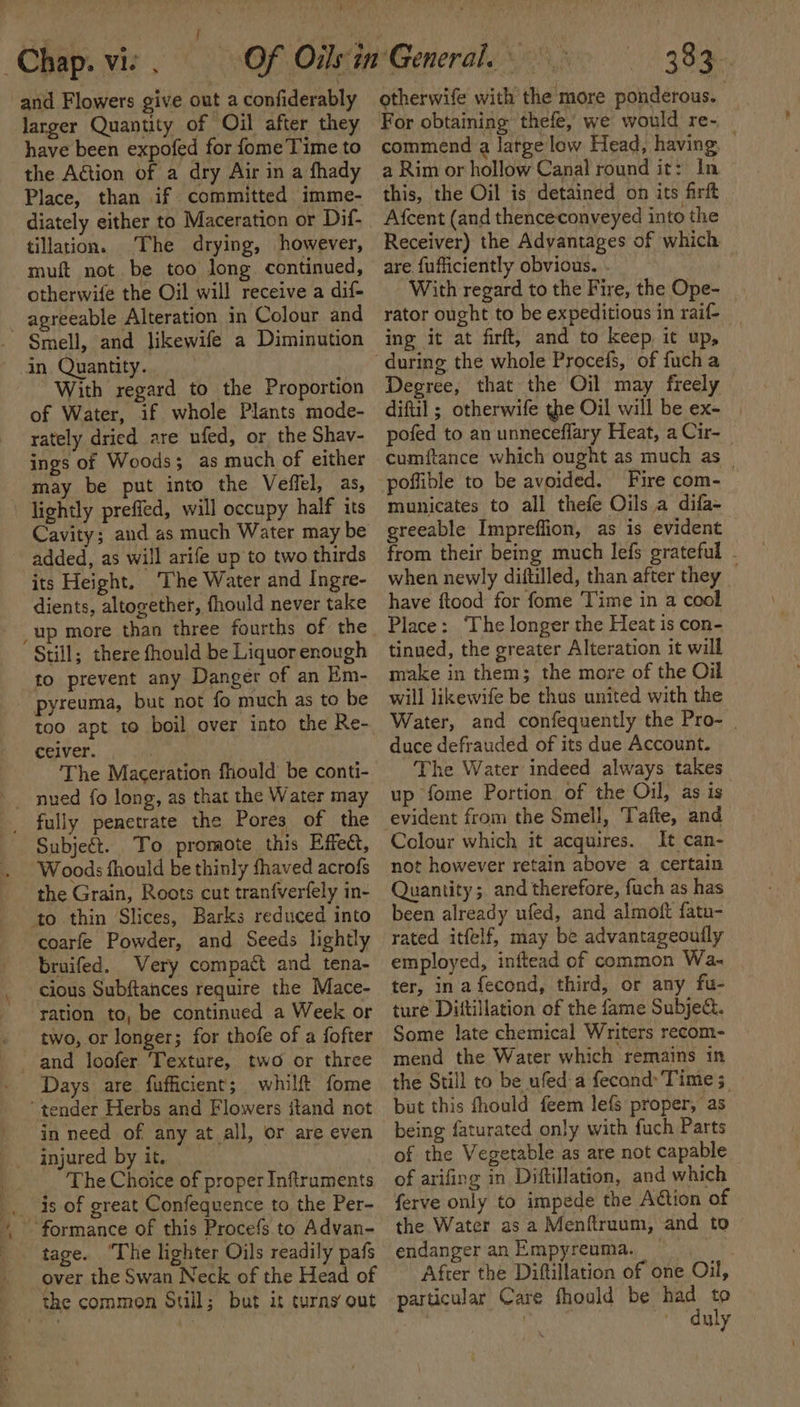 Yur Chap. vie . and Flowers give out a confiderably larger Quantity of Oil after they have been expofed for fome Time to the Action of a dry Air in a fhady Place, than if committed imme- diately either to Maceration or Dif- tillation. The drying, however, muft not. be too long continued, otherwife the Oil will receive a dif- agreeable Alteration in Colour and Smell, and likewife a Diminution in Quantity. “With regard to the Proportion of Water, if whole Plants mode- rately dried are ufed, or the Shav- ings of Woods; as much of either may be put into the Veffel, as, \ lightly preffed, will occupy half its Cavity; and as much Water may be added, as will arife up to two thirds its Height. The Water and Ingre- dients, altogether, fhould never take up more than three fourths of the Still; there fhould be Liquor enough to prevent any Danger of an Em- pyreuma, but not fo much as to be too apt to boil over into the Re- ceiver. | The Maceration fhould be conti- _ fully penetrate the Pores of the Subjeét. To promote this Effect, Woods fhould be thinly fhaved acrofs the Grain, Roots cut tranfverfely in- to thin Slices, Barks reduced into coarfe Powder, and Seeds lightly bruifed. Very compact and tena- cious Subftances require the Mace- ration to, be continued a Week or two, or longer; for thofe of a fofter --and loofer ‘Texture, two or three Days are. fufficient; whilft fome ‘tender Herbs and Flowers itand not in need of any at all, or are even injured by it. . The Choice of proper Infiruments _. 4s of great Confequence to the Per- ~ formance of this Procefs to Advan- tage. “The lighter Oils readily pafs over the Swan Neck of the Head of the common Sull; but it turns out 383. otherwife with the more ponderous. For obtaining thefe, we would re- — commend a large low Head, having a Rim or hollow Canal round it: In this, the Oil is detained on its firft Afcent (and thenceconveyed into the Receiver) the Advantages of which are fufficiently obvious. With regard to the Fire, the Ope- | rator ought to be expeditious in raif- _ ing it at firft, and to keep, it up, Degree, that the Oil may freely diftil ; otherwife the Oil will be ex- | pofed to an unneceflary Heat, a Cir- cumftance which ought as much as | poffible to be avoided. Fire com- municates to all thefe Oils a difa- greeable Impreffion, as is evident from their being much lefs grateful - when newly diftilled, than after they _ have ftood for fome Time in a cool Place: The longer the Heat is con- tinued, the greater Alteration it will make in them; the more of the Oil will likewife be thus united with the Water, and confequently the Pro- | duce defrauded of its due Account. The Water indeed always takes up fome Portion of the Oil, as is Colour which it acquires. It can- not however retain above a certain Quantity; and therefore, fach as has been already ufed, and almoft fatu- rated itfelf, may be advantageouily employed, inftead of common Wa. ter, in afecond, third, or any fu- ture Diftillation of the fame Subje&amp;. Some late chemical Writers recom- mend the Water which remains in the Still to be ufed-a fecond’Time; — but this fhould feem lefs proper, as being faturated only with fuch Parts of the Vegetable as are not capable — of arifing in Diftillation, and which ferve only to impede the Action of the Water as a Menftruum, and to endanger an Empyreuma. After the Diftillation of one Oil, particular Care fhould be had to ' ‘duly