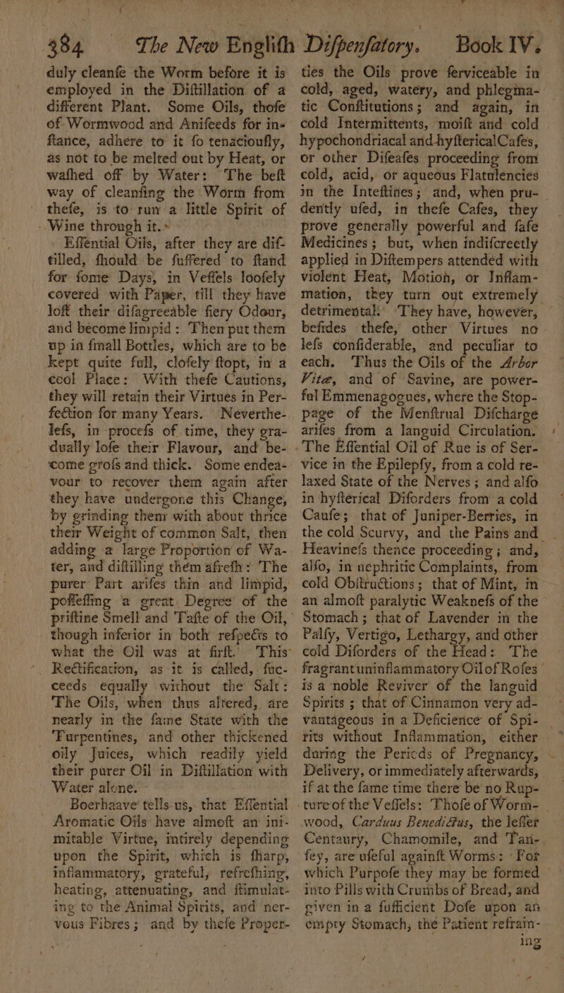 al ; c 384 : duly cleanfe the Worm before it is employed in the Diftillation of a different Plant. Some Oils, thofe of Wormwood and Anifeeds for ins ftance, adhere to it fo tenacioufly, as not to be melted out by Heat, or wafhed off by Water: The beft way of cleanfing the Worm from thefe, is to run a little Spirit of -Wine through it. &gt; sich Effential Oils, after they are dif- tilled, fhould be fuffered to ftand for fome Days, in Veffels loofely covered with Paper, till they have loft their difagreeable fiery Oder, and become limpid : Then put them up in {mall Bottles, which are to be Kept quite full, clofely ftopt, in a cool Place: With thefe Cautions, they will retain their Virtues in Per- fe&amp;tion for many Years. | Neverthe- lefs, in procefs of time, they gra- dually lofe their Flavour, and be- ‘come grofs and thick. Some endea- vour to recover them again aiter they have undergone this Change, by grinding them with about thrice their Weight of common Salt, then adding a large Proportion of Wa- ter, and diftilling thém afrefh: The pollefing a great Degree of the though inferior in both refpecis to Reétification, as it is called, fac- ceeds equally without the Salt: The Oils, when thus altered, are neatly in the faire State with the ‘Turpentines, and other thickened oily Juices, which readily yield their purer Oil in Diftillation with Water alone. - Boerhaave tells us, that Effential Aromatic Oils have almeft an: ini- mitable Virtue, mtirely depending upon the Spirit, which is fharp, inflammatory, grateful, refrefhing, heating, attenuating, and ftimulat- ing te the Animal Spirits, and ner- vous Fibres; and by thefe Proper- 4 ties the Oils prove ferviceable in tic Conftitutions; and again, in cold Intermittents, moift and cold hypochondriacal and hyfterical Cafes, or other Difeafes proceeding from cold, acid, or aqueous Flatulencies dently ufed, in thefe Cafes, they prove generally powerful and fafe Medicines ; but, when indifcreetly applied in Diftempers attended with violent Heat, Motion, or Inflam- befides thefe, other Virtues no lefs confiderable, and peculiar to each. Thus the Oils of the Arédor Vite, and of Savine, are power- fol Emmenagogues, where the Stop- page of the Menftrual Difcharge arifes from a languid Circulation. vice in the Epilepfy, from a cold re- laxed State of the Nerves; and alfo in hyfterical Diforders from a cold Canfe; that of Juniper-Berries, in ~ Heavinefs thence proceeding; and, alfo, in nephritic Complaints, from cold Obftru@ions; that of Mint, m Stomach ; that of Lavender in the Palfy, Vertigo, Lethargy, and other cold Diforders of the Head: The is a noble Reviver of the languid Spirits ; that of Cinnamon very ad- vantageous in a Deficience of Spi- Delivery, or immediately afterwards, if at the fame time there be no Rup- wood, Carduus BenediGus, the leffer Centaury, Chamomile, and fey, are ufeful againft Worms: ° For into Pills with Crumbs of Bread, and given in a fufficient Dofe upon an empty Stomach, the Patient refrain- Mie e /