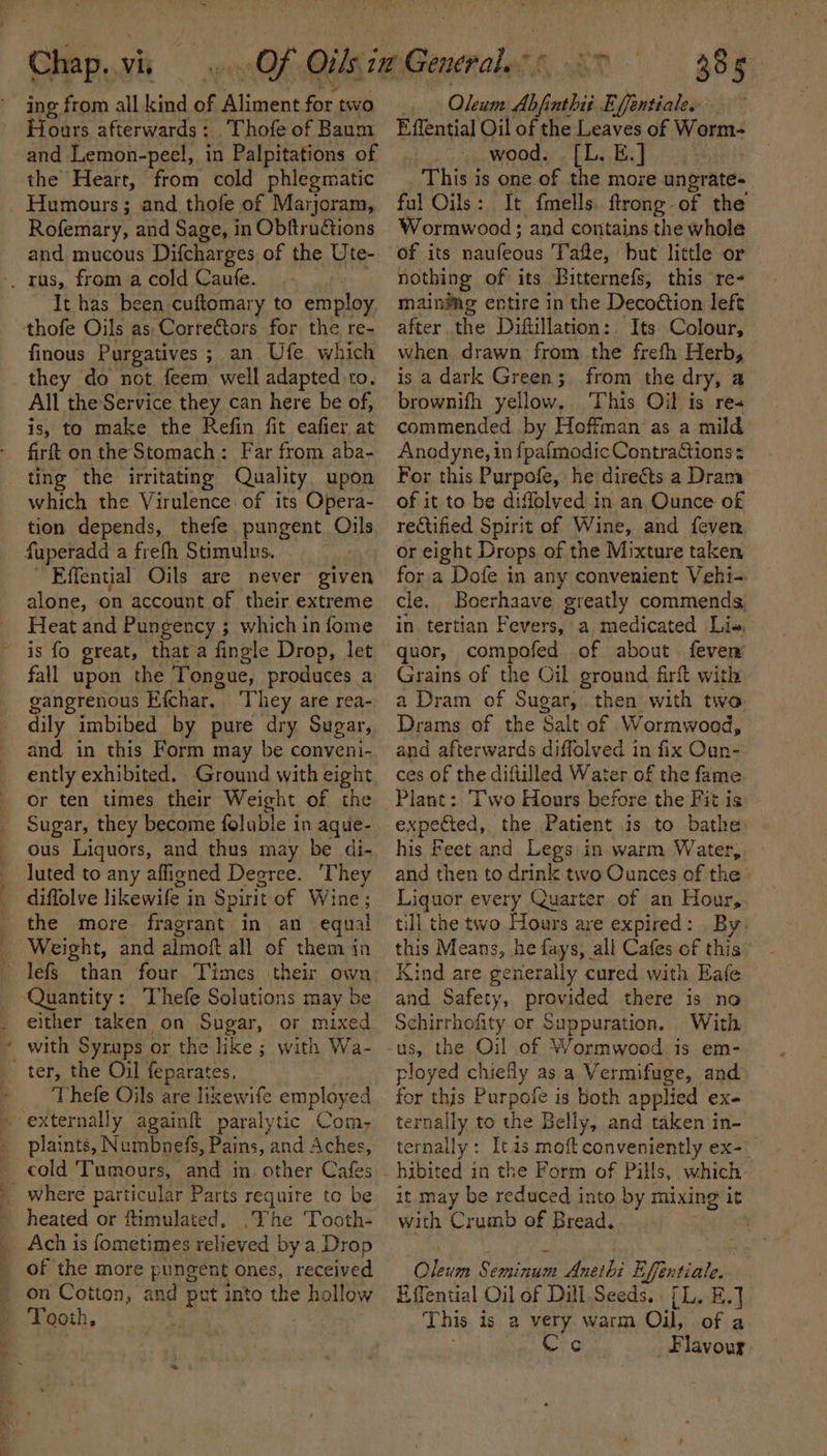Chap. vis ing from all kind ak Aline for. two Fours afterwards: . Thofe of Baum and Lemon-peel, in Palpitations of the Heart, from cold phlegmatic Rofemary, and Sage, in Obftructions and mucous Difcharges of the Ute- It has been cuftomary to employ finous Purgatives ; ; an Ufe which they do not feem well adapted to. All theService they can here be of, is, to make the Refin fit eafier at firft on the Stomach: Far from aba- ting the irritating Quality upon which the Virulence of its Opera- tion depends, thefe pungent Oils fuperadd a frefh Stimulus. ; Effential Oils are never given alone, on account of their extreme Heat and Pungency ; which in fome . fall upon the Tongue, produces a gangrenous Efchar. They are rea- dily imbibed by pure dry Sugar, and in this Form may be conveni- ently exhibited. Ground with eight or ten times their Weight of the Sugar, they become foluble in aque- ous Liquors, and thus may be di- luted to any affigned Deeree. ‘They diffolve likewife in Spirit of Wine; the more fragrant in an equal than four Times their own Quantity: Thefe Solutions may be either taken on Sugar, or mixed Thefe Oils are lixewife employed plaints, Numbnefs, Pains, and Aches, cold Tumours, and in feild Cafes where particular Parts requite to be heated or ftimulated. .The Tooth- Ach is fometimes relieved by a Drop on Cotton, and put into the hollow Tooth, 385 Oleum Af nthit Effentiale.- Effential Oil of the Leaves of Worm- wood. [L. E.] This is one of the more ungrate- ful Oils: It {mells. ftrong-of the Wormwood; and contains the whole of its ee ab Tafte, but little or nothing of its Bitternefs, this re- main®ag entire in the Decoétion left after the Diftillation: Its Colour, when. drawn from the frefh Herb, is a dark Green; from the dry, a brownifh yellow. This Oil is re« commended by Hoffman as a mild Anodyne, in fpafmodic ContraGtions = For this Purpofe, he directs a Dram of it to be diffolved in an Ounce of rectified Spirit of Wine, and feven or eight Drops of the Mixture taken for a Dofe in any convenient Vehi-. cle. Boerhaave greatly commends, in tertian Fevers, a medicated Li», quor, compofed of about fevem Grains of the Oil ground firft with a Dram of Sugar, then with two Drams of the Salt of Wormwood, and afterwards diffolved in fix Oun- ces of the diftilled Water of the fame Plant: Two Hours before the Fit is expected, the Patient is to bathe: his Feet and Legs in warm Water, and then to drink two Ounces of the Liquor every Quarter of an Hour, till the two Hours are expired: . By: this Means, he fays; all Cafes of this Kind are generally cured with Eafe and Safety, provided there is no Schirrhofity or Suppuration. With ployed chiefly as a Vermifuge, and for this Purpofe is both applied ex. ternally to the Belly, and taken in- ternally : Itas moft conveniently ex-_ it may be reduced into by mixing it with Crumb of Bread. ere Seminum Anethi Effentiale. Effential Oil of Dill.Seeds.. [L. E.] This is a very warm Oil, of a Cec Flavour