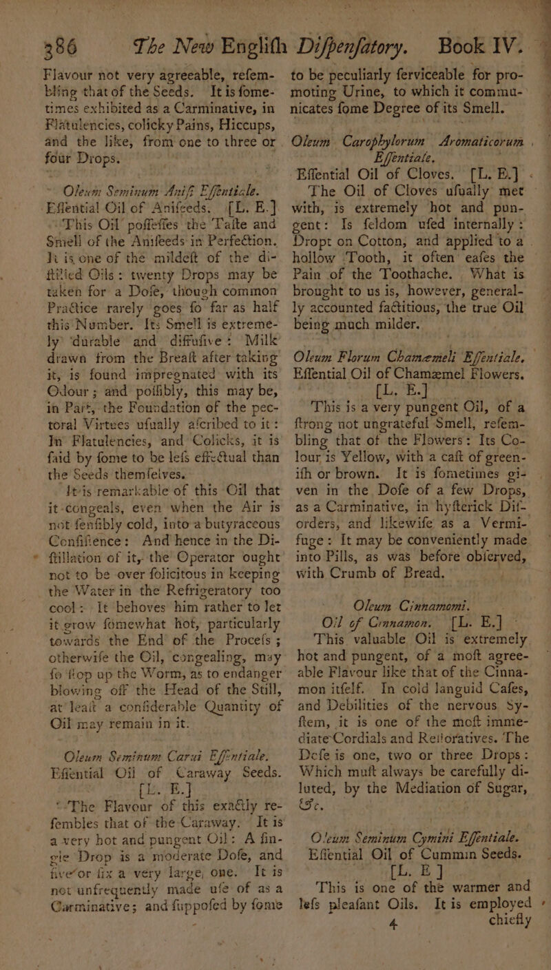 “ Flavour not very agreeable, refem- bling that of the Seeds. It is fome- times exhibited as a Carminative, in Flatulencies, colicky Pains, Hiccups, and the like, from one to three or ke Drops. aly Olexm Seminum Anifi Ffintiale (L. B.) This OW poffefies the Taite and li is cone of the mildeft of the’ di- ftitied Oils: twenty Drops may be taken for a Dofe, though common Pra@tice rarely goes fo far as half this Number. Its Smell is extreme- ly ‘durable and diffufive: Milk drawn from the Breaft after taking it, is found impregnated with its Odour ; and poilibly, this may be, in Part, the Foundation of the pec- toral Virtees ufual ly afcribed to it: In Flatulencies, and Colicks, it is faid by fome to be lefs efreétual than the Seeds themfelves. Itis remarkabie of this Oil that it-congeals, even when the Air is not fenfibly cold, into a butyraceous Confifience: Ani hence in the Di- ftillation of it, the Operator ought not to be over folicitous in keeping the Water in the Refrigeratory too cool: It behoves him rather to let it grow fomewhat hot, particularly towards the End’ of the Procefs ; otherwife the Oil, congealing, may fo flop ap the Worm, as to endanger blowing off the Head of the Sull, at teat a contiderable Quantity of Oil may remain in it. Oleum Seminum Carai Effentiale. Efiential ‘Oi a Caraway Seeds. | E.] “The Fiavéur ‘of this exactly re- fembles that of the Caraway. — It 1s a very hot and pungent Oil: A fin- gie Drop is a moderate Dofe, and five‘or fix a very large, one. It is net unfrequently made ufe of asa Garminative; and Bigs by fome epee oui to be peculiarly ferviceable for pro- moting Urine, to which it commu- nicates fome Degree of i its Smell. Oleum Carophylorum Aromaticorum | Effentiale, Effential Oil of Cloves. [L. Bu] - The Oil of Cloves ufually met - with, is extremely hot and pun- gent: Is feldom ufed internally : hollow Tooth, it often’ eafes the Pain of the Toothache. What is brought to us is, however, peneral- ly accounted fadtitions, the true Oil being much milder. Olcim Florum Chameneli by BYfentiale : Effential Oil of Chamzmel F lowers. [L, B.] This is a very pungent Oil, of a ftrong not ungrateful ‘Smell, reteds. bling that .of the Flowers: Its Co- lour is Yellow, with a caft of green- ifh or brown. It is fometimes gi- ven in the Dofe of a few Drops, as a Carminative, in hyfterick Dit orders, and likewife as a Vermi- fuge: It may be conveniently made. into Pills, as was before abienveds with Crumb of Bread, Oleum Cinnamomi. Oil of Cianamon. io By This valuable Oil is extremely hot and pungent, of a moft agree- able Flavour like that of the Cinna- mon itfelf. In cold languid Cafes, and Debilities of the nervous Sy- ftem, it is one of the moft imme- diate Cordials and Reiioratives. The Defe is one, two or three Drops: Which mutt always be carefully di- luted, by the Mediation of Sugar, Ce O!eum Seminum Cymini Effentiale. Effential Oil of Cummin Seeds. [L. EJ This is one of the warmer and lefs pleafant Oils. It is employed » 4 chiefly