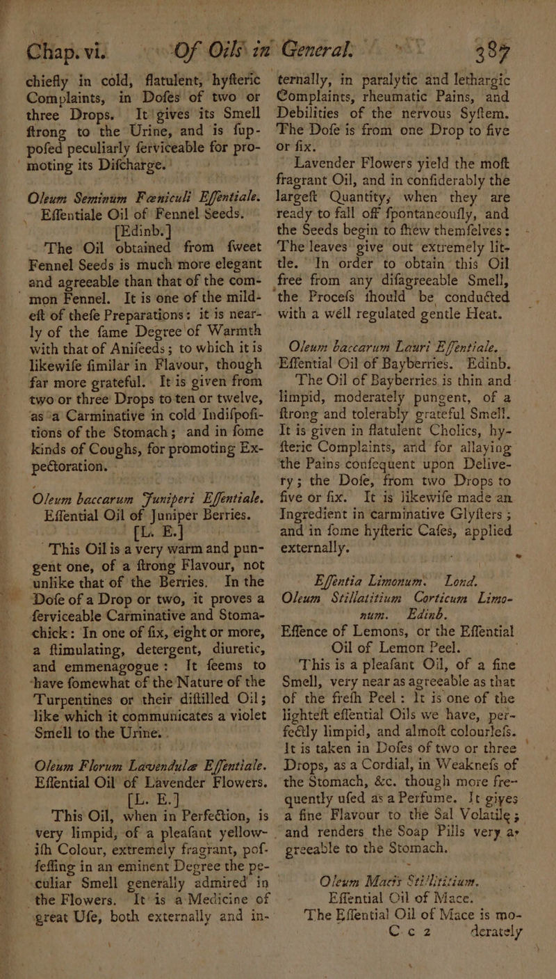 ~ chiefly in cold, flatulent, hyfteric Complaints, in Dofes of two or three Drops. It'gives its Smell ftrong to the Urine, and is fup- pofed peculiarly ferviceable for pro- moting its Difcharge. ' ) Effentiale Oil of Fennel Seeds. [Edinb.] The Oil obtained from {weet Fennel Seeds is much more elegant and agreeable than that of the com- eft of thefe Preparations: it is near- ly of the fame Degree of Warmth with that of Anifeeds ; to which it is likewife fimilar in Flavour, though far more grateful. It is given from two or three’ Drops to ten or twelve, as °a Carminative in cold Indifpofi- tions of the Stomach; and in fome kinds of Coughs, for promoting Ex- pectoration. Oleum baccarum Funipert Effentiale. Effential Oil of Juniper Berries. fi, B,J This Oil is a very warm and pun- gent one, of a ftrong Flavour, not unlike that of the Berries. In the Dofe of a Drop or two, it proves a ferviceable Carminative and Stoma- chick: In one of fix, eight or more, a ftimulating, detergent, diuretic, and emmenagogue: It feems to -have fomewhat of the Nature of the Turpentines or their diftilled Oil; like which it communicates a violet Smell to the Urine. . Oleum Florum Lavendula@ Effentiale. Effential Oil of Lavender Flowers. This Oil, when in Perfe&amp;tion, is ith Colour, extremely fragrant, pof- feffing in an eminent Degree the pe- culiar Smell generally admired’ in the Flowers. It’is a-Medicine of great Ufe, both externally and in- \ 387 ternally, in paralytic and lethargic Complaints, rheumatic Pains, and Debilities of the nervous Syftem. The Dofe is from one Drop to five or fix. : Lavender Flowers yield the moft fragrant Oil, and in confiderably the ready to fall off fpontancoufly, and the Seeds begin to fhew themfelves: The leaves give out extremely lit- tle. In order to obtain this Oil free from any difagreeable Smell, the Procefs thould be conduéted with a wéll regulated gentle Heat. Oleum baccarum Lauri Effentiale. Effential Oil of Bayberries. Edinb. The Oil of Bayberries. is thin and limpid, moderately pungent, of a {trong and tolerably grateful Smell. It is given in flatulent Cholics, hy- fteric Complaints, ard for allaying the Pains confequent upon Delive- ty; the Dofe, from two Drops to five or fix. It is likewife made an Ingredient in carminative Glyfters ; and in fome hyfteric Cafes, applied externally. : ‘ Effentia Limonum. Lond. Oleum Stillatitium Corticum Limo- num. Eedtab. Effence of Lemons, or the Effential Oil of Lemon Peel. This is a pleafant Oil, of a fine Smell, very near as agreeable as that of the freth Peel: lt is one of the lighteft effential Oils we have, per- fe€tly limpid, and almof colourleis. It is taken in Dofes of two or three | Drops, as a Cordial, in Weaknefs of the Stomach, &amp;c. though more fre- quently ufed asa Perfume. It gives a fine Flavour to the Sal Volatile ; and renders the Soap Pills very ay greeable to the Stomach. . Oleum Macts Stillitiziam. Effential Oil of Mace. The Effentia! Oil of Mace is mo-