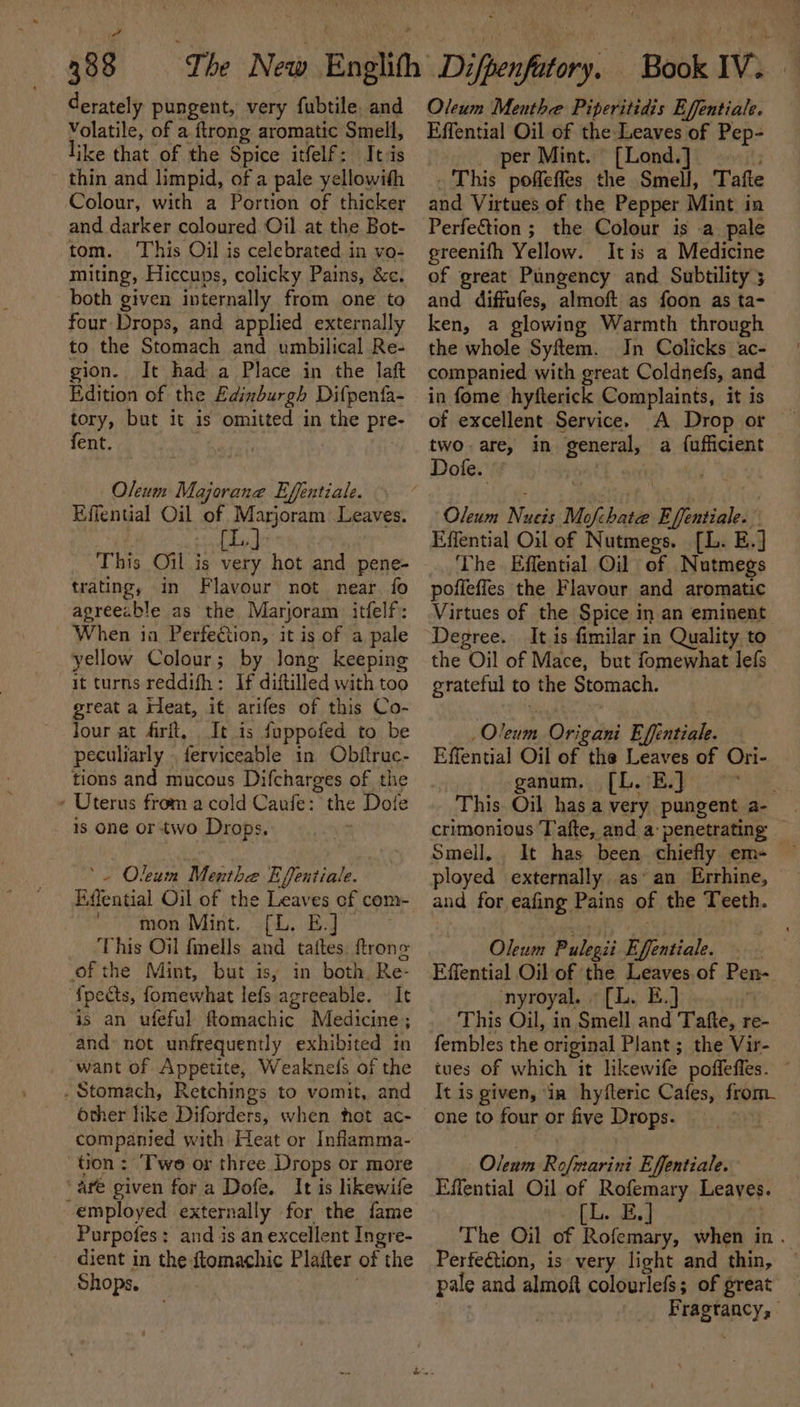 derately pungent, very fubtile. and Volatile, of a ftrong aromatic Smell, like that of the Spice itfelf: Its thin and limpid, of a pale yellowith Colour, with a Portion of thicker and darker coloured Oil at the Bot- tom. This Oil is celebrated in vo- miting, Hiccups, colicky Pains, &amp;c. both given internally from one to four Drops, and applied externally to the Stomach and umbilical Re- gion. It had a Place in the laft Edition of the Edinburgh Difpenta- tory, but it is omitted in the pre- fent. Oleum Majorane Effentiale. Effential Oil of Marjoram Leaves. 1. é (i. This Oil is very hot and pene- trating, in Flavour not near. fo agreeable as the Marjoram. itfelf: When in Perfection, it is of a pale yellow Colour; by long keeping it turns reddifh: If diftilled with too great a Kleat, it arifes of this Co- Jour at frit, It is fappofed to be peculiarly | ferviceable in Obftruc- tions and mucous Difcharges of the - Uterus from a cold Caufe: the Doie 1s one or two Drops. : ‘ Oleum Menthe Efentiale. Eifential Oil of the Leaves cf com- ‘ton Mint. .[L. EJ This Oil fnells A taftes. trons ofthe Mint, but is, in both Re- {pects, fomewhat lefs agreeable. It is an ufeful ftomachic Medicine; and’ not unfrequently exhibited in want of Appetite, Weaknefs of the . Stomach, Retchings to vomit, and other like Diforders, when fot ac- companied with Heat or Inflamma- tion : ‘Two or three Drops or more are given for a Dofe. It is likewife employed externally for the fame Purpofes: and is an excellent Ingre- dient in the ftomachic Platter of | the Shops, Oleum Menthe Piperitidis Effentiale. Effential Oil of the Leaves of Pep- . per Mint. [Lond.] . This poffefles the Smell, Tafte and Virtues of the Pepper Mint in ereenifh Yellow. Itis a Medicine of great Pungency and Subtility ; and diffufes, almoft as foon as ta- ken, a glowing Warmth through the whole Syftem. In Colicks ac- companied with great Coldnefs, and in fome hyfterick Complaints, it is of excellent Service. two are, in general, Dofe. a fufficient Oleum Nos Me abawie E Saal | Effential Oil of Nutmegs. [L. E.] The Effential Oil of Nutmegs pofieffes the Flavour and aromatic Virtues of the Spice in an eminent Degree. It is fimilar in Quality to the Oil of Mace, but fomewhat lefs grateful to the Stomach. _Oleum Origani Effentiale. Effential Oil of the Leaves of Ori- ganium, 5 [LB ihe. This Oil has a very pungent a crimonious Tafte, and a: penetrating Smell. It has been chiefly em- ployed externally. as‘ an Errhine, and for eafing Pains of the Teeth. Oleum Pulegii Efentiale. Effential Oil of the Leaves of Pen- nyroyal. » (L. E.] This Oil, in Smell and Tafte, re- fembles the original Plant ; the Vir- tues Of which it likewife poffeffes. It is given, in hyfteric Cafes, from- one to four or five Drops. . Oleum Rofmarini Effentiale. Effential Oil of Rofemary Leaves. [L. E.] The Oil of Rofemary, when in. Perfection, is very light and thin, pale and almoft colourlefs; of great — ; Pragtancy,: