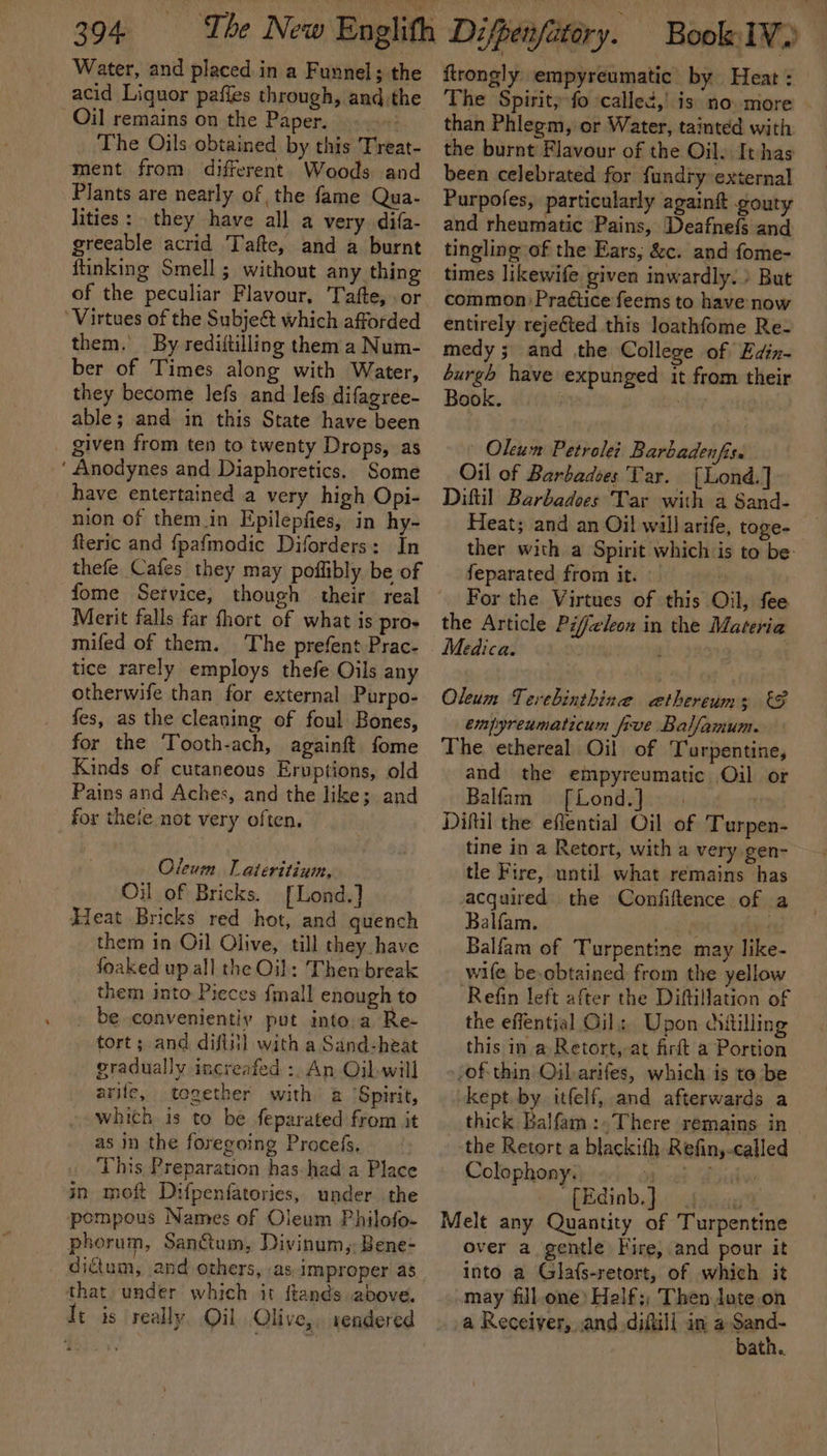 Water, and placed in a Funnel; the acid Liquor pafies through, andthe Oil remains on the Paper... The Oils obtained by this Treat- ment from different Woods and Plants are nearly of the fame Qua- lities: they have all a very. difa- greeable acrid Tafte, and a burnt ftinking Smell ; without any thing of the peculiar Flavour, Tafte, or ‘Virtues of the Subje&amp; which afforded them. By rediftilling them a Num- ber of Times along with Water, they become lefs and lefs difagree- able; and in this State have been given from ten to twenty Drops, as ‘ Anodynes and Diaphoretics. Some have entertained a very high Opi- nion of them.in Epilepfies, in hy- fteric and fpafmodic Diforders: In thefe Cafes they may poflibly be of fome Service, though their real Merit falls far fhort of what is pros mifed of them. The prefent Prac- tice rarely employs thefe Oils any otherwife than for external Purpo- fes, as the cleaning of foul Bones, for the Tooth-ach, againft fome Kinds of cutaneous Eruptions, old Pains and Aches, and the like; and for theie not very often, Oleum Tl ateritium, Oil of Bricks. [Lond.] Heat Bricks red hot, and quench them in Oil Olive, till they have foaked up all the Oil: Then break them into Pieces {mall enough to be convenientiy put into.a Re- tort; and difti!] with a Sand-heat gradually increafed :, An Ojbwill arife, together with a ‘Spirit, which is to be feparated from it as in the foregoing Procefs, . This Preparation has had a Place in moft Difpenfatories, under the pompous Names of Oleum Philofo- phorum, Sanctum, Divinum,: Bene- dictum, and others, as improper as that under which it ftands above. It is really. Oil Olive,. sendered ftrongly empyreumatic by Heat : The Spirit, fo called,’ is no more — than Phlegm, or Water, tainted with the burnt Flavour of the Oil. It has been celebrated for fundry-external Purpofes, particularly againit gouty and rheumatic Pains, Deafnefs and tingling of the Ears, &amp;c. and fome- times likewife given inwardly: &gt; But common) Praétice feems to have now entirely rejeéted this loathfome Re- medy ; and the College of Edin- burgh have expunged it from their Book. , Olcum Petrole: Barbadenfis. Oil of Barbadoes Tar. [Lond.] Diftil Barbadoes Tar with a Sand- Heat; and an Oil will arife, toge- ther with a Spirit which is to be- feparated from it. : For the Virtues of this Oil, fee the Article Pifeleon in the Materia Medica. j Oleum Terebinthize caethereums &amp;F empyreumaticum five Balfamum. The ethereal Oil of Turpentine, and the empyreumatic Oil or Balfam [Lond.]. | . Difil the eflential Oil of Turpen- tine in a Retort, with a very gen- tle Fire, until what remains has acquired the Confiftence of a Balfam. ec ees Balfam of Turpentine may like- wife be.obtained from the yellow Refin left after the Diftillation of the effential Oil, Upon dittilling this ina Retort,-at firft a Portion of thin Oilarifes, which is to be kept by itfelf, and afterwards a thick Balfam :.There remains in the Retort a blackith Refin,-called Colophony. v6 et Poibw (Edinb. pice, Melt any Quantity of Turpentine over a gentle Fire, and pour it into a Glafs-retort, of which it .may fill.one) Half;, Then Jote on a Receiver, and difill in a Sand- bath.