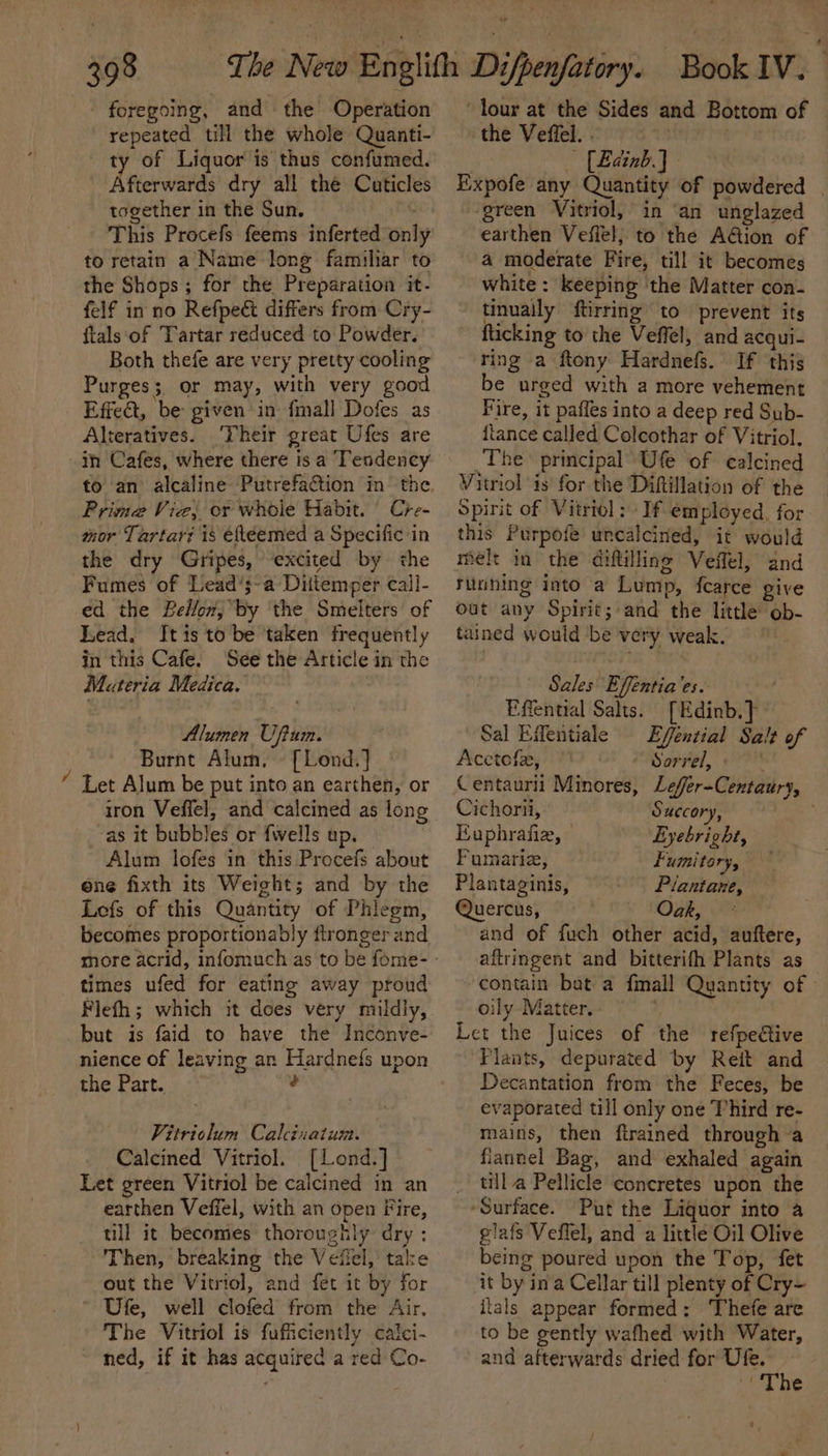 am foregoing, and the Operation repeated till the whole Quanti- ty of Liquor is thus confumed. Afterwards dry all the Cuticles together in the Sun. This Procefs feems inferted only to retain a Name long famihar to the Shops; for the Preparation it- felf inno Refpeét differs from Cry- ftals:‘of Tartar reduced to Powder. Both thefe are very pretty cooling Purges; or may, with very good Effet, be given in {mall Dofes as Alteratives. (Their great Ufes are in Cafes, where there is a Tendency Prima Vie; or whoie Habit. Cre- mor Tartar? is efteemed a Specific in the dry Gripes, excited by the Fumes of Lead’;~a Diitemper call- ed the Bellon, by ‘the Smelters of Lead. Itis to be taken frequently in this Cafe. See the Article in the Materia Medica. Alumen Uftum. Burnt Alum, [Lond.] Let Alum be put into an earthen, or iron Veffel, and calcined as long as it bubbles or {wells up. Alum lofes in this Procefs about one fixth its Weight; and by the Lofs of this Quantity of Phiegm, becomes proportionably fironger and times ufed for eating away proud Flefh; which it does very mildly, but is faid to have the Inconve- nience of leaving an Hardnefs upon the Part. é Vitriolum Calcinatum. Calcined Vitriol. [Lend.] Let green Vitriol be calcined in an earthen Veffel, with an open Fire, till it becomes thoroughly dry : Then, breaking the Vefiel, take out the Vitriol, and fet it by for Ufe, well clofed from the Air. The Vitriol is fufiiciently caici- ned, if it has acquired a red Co- lour at the Sides and Bottom of the Veffel. . 1 — [Eainb.) Eixpofe any Quantity of powdered | ‘green Vitriol, in ‘an unglazed earthen Veffel; to the A@ion of a moderate Fire, till it becomes white: keeping the Matter con- tinuaily ftirring to prevent its fticking to the Veffel, and acqui- ring a ftony Hardnefs. If this be urged with a more vehement Fire, it paffes into a deep red Sub- {tance called Colcothar of Vitriol. The principal’ Ufe of calcined Vitriol is for the Diftillation of the Spirit of Vitriol; If employed, for this Purpofe uncalcined, it would melt in the diftilline Veffel, and running into a Lump, fearce give out any Spirit; and the little ob- tained would be very weak. Sales Effentia’es. Effential Salts. [Edinb.} Sal Efentiale Efféntial Salt of Acctefe, Sorrel, Centaurii Minores, Leffer-Centaury, Cichorii, Succory, Euphrafie, — Eyebright, Fumarie, Fumitory, Plantaginis, Plantane, Quercus, Oak, * and of fuch other acid, auftere, aftringent and bitterifh Plants as ~ contain bat a fmall Quantity of | oily Matter. ; Let the Juices of the refpective Plaats, depurated by Reit and Decantation from the Feces, be evaporated till only one Third re- mains, then ftrained through a flannel Bag, and exhaled again _ tilla Pellicle coneretes upon the ‘Surface. Put the Liquor into a glafs Veffel, and a little Oil Olive being poured upon the Top, fet it by ina Cellar till plenty of Cry~ itals appear formed: Thefe are to be gently wafhed with Water, and afterwards dried for Ufe. (The