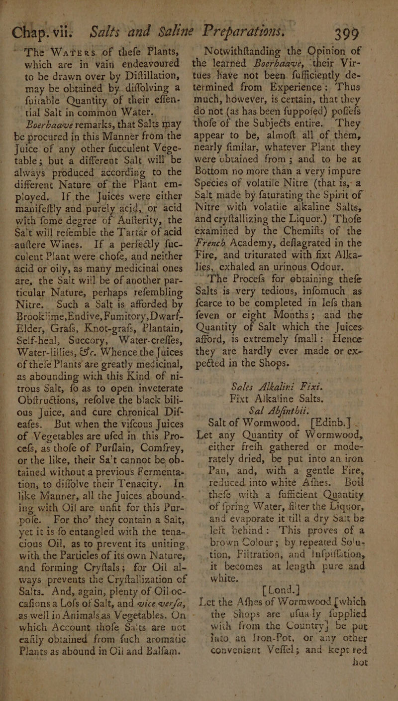 ~The Waters. of theft Plants, which are in vain endeavoured to be drawn over by Diftillation, may be obtained by. diffolving a fuitable Quantity, of their efien- tial Salt in common Water. _ Boerhaave remarks, that Salts may be procured in this Manner from the Juice of any other fucculent Vege- table; but a different Salt will be always produced according to the different Nature of the Plant em- ployed. If the Juices were either _ manifeftly and purely acid, or acid with fome degree of Autterity, the Salt will refemble the Tartar of acid -anftere Wines. If a periedly fuc- culent Plant were chofe, and neither acid or oily, as many medicinal ones are, the Salt will be of another par- ticular Nature, perhaps refembling Nitre. Such a Salt is afforded by Brookiime,Endive, Fumitory, Dwarf- Elder, Grafs, Knot-grafs, Plantain, Self-heal, Succory, Water-creffes, Water-lillies, &amp;c. Whence the Juices of thefe Plants are greatly medicinal, as abounding with this Kind of ni- Obffru@ions, refolve the black bili- ous Juice, and cure chronical Dif- eafes. But when the vifcous Juices of Vegetables are ufed in this Pro- cee, as s thofe of Purflain, Comfrey, or the like, their Sa't cannot be ob- tained without a previous Fermenta- tion, to diffolve their Tenacity. In like Manner, all the Juices abound- ing with Oil are unfit for this Pur- oie. For tho’ they contain a Sait, yet it is fo entangled with the tena- with. the Par ticles of its own Nature, and forming Cryflals; for Oil al~ ways prevents the Cryftallization of Salts. And, again, plenty of Qil.oc- cafions a Lofs of Salt, and wice ver/a, which Account thofe Salts are not ealily obtained from fuch aromatic Plants as abound in Oil and Balfam. 399 Notwithftanding the Opinion of the learned Boerhaave, ‘their Vir- tues have not been. fufficiently de- termined from Experience: ‘Thus much, however, is certain, that they do not (as has been fuppofed) pofiefs thofe of the Subjeéts entire. They appear to be, almoft all of them, nearly fimilar, whatever Plant they were cbtained from; and to be at Bottom no more than a very impure Species of volatile Nitre (that 1s,-a Salt made by faturating the Spirit of » Nitre with volatile alkaline Salts, and cryftallizing the Liquor.) Thofe examined by the Chemifts of the French Academy, deflagrated in the Fire, and triturated with fixt Alka- lies, exhaled an urinous Odour. The Procefs for obtaining thefe Salts is very tedious, infomuch as fcarce to be completed in lefs than feven or eight Months; and the Quantity of Salt which the Juices. afford, 1s extremely {mail: Hence they are hardly ever made or ex- pected 1 in the Shops. Sales Alkalini ris. Fixt Alkaline Salts. Sal Abfinthii. Salt of Wormwood, [Edinb.] - either freith gathered or mode- rately dried, be put into an iron _Pan, and, with a gentle Fire, reduced into white Afhes.. Boil thefe with a fufticient Quantity of {pring Water, filter the Liquor, and evaporate it till a dry Sait be leit behind: This proves of a brown Colour; by repeated Soiu- tion, Filtration, and Infpiflation, it becomes at length pure and white. { Lond.] Let the Afhes of Wormwood Sige the Shops are ufualy fupplied with from the Country; be put into, an Jron-Pot, or any otner convenient Veffel; and. kept red hot