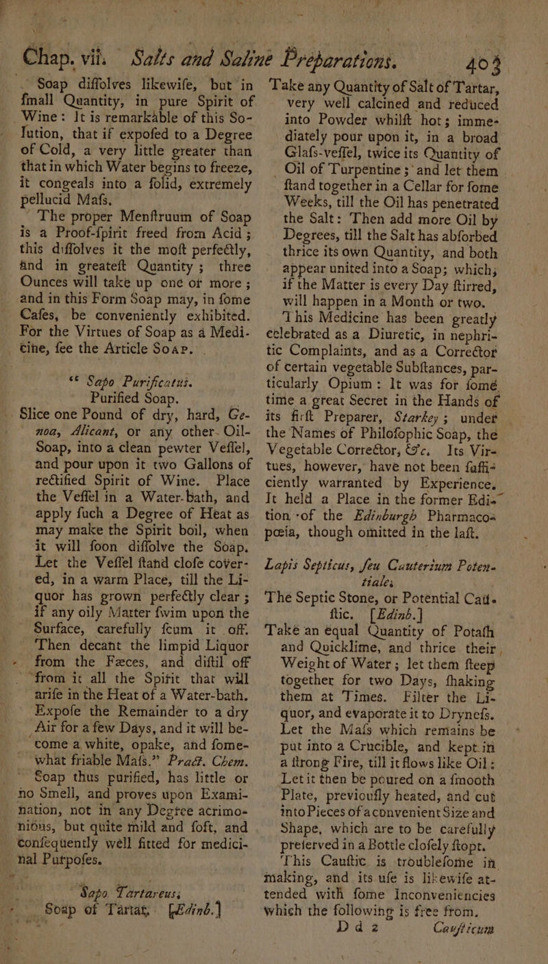 ~ Soap diffolves likewife, but in fmall Quantity, in pure Spirit of _ Wine: It is remarkable of this So- lution, that if expofed to a Degree of Cold, a very little greater than that in which Water begins to freeze, it congeals into a folid, extremely pellucid Mafs, | The proper Menftruum of Soap is a Proof-fpirit freed from Acid ; this diffolves it the moft perfeélly, find in greateft Quantity ; three Ounces will take up one of more ; _ and in this Form Soap may, in fome Cafes, be conveniently exhibited. For the Virtues of Soap as 4 Medi- _. tine, fee the Article Soar. . — © Sapo Purificatui. Purified Soap. &gt; Slice one Pound of dry, hard, Ge- noa, Alicant, or ary other- Oil- Soap, into a clean pewter Veflel, and pour upon it two Gallons of rectified Spirit of Wine. Place the Veffel in a Water-bath, and apply fuch a Degree of Heat as may make the Spirit boil, when it will foon diffolve the Soap. Let the Veffel ftand clofe cover- ed, in a warm Place, till the Li- quor has prown perfeétly clear ; if any oily Marter fwim upon the Surface, carefully feum it off. ‘Then decant the limpid Liquor - from the Feces, and diftil off _ from it all the Spific that will arife in the Heat of a Water-bath. Expofe the Remainder to a dry Air for a few Days, and it will be- come a white, opake, and fome- what friable Maf{s.” Pra&amp;. Chem. Soap thus purified, has little or no Smell, and proves upon Exami- hation, not in any Degtce acrimo- ni6us, but quite mild and foft, and - tonfequently well fitted for medici- nal Purpofes. ‘Sapo Tartareus; a Soap of Tartag, [edind. | 403 Take any Quantity of Salt of Tartar, very well calcined and reduced into Powder whilft hot; imme- diately pour upon it, in a broad Glafs-veffel, twice its Quantity of _ Oil of Turpentine ‘and let them ftand together in a Cellar for fome Weeks, till the Oil has penetrated the Salt: Then add more Oil by Degrees, till the Salt has abforbed thrice its own Quantity, and both appear united into aSoap; which; if the Matter is every Day ftirred, will happen in a Month or two. ‘This Medicine has been greatly eclebrated as a Diuretic, in nephri- tic Complaints, and as a Correétor of certain vegetable Subftances, par- ticularly Opium: It was for fomé time a great Secret in the Hands of its firft Preparer, Starkey ; undet — the Names of Philofophic Soap, the Vegetable Correétor, &amp;c. Its Vir- tues, however, have not been fuffi- ciently warranted by Experience, It held a Place in the former Edi=” tion -of the Edinburgh Pharmacoa peeia, though omitted in the laf. Lapis Septicus, feu Cauterium Poten- ttales The Septic Stone, or Potential Catt. ftic, [Edinb.] Take an equal Quantity of Potath and Quicklime, and thrice their, Weight of Water; let them fleep together for two Days, thaking them at Times. Filter the Li- quor, and evaporate itto Drynefs. — Let the Mais which remains be put into a Crucible, and kept in a flrong Fire, till it flows like Oil: Letit then be poured on a fmooth Plate, previoufly heated, and cut into Pieces of aconvenient Size and Shape, which are to be carefully preierved in a Bottle clofely ftopr. This Cauftic is troublefothe if, making, and its ufe is likewife at- tended with fome Inconveniencies which the following is free from. d 2 Caufticun