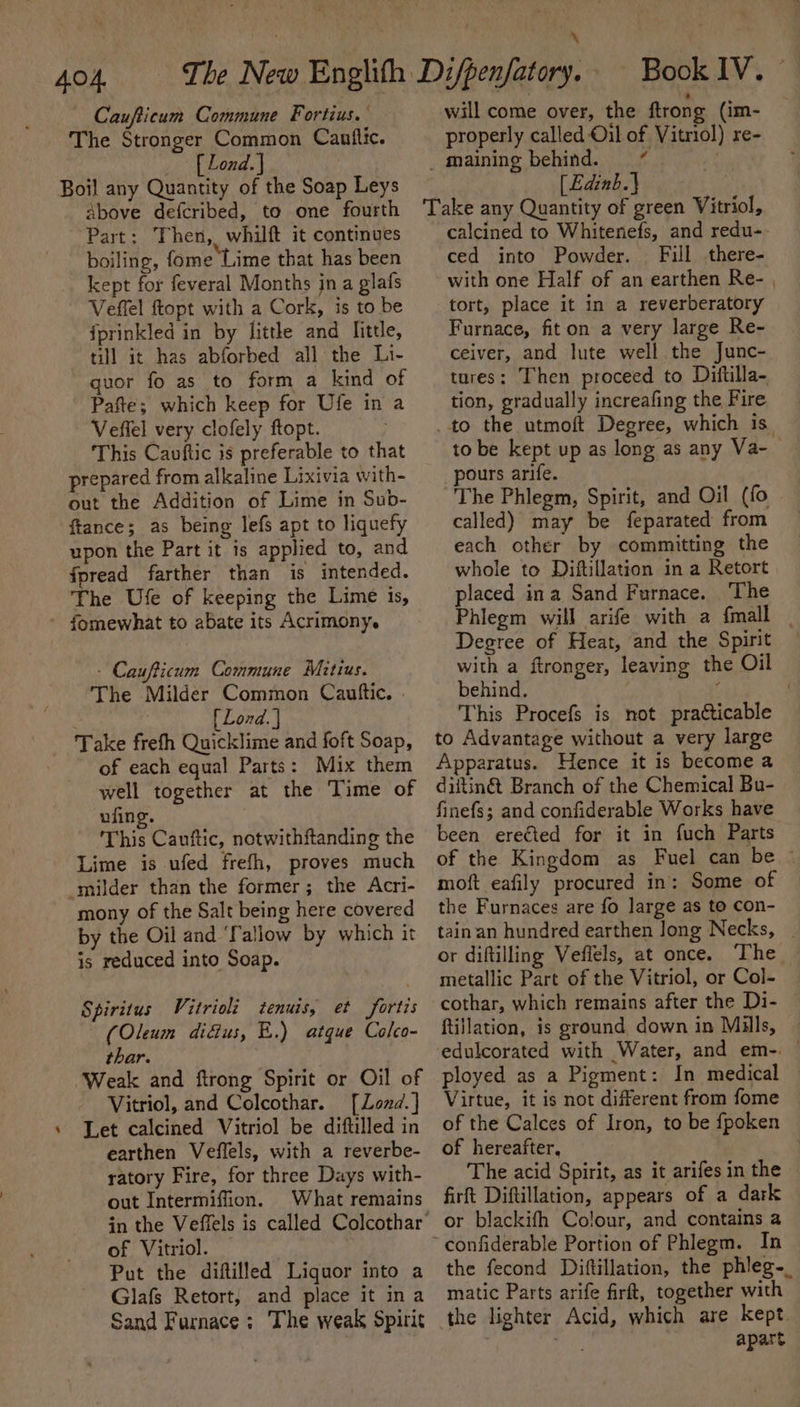 Caufticum Commune Fortius. The Stronger Common Canftic. _ [Lond.) Boil any Quantity of the Soap Leys above defcribed, to one fourth Part: Then, whilft it continues boiling, fome Lime that has been kept for feveral Months jn a glafs Veffel ftopt with a Cork, is to be fprinkled in by little and little, till it has abforbed all the Li- quor fo as to form a kind of Pafte; which keep for Ufe in a Veffel very clofely ftopt. This Canftic is preferable to that prepared from alkaline Lixivia with- out the Addition of Lime in Sub- ftance; as being lefs apt to liquefy upon the Part it is applied to, and fpread farther than is intended. ‘The Ufe of keeping the Lime is, fomewhat to abate its Acrimony. - Caufticum Commune Mitius. The Milder Common Cauftic. . é [ Lond. | Take frefh Quicklime and foft Soap, of each equal Parts: Mix them well together at the Time of ufing. This Cauftic, notwithftanding the Lime is ufed frefh, proves much milder than the former; the Acri- mony of the Salt being here covered by the Oil and ‘Tallow by which it is reduced into Soap. Spiritus Vitrioli tenuis, et fortis (Oleum digus, E.) atque Colco- thar. Weak and ftrong Spirit or Oil of Vitriol, and Colcothar. [Lond.] Let calcined Vitriol be diftilled in earthen Veflels, with a reverbe- ratory Fire, for three Days with- out Intermiffion. What remains of Vitriol. Put the diftilled Liguor into a Glafs Retort, and place it ina Sand Furnace; The weak Spirit will come over, the ftrong (im- properly called Oil of Vitriol) re- _ maining behind. ¢ : [Edinb.| Take any Quantity of green Vitriol, calcined to Whitenefs, and redu- ced into Powder. Fill there- with one Half of an earthen Re- , tort, place it in a reverberatory Furnace, fiton a very large Re- ceiver, and lute well the Junc- tures: Then proceed to Diftilla- tion, gradually increafing the Fire to the utmoft Degree, which is to be kept up as long as any Va- — pours arife. The Phlegm, Spirit, and Oil (fo called) may be feparated from each other by committing the whole to Diftillation in a Retort placed ina Sand Furnace. The Phlegm will arife with a {mall Degree of Heat, and the Spirit with a ftronger, leaving the Oil behind. sf , This Procefs is not practicable to Advantage without a very large Apparatus. Hence it is become a diftin@t Branch of the Chemical Bu- finefs; and confiderable Works have been erected for it in fuch Parts of the Kingdom as Fuel can be © moft eafily procured in: Some of the Furnaces are fo large as to con- tain an hundred earthen long Necks, | or diftilling Vefiels, at once. The. metallic Part of the Vitriol, or Col- cothar, which remains after the Di- ftillation, is ground down in Mills, ployed as a Pigment: In medical Virtue, it is not different from fome of the Calces of Iron, to be fpoken of hereafter, The acid Spirit, as it arifes in the firft Diftillation, appears of a dark or blackifh Colour, and contains a the fecond Diftillation, the phleg-_ matic Parts arife firft, together with kept. apart