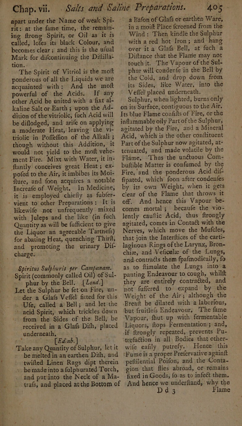 rit: at the fame time, the remain- ing ftrong Spirit, or Oil as it is called, lofes its black Colour, and becomes clear; and this is the ufual Mark for difcontinuing the Dittilla- tion. - . ‘aid The Spirit of Vitriol is the moft ponderous of all the Liquids we are acquainted with: And the moft powerful of the Acids. If any other Acid be united with a fixt al- kaline Salt or Earth ; upon the Ad- dition of the’vitriolic, fuch Acid will be diflodged, and arife on applying a moderate Heat, leaving the vi- triolic in Poffeflion of the Alkali ; though without this Addition, it would not yield to the moft vehe- ment Fire. Mixt.with Water, it in- ftanily conceives great Heat ; ex- pofed to the Air, it imbibes its Moi- fture, and foon acquires a notable Increafe of Weight. in Medicine, it is employed chiefly as fubfer- - vient to other Preparations: It is likewife not unfrequently mixed with Juleps and the like (in fuch Quantity as will be fufficient to give the Liquor an agreeable ‘Tartnefs) for abating Heat, quenching Thirft, and ‘promoting the urinary Dil- chargess.s) Spiritus Sulphuris per Campanam. Spirit (commonly called Oil) of Sul- ~ phur by the Bell. [Lend.] Let the Sulphur be fet on Fire, un- der a Glafs Veffel fitted for this Ufe, called a Bell; and let the ' acid Spirit, which trickles down _ from the Sides of the’ Bell, be received in a Glafs Dith, placed underneath, - wk fe . [ Edinb. } Take any Quantity of Sulphur, let it be melted in an earthen Difh, and ‘twifted Linen Rags dipt therein ». be made into afulphurated Torch, _ and patinto the Neck of a Ma- trafs, and placed atthe Bottom of 405 - a Rafon of Glafs or earthen Ware, | in a moift Place fcreened from the Wind: Then kindle the Sulphur with a red hot Iron; and hang over ita Glafs Bell, at fuch a Diftance that the Flame may not touch it. The Vapour of the Sul- phur will condenfe in the Bell by the Cold, and drop down from its Sides, like Water, into the Veffel placed underneath. Sulphur, when lighted, burns only on its Surface, contiguous to the Air. Its blue Flame confifts of Fire, or the inflammable oily Part of the Sulphur, agitated by the Fire, and a Mineral Acid, which is the other conitituent Part of the Sulphur now agitated, at- tenuated, and made volatile by the Fldme, ‘Thus the unétuous Com- buftible Matter is confumed by the Fire, and the ponderous Acid dif- fipated, which foon after condenfes by its own Weight, when it gets clear of the Flame that throws it off. And hence this Vapour be- comes mortal; becaufe the vio- lently cauftic Acid, thus ftrongly agitated, comes in Contact with the Nerves, which move the Mufcles, that join the Interftices of the carti- laginous Rings of the Larynx, Bron- chie, and Veficule of the Lungs, and-contraéts them fpafmodically, fo as to ftimulate the Lungs into a panting Endeavour to cough, whilft they are entirely contracted, and not fuffered to- expand by the Weight of the Air; although the Breatt be dilated with a laborious, but fruitlefs Endeavour, The fame Vapour, fhut up with fermentable Liquors, ftops Fermentation'; and, wife eafily putrefy.. Hence this © peftilential Poifon; and the Conta- gion that flies abroad, or remains fixed in Goods, fo as to infect them. And hence we underftand, why the Dd 3 Flame