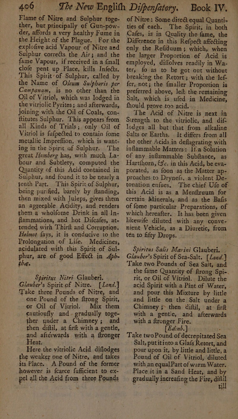 Flame of Nitre and Sulphur toge- ther, but principally of Gun-pow- der, affords a very healthy Fume in the Height of the Plague. For the explofive acid Vapour of Nitre and Sulphur corrects, the Air; and the fame Vapour, if received in a finall clofe pent up Place, kills Infeéts. _ This Spirit’ of Sulphur, called by the Name of Osum Sulphuris per Campanam, is no other than the Oil of Vitriol, which was lodged ih the vitriolic Pyrites; and afterwards, joining with the Oil of Coals, con- ftitutes Sulphur. This appears from all Kinds of Trials; only Oil of Vitriol is fufpeted to contain fome metallic Impreffion, which is want- ing in the Spirit of Sulphur, The great Homberg has, with much La- bour and Subtlety, computed the Quantity of this Acid contained in Sulphur, and found it to be nearly a tenth Part. This Spirit of Sulphur, being purified, barely by ftanding, then mixed with Juleps, gives them an agreeable Acidity, and renders them a wholfome Drink in all In- flammations, and hot Difeafes, at- tended wirh Thirft and Corruption, Helmot fays, it is conducive to the Prolongation of Life. Medicines, acidulated with this Spirit of Sul- phur, are of good Effect in 4ph- the. 3 ; Spiritus Nitri Glauberi. Glauber’s Spirit of Nitre. [Lond.] one Pound of the firong Spirit, or Oil of Vitriol. Mix them cautioufly and~ gradually toge- ther under a Chimney; and then diftil, at firft with a gentle, and afterwards with a ftronger Heat. Here the vitriolic Acid diflodges he weaker one of Nitre, and takes its Place. A Pound of the former however is fcarce fufficient to ex- pel all the Acid from three Pounds of Nitre: Some dire&amp; equal Quanti- ties of each. The Spirit, in both Cafes, is in Quality the fame, the Difference in this Refpect affeGing only the Refiduum; which, when the larger Proportion of Acid is employed, diffolves readily in Wa- ter, fo as to be got out without breaking the Retort ; with the lef- fer, not; the fmaller Proportion is preferred above, leit the remaining Salt, which is ufed in Medicine, fhould prove too acid. . The Acid of Nitre is next in Strength to the vitriolic, and dif- lodges all but that from alkaline Salts or Earths. It differs from all the other Acids in deflagrating with inflammable Matters: 1f.a Solution of any inflammable Subftance, as Hartfhorn, €%c. in this Acid, be eva- porated, as foon as the Matter ap- proaches to Drynefs, a violent De- tonation enfues. The chief Ufe of this Acid is as a Menftruum for certain Minerals, and as the Bafis of {ome particular Preparations, of which hereafter. It has been given likewife diluted with any conve- nient Vehicle, as a Diuretic, from ten to fifty Drops. : Spiritus Salis Marini Glauberi. — Glauber’s Spirit of Sea-Salt. [Lond.] ‘Take two Pounds of Sea Sait, and the fame Quantity of ftrong Spi-. rit, or Oil of Vitriol. Dilute the acid Spirit with a Pint of Water, and pour this Mixture by Jittle and little on the Salt under a Chimney ;» then diftil, at- fir with a gentie, and afterwards with a ftronger Fire, [Edinb.] , Take two Pound of decrepitated Sea Salt, put itinto a Glafs Retort, and pour upon it, by little and little, a Pound of Oil of Vitriol, diluted with an equal Part of warm Water. Place it in a Sand Heat, and by gradually increafing the Fire, oral