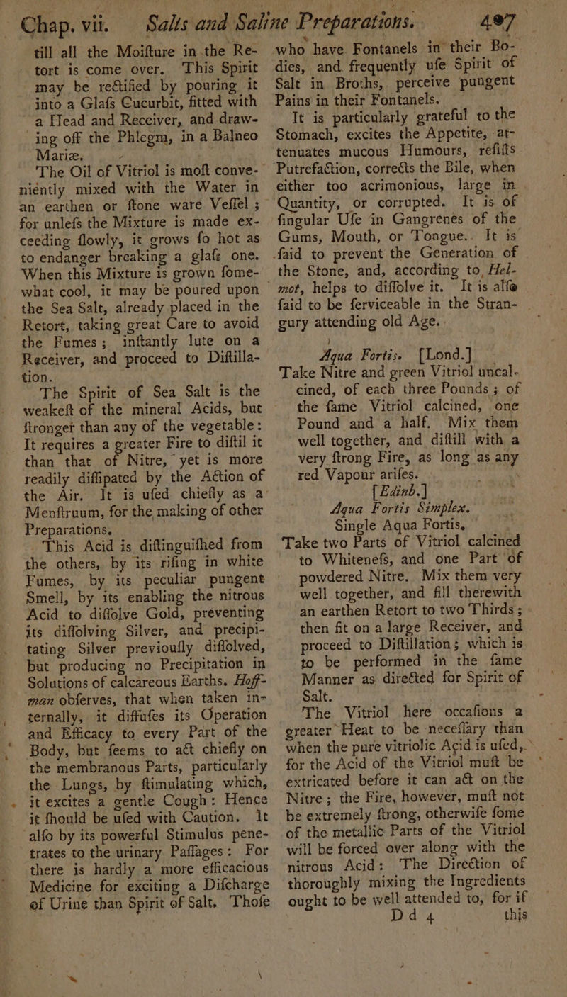Chap. vii. till all the Moifture in.the Re- tort is come over, This Spirit may be reétified by pouring it into a Glafs Cucurbit, fitted with a Head and Receiver, and draw- ing off the Phlegm, in a Balneo Mariz. 7 be The Oil of Vitriol is moft conve- niently mixed with the Water in for unlefs the Mixture is made ex- ceeding flowly, it grows fo hot as to endanger breaking a glafs one. When this Mixture is grown fome- what cool, it may be poured upon the Sea Salt, already placed in the Retort, taking great Care to avoid the Fumes; inftantly lute on a Receiver, and proceed to Dittilla- tion. The Spirit of Sea Salt is the weakeft of the mineral Acids, but ftronger than any of the vegetable: It requires a greater Fire to diftil it than that of Nitre, yet is more readily diffipated by the Action of the Air. Menftruum, for the making of other Preparations, | This Acid is diftinguifhed from the others, by its rifing in white Smell, by its enabling the nitrous Acid to diffolve Gold, preventing its diffolving Silver, and precipi- tating Silver previoufly diffolved, but producing no Precipitation in Solutions of calcareous Earths. Hoff- man obferves, that when taken in- ternally, it diffufes its Operation and Efficacy to every Part of the Body, but feems to act ee on the membranous Parts, particularly the Lungs, by ftimulating which, it excites a gentle Cough: Hence it fhould be ufed with Caution, It -alfo by its powerful Stimulus pene- trates to the urinary Paflages: For there is hardly a more efficacious Medicine for exciting a Difcharge of Urine than Spirit of Salt. Thofe dies, and frequently ufe Spirit of Salt in Broths, perceive pungent Pains in their Fontanels. It is particularly grateful to the Stomach, excites the Appetite, at- tenuates mucous Humours, reififts either too acrimonious, large in Quantity, or corrupted. It is of fingular Ufe in Gangrenes of the Gums, Mouth, or Tongue. It is. mot, helps to diffolve it. It is alfe gury attending old Age. | ) Aqua Fortis. [Lond.] Take Nitre and green Vitriol uncal- cined, of each three Pounds ; of the fame Vitriol calcined, one Pound and a half. -Mix them well together, and diftill with a very ftrong Fire, as long as any red Vapour arifes. . { Edinb.) Agua Fortis Simplex. Single Aqua Fortis, | Take two Parts of Vitriol calcined to Whitenefs, and one Part of powdered Nitre. Mix them very well together, and fill therewith an earthen Retort to two Thirds ; then fit on a large Receiver, and proceed to Diftillation; which is to be performed in the fame Manner as direéted for Spirit of Salt. The Vitriol here occafions a greater Heat to be neceflary than for the Acid of the Vitriol muft be extricated before it can act on the Nitre; the Fire, however, muft not be extremely ftrong, otherwife fome of the metallic Parts of the Vitriol will be forced over along with the nitrous Acid: The Direction of thoroughly mixing the Ingredients ought to be well attended to, for if Dd 4 this a