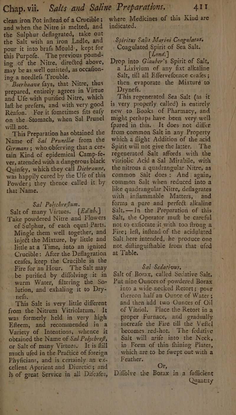 clean iron Pot inftead of a Crucible ; and when the Nitre is melted, and the Sulphur deflagrated, take out the Salt with an iron Ladle, and pour it into brafs Mould:, kept for this Purpofe. ‘The previous pound- ing of the Nitre, direfted above, may be as well omitted, as occafion- ing a needlefs Trouble. . Boerhaave fays, that Nitre, thus repared, entirely agrees in Virtue and Ufe with purified Nitre, which laft he prefers, and with very good Reafon. For it fometimes fits eafy on the.Stomach, when Sal Prunel - will not. | . This Preparation has obtained the Name of Sal Prunelle from the Germans ; who.obferving that a cer- tain Kind of epidemical Camp-fe- ver, attended with a dangerous black _-Quinfey, which they call Diebraune, was happily cured by the Ufe of this Powder; they thence called: it by that Name. hg Sal Polychrefum. Salt of many Virtues. [Edinb.] Take powdered Nitre and Flowers of Sulphur, of each equal Parts. injeét the Mixture, by little and little ata Time, into an ignited Crucible: After the Deflagration ceafes, keep the Crucible in the Fire for an Hour. The Salt may be purified by diffolving :it in warm Water, filtering the So- lution, and exhaling it to Dry- nefs. This Salt is very little different from the Nitrum Vitriolatum. It was formerly held in very high Efteem, and recommended in a Variety of Intentions, whence it or Salt of many Virtues. It is ftill much ufed in the Practice of foreign Phyficians, and is certainly an ex- cellent Aperient and Diuretics and is of great Service in all Difcafes, Alt where Medicines of this Kind are — indicated. ‘ Spiritus Salis Marini Coagulatus. Coagulated Spirit of Sea Salt. [Lond.] Drop into Glazber’s Spirit of Salt, a Lixivium of any fixt alkaline Salt, till all Effervefcence ceales ; then evaporate the Mixturé to Drynefs. This regenerated Sea Salt (as it is very properly called) is entirely new to Books of Pharmacy, and . might perhaps have been very well {pared in this. It does not differ from common Salt in any Property which a flight Addition of the acid Spirit will not give the latter. The regenerated Salt affords with the vitriolic Acid a Sal Mirabile, with the nitrous a quadrangular Nitre, as common Salt does: And again, common Salt when reduced into a like quadrangular Nitre, deflagrates with inflammable Matters, and forms a pure and perfect alkaline Salt.—In the Preparation of this. Salt, the Operator muft be careful not to exficcate it with too ftrong a Fire; leit, inftead of the acidulated Salt here intended, he produce one not, diflinguifhable from that ufed at Table. | : Sal Sedativus, - Salt of Borax, called Sedative Salt. Put nine Ounces of powdered Borax into a wide-necked Retort; pour thereon half an Ounce of Water ; and then. add two Ounces of Oj! of Vitriol. Place the Retort in a - proper Furnace, and gradually increafe the Fire till the Veflel . ‘becomes. red-hot. The fedative Salt will arife into the Neck, in Form of thin fhining Plates, which are to be {wept out with a Feather. ; Or, Diffolve the Borax in a fufficient Quantity