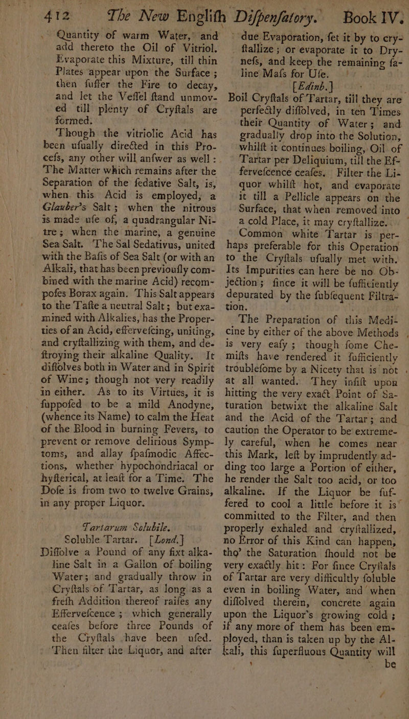 Quantity of warm Water,’ and add thereto the Oil of Vitriol. Evaporate this Mixture, till thin Plates appear upon the Surface ; then fuffer the Fire to decay, and let the Veffel ftand unmov- ed till plenty of Cryftals are formed. Though the vitriolic Acid has been ufually dire€ted in this Pro- ‘The Matter which remains after the Separation of the fedative Salt, is, when. this Acid is employed, a Glauber’s Salt; when the nitrous is made ufe of, a quadrangular Ni- tre; when the marine, a genuine Sea Salt. The Sal Sedativus, united with the Bafis of Sea Salt (or with an _ Alkali, that has been previoufly com- bined with the marine Acid) recom- pofes Borax again. This Salt appears to the Tafte a neutral Salt; but exa- mined with Alkalies, has the Proper- ties of an Acid, effervefcing, uniting, and cryftalhzing with them, and de. _ ftroying their alkaline Quality. It diffolves both im Water and in Spirit of Wine; though not very readily in either. As to its Virtues, it is fuppofed to be a mild Anodyne, (whence its Name) to calm the Heat of the Blood in burning Fevers, to prevent or remove delirious Symp- toms, and allay fpafmodic Affec- tions, whether hypochondriacal or hyfterical, at leaft fora Time. The Dofe is from two to twelve Grains, in any proper Liquor. | Tartarum Solubile. Soluble Tartar. [Lond.] Diffolve a Pound of any fixt alka- line Salt in a Gallon of boiling Water; and gradually throw in Cryitals of ‘Tartar, as long as a frefh Addition thereof raifes any Effervefcence ;. which generally ceafes before three Pounds of the Cryftals -have been — ufed. Then filter the Liquor, and after ' due Evaporation, fet it by to cry- _ ftallize ; or evaporate it to Dry- nefs, and keep the remaining fa- line Ma{fs for Ufe. 9 | fEdinb.} }HOrE, Boil Cryftals of Fartar, till they are perfectly diffolved, in ten Times their Quantity of Water; and gradually drop into the Solution, whilft it continues. boiling, Oil of Tartar per Deliquium, till the Ef- _ fervefcence ceafes. Filter the Li- quor whilft hot, and evaporate it till a Pellicle appears on ‘the Surface, that when removed into a cold Place, it may cryftallize..) Common white Tartar is per-_ haps preferable for this Operation to the Cryftals ufually met. with. Its Impurities can here be no Ob- jection; fince it will be fufficiently depurated by the fubfequent Filtra- tion. . The Preparation of this Medi- cine by either of the above Methods , is very eafy ; though fome Che- mifts have rendered it fufficiently troublefome by a Nicety that is not . at all wanted. They infift upon hitting the very exa&amp;t Point of Sa- turation betwixt the alkaline Salt and the Acid of the Tartar; and caution the Operator to be’ extreme- ly careful, when he comes near this Mark, left by imprudently ad- ding too large a Portion of either, he render the Salt too acid, or too alkaline. If the Liquor be fuf- fered to cool a little before it is” committed to the Filter, and then properly exhaled and cryftallized, | no Error of this Kind can happen, tho’ the Saturation fhould not be very exactly hit: For finee Cryitals of Tartar are very difficultly foluble even in boiling Water, and’ when diflolved therein, concrete again upon the Liquor’s growing cold ; if any more of them has been em- ployed, than is taken up by the Al- kah, this faperfluous Quantity a ’ ‘ €