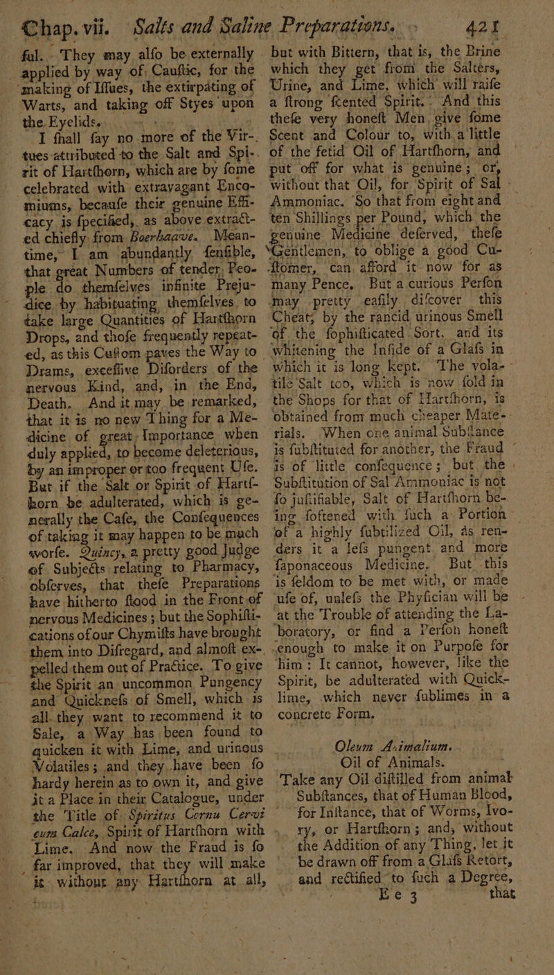 fal. They may alfo be externally ‘making of Iffues, the extirpating of ‘Warts, and taking off Styes upon the Eyelids. rit of Harthorn, which are by fome celebrated with extravagant Enco- miums, becaufe their genuine Efi- cacy is fpecified, as above extract- ed chiefly from Boerhaave. Mean- time,’ L am abundantly fenfible, that great Numbers of tender, Peo- ple do themfelves infinite Preja- dice. by habituating themfelves. to take large Quantities of Hartfhorn Drops, and thofe frequently repeat- Drams, exceflive Diforders of the nervous Kind, and, in the End, Death. And it may be remarked, that it is no new Thing for a Me- dicine of great; Importance when duly Ai By to become deleterious, by an improper or too frequent Ufe. But if the Salt or Spirit of Hart{- horn be adulterated, which is ge- nerally the Cafe, the Confequences of takiag it may happen to be mach worfe. Quincy, a pretty good Judge of Subjects relating to. Pharmacy, obferves, that thefe Preparations have hitherto flood in the Front of nervous Medicines ; but the Sophifti- cations of our Chymifts have brought ‘them into Difregard, and almoft ex-, pelled them out of Practice. To give the Spirit an uncommon Pungency and Quicknefs of Smell, which ts all. they want to recommend it to Sale, a Way has been found to Volatiles; and they.have been fo hardy herein as to own it, and give jt a Place in their Catalogue, under Lime. And now the Fraud is fo is without any Hartihorn at all, 420 but with Bittern, that is, the Brine which they get from the Salters, Urine, and Lime, which’ will raife a ftrong ftented Spirit. And this thefe very honeft Men, give fome Scent and Colour to, with a little of the fetid Oil of Hartfhorn, and put off for what is genuine; or, without that Oil, for Spirit of Sal - Ammoniac. ‘So that from eight and ten Shillings per Pound, which the genuine Medicine deferved, thefe ‘Gentlemen, to oblige a good Cu- ‘tomer, can, afford it now for as many Pence, But a curious Perfon may pretty -eafily. difcover this Cheat; by the rancid urinous Smell ‘of the fophifticated Sort, and its whitening the Infide of a Glafs in which it is long kept. The vola-- tile ‘Salt too, which is now fold in the Shops for that of Hartfhorn, is obtained from’ much cheaper Mate-- rials. When one animal Sub{ance is fubftituted for another, the Fraud ~ is of little confequence; but the Subftitution of Sal Ammoniac is not fo juftifiable, Salt of Hartfhorn be- ef a highly fubtilized Oil, as ren ders it a léefs pungent and more faponaceous Medicine. But this ‘is feldom to be met with, or made ‘ufe of, unlefs the Phyfician will be at the Trouble of attending the La- boratory, or find a Perfon honeft ‘enough to make it on Purpofe for ‘him: It cannot, however, like the Spirit, be adulterated with Quick- lime, .which never fublimes in a concrete Form, rae Oleum A:imalium. Oil of Animals. Take any Oil diftilled from animak Subftances, that of Human Blood, for Inftance, that of Worms, Ivo- ry, or Harthorn; and, without ‘the Addition of any Thing, let it be drawn off from. a Glafs Retort, and rectified to fuch a Degree, ¥ eS that
