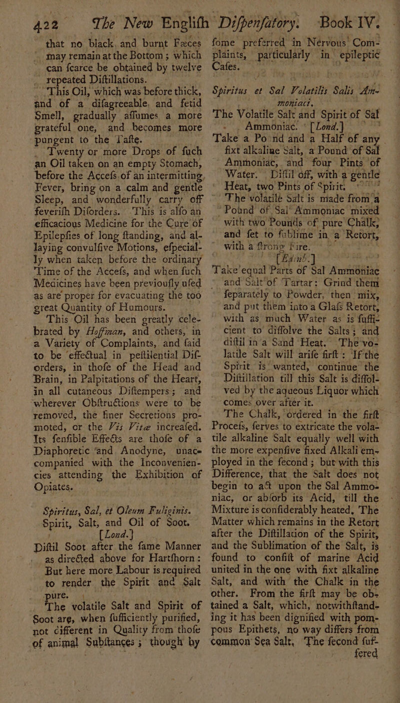 that no black, and burnt Feces _ may remainat the Bottom ; which can fearce be obtained by twelve 4 repeated Dittillations. “This Oil, which was before thick, and of a difagreeable, and fetid Smell, gradually afflumes a more grateful one, and becomes more pungent to the Jafte. Twenty or more Drops of fuch an Oil taken on an empty Stomach, Fever, bring on a calm and gentle feverifh Diforders. -This is alfo an Epilepfies of long ftanding, and al- laying convulfive Motions, efpecial- ly when taken before the ordinary — ‘Time of the Accefs, and when fuch as are proper for evacuating the too great Quantity of Humours. This Oil has been greatly cele- brated by Hoffman, and others, in a Variety of Complaints, and faid to be ‘effectual in peitHential Dif orders, in thofe of the Head and Brain, in Palpitations of the Heart, in all cutaneous Diftempers ; and “wherever Obftru@tions were to be removed, the finer Secretions pro- moted, or the Vzs Vite increafed. Its fenfible Effeéts are thofe of a Diaphoretic ‘and. Anodyne, unace companied — with the Inconvenien- cies attending the Exhibition of Opiates. Shatter Sal, et Oleum Fuliginis. Spirit Salt, and Oil of Soot. [ Zond.} Dil Soot. after the fame Manner as dire€ted above for Hartfhorn: But here more Labour is required to render the Spirit anc Salt ure. The volatile Salt and Spirit of Soot are, when fufficiently purified, not cifferent in Quality from thofe of animal Subltances 3 though by Book IV. fome preferred in Nervous. Coni- plaints, Hrs at in renee Cafes. Syhe his et Sal Yolatilis Salis Ane 720. niact, The Volatile Salt and Spirit of Sal - . Ammoniac: * [Lond.] Take a Pond and a Half of any - fixt alkaline Salt, a Pound of Sal Ammoniac, and four Pints ‘of Water. Diftil off, with a gentle Heat, two Pints of Spirit: gare The volatilé Salt is made from’ ‘a “Pound of Sai’ Ammoniac mixed with two Pounds of pure “Chalk; and fet to fablime in a Retort, with a frone Fire. (Ba nb] | Take’equal Parts of Sal Ammoniac and Salt’of Tartar: Grind ' them feparately to Powder, then’ mix, and put them into a Glafs Retort, with as much Water as is fuffi- cient to diffolve the Salts ; and diftil in'a Sand ‘Heat. The vo- latile Salt will arife firft : If the Spirit is’ wanted, continue the - Diftillation till this Salt is diffol- ved by the aqueous Liquor which comes over after it. ; The Chalk, ordered i in the firft Procefs, ferves to extricate the vola~ tile alkaline Salt equally well with the more expenfive fixed Alkali em- ployed in the fecond; but with this Difference, that the ‘salt does not begin to aft upon the Sal Ammo- niac, or ablorb its Acid, till the - Mixture is confiderably heated, The Matter which remains in the Retort after the Diftillation of the Spirit, and the Sublimation of the Salt, is found to confift of marine Acid united in the one with fixt alkaline Salt, and with the Chalk in the other. From the firft may be ob- tained a Salt, which, notwithftand- ing it has been dignified with pom- pous Epithets, no way differs from common’ Sea Salt, The fecond fuf- 7 fered