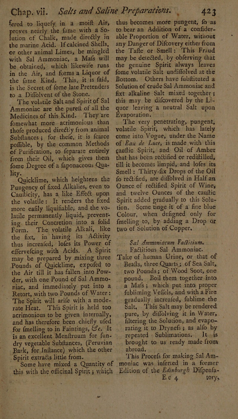 fered to liquefy, in a -moift Air, pints nearly the fame with a So- ution cf Chalk, made dire€ly in ~ the marine Acid. If calcined Shells, or other animal Limes, be mingled with Sal Ammoniac, a Mafs will be obtained, which likewife runs in the Air, and forms a Liquor of the fame Kind. ‘This, itis faid, is the Secret of fome late Pretenders to a Diffolvent of the Stone. The volatile Salt and Spirit of Sal Ammoniac are the pureit of all the Medicines.of this Kind. They are thofe produced direétly from animal Subftances'; for. thefe, it, is {carce poflible, by the common Methods of Purification, to feparate entirely from their Oil, which gives them fome Degree of a faponaceous Qua- B Aty soit : | “Onickliroen which heightens the Pungency of fixed Alkalies, even to Cautticity, has a like Effect upon the volatile: It renders the fixed more eafily liquifiable, and the vo- latile permanently liquid, prevent- ing. their Concretion into a folid Form. The volatile Alkali, like the fixt, in having its Activity thus increafed, lofes its Power of effervefcing with Acids. A Spirit _may be prepared by mixing three Pounds of Quicklime, expofed to - the Air till it has fallen into Pow- der, with one Pound of Sal Ammo- niac, and immediately put into a Retort, with two Pounds of Water: The Spirit will arife with a mode- rate Heat. This Spirit is held too acrimonious tobe given internally, and has therefore been chiefly ufed for {melling to in Faintings, &amp;e. It is an egcelltneabMeniiesam for fun- dry vegetable Subftances, (Peruvian Bark, for Inftance) which the other “Spirit extradis little from. ‘Some have mixed a Quantity of this with the officinal Spirit ; which it, ie thus becomes more pungent, fovas to bear an Addition of a confider- able Proportion of Water, without any Danger of Difcovery either from the Tafte or Smell: This Fraud may be detected, by obferving that the genuine Spirit always leaves fome volatile Salt undiffolved at the Bottom. Others have fubitituted a Solution of crude Sal Ammoniac and fixt alkaline Salt mixed together ; this may be difcovered by the Li- quor leaving a neutral Salt upon Evaporation. 9. The very penetrating, pungent, volatile Spirit, which has lately come into Vogue, under. the Name of Eau de Luce, is made with this caultic Spirit, and Oil of Amber that has been rectified or rediftilled, till ic becomes limpid, and lofes its Smell: Thirty-fix Drops of the Oil fo rectified, are diffolved in Half.an Ounce of rectified Spirit of Wines and twelve Ounces of the cauttic Spirit added gradually to this Solu- tion. Some tinge it of a fine blue Colour, when defigned only for {melling to, by adding a Drop ar two of Solution of Copper. Sal Ammoniacum FaGitium. Faétitious Sal. Ammoniac. Take of human Urine, or that of Beafts, three Quarts ; of Sea Salt, two Pounds; of Wood Soot, one pound. Boil them together into a Mafs; which put into proper fabliming Veffels, and with a Fire gradually. increafed, fublime the Salt. This Salt may be rendered pure, by diffolving it in Water, filtering the Solution, and evapo- rating it to Drynefs ; as alfo by repeated ~ Sublimations.. It..1s brought to. us’ ready made from: abroad. rte This Procefs for making Sal Am- -moniac was inferted in a former Edition of the Bdinburgh Difpenfa- Te Geee’ &amp; tory,