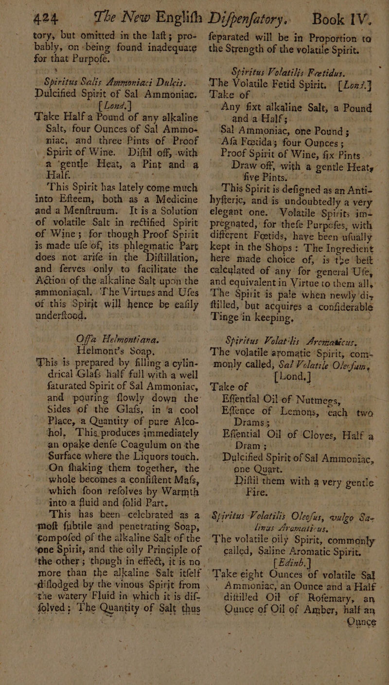 tory, but omitted in the laft; pro- bably, on being found inadequate for that Purpofe. Spiniteis Salis: Wuentonieeci Du leis 0s Dulcified Spirit of Sal Ammoniac. Salt, four Ounces of Sal Ammo- niac, and three Pints of Proof Spit of Wine. Diftil off, with a ‘gentle Heat, a Pint and a Half. | “ase bs This Spirit has lately come much into Efteem, both as a Medicine and a Menftruum. It is a Solution of volatile Salt in rectified Spirit of Wine; for though Proof Spirit is made ufe of, its phlegmatic Part does not arife in the Diftillation, and ferves only to facilitate the Aion of the alkaline Salt upon the ammoniacal. ‘The Virtues and Ufes of this Spirit will hence be eafily underfiood. : Offa Helmontiana. _ Helmont’s Soap, This is prepared by filling a cylin- drical Glafs half fall with a well faturated Spirit of Sal Ammoniac, and pouring flowly down the: Sides of the Glafs, in ‘a cool Place, a Quantity of pyre Alco- hol, This produces jmmediately an opake denfe Coagulum on the Surface where the Liquors touch. ‘On fhaking them together, ‘the whole becomes a confiftent Mafs, which foon ‘refolves by Warmth into a fluid and folid Part, This has been celebrated as a moft fubtile and penetrating Soap, ‘gompofed of the alkaline Salt of the ‘one Spirit, and the oily Pringiple of more than the alkaline Salt itfelf -@iflodged by the vinous Spirit from the watery Fluid in which it is dif- folved; The Quantity of Salt thus feparated will be in Proportion ta the Strength of the volatile Spirit. “Spiritus Volatilis Feetidus. The Voiatile Fetid Spirit, [Loa7.J Takeioby: sein ! Any fixt alkaline Salt, a Pound and a Half; eerie aa Sal Ammoniac, one Pound ; “Afa Feetidas four Ounces ; Proof Spirit of Wine, fix Pints. ° Draw off, with a gentle Heats five Pints) &gt; - This Spirit is defigned as an Anti- hyfteric, and is undoubtedly a very elegant one. Volatile Spirits im- pregnated, for thefe Purpofes, with different Foetids, have been ufually kept in the Shops: The Ingredient here made choice of, is the bef - calcylated of any for ‘general Ufe, and equivalent in Virtue to them all, The Spirit is pale when newly diy ftilled, but acquires a confiderable Tinge in keeping, Spiritus Volatilis Arcmatécus, The volatile aromatic ‘Spirit, com- monly called, Sa/ Vclatile lenfiam Lond, Take of ~: t J Effential Oi! of Nutmees, ? Effence of Lemons, each two Drams5 ‘. f Effential Oil of ‘Cloves, Dram; Pei Dulcified Spirit of Sal Ammoniac, one Quart. ie Diftii them with a very gentle Paret) 8): | Half a Spiritus Volatilis Oleofus, wulgo Sa- linus Arematicus, ' The volatile oily Spirit, commanly called, Saline Aromatic Spirit. [£dinb.} Take eight Ounces of volatile Sal . Ammoniac, an Ounce and a Hal€ - diitiled Oi of Rofemary, an Qunce of Oil of Amber, half an “Ounce